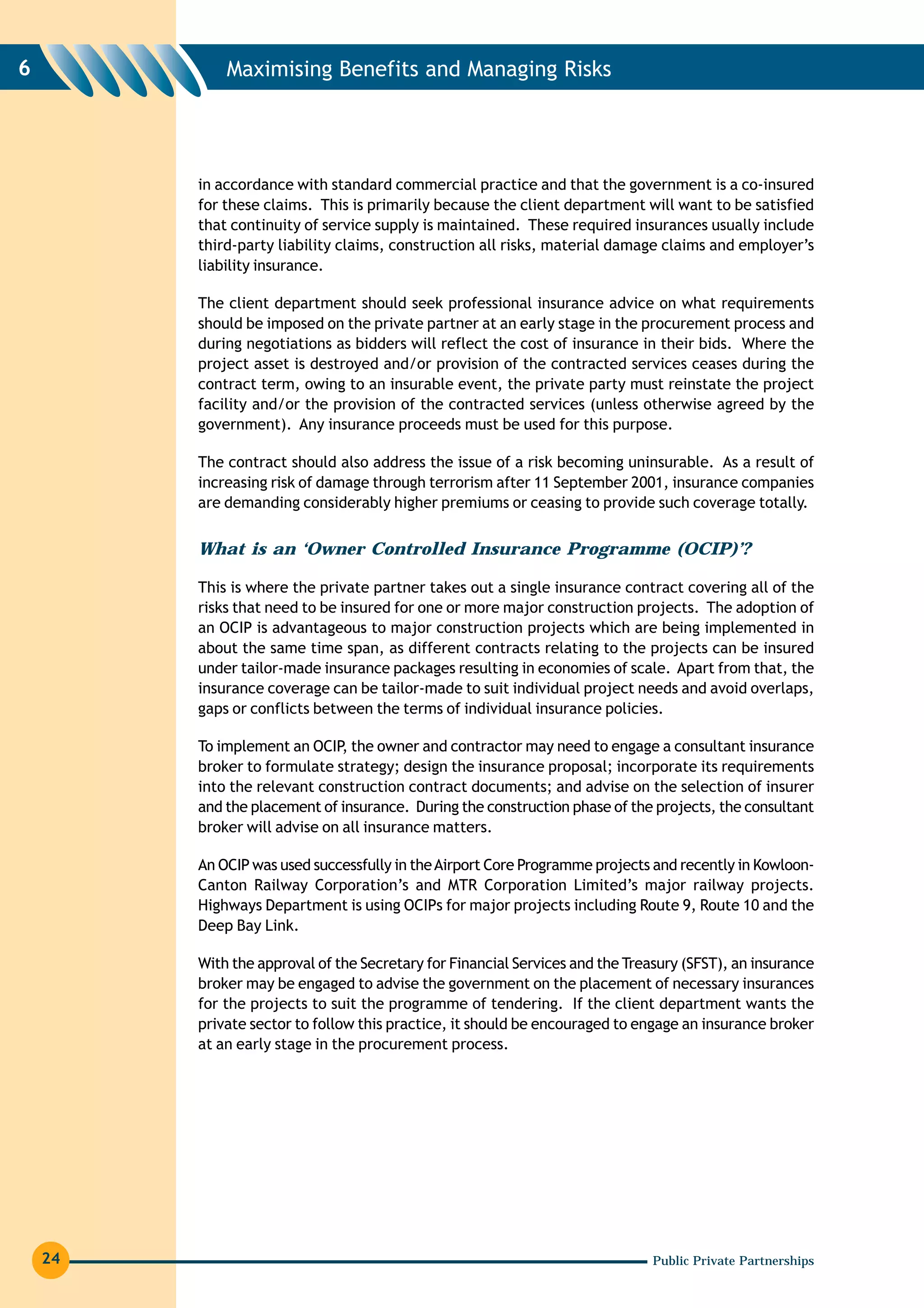 6            Maximising Benefits and Managing Risks




         in accordance with standard commercial practice and that the government is a co-insured
         for these claims. This is primarily because the client department will want to be satisfied
         that continuity of service supply is maintained. These required insurances usually include
         third-party liability claims, construction all risks, material damage claims and employer’s
         liability insurance.

         The client department should seek professional insurance advice on what requirements
         should be imposed on the private partner at an early stage in the procurement process and
         during negotiations as bidders will reflect the cost of insurance in their bids. Where the
         project asset is destroyed and/or provision of the contracted services ceases during the
         contract term, owing to an insurable event, the private party must reinstate the project
         facility and/or the provision of the contracted services (unless otherwise agreed by the
         government). Any insurance proceeds must be used for this purpose.

         The contract should also address the issue of a risk becoming uninsurable. As a result of
         increasing risk of damage through terrorism after 11 September 2001, insurance companies
         are demanding considerably higher premiums or ceasing to provide such coverage totally.


         What is an ‘Owner Controlled Insurance Programme (OCIP)’?

         This is where the private partner takes out a single insurance contract covering all of the
         risks that need to be insured for one or more major construction projects. The adoption of
         an OCIP is advantageous to major construction projects which are being implemented in
         about the same time span, as different contracts relating to the projects can be insured
         under tailor-made insurance packages resulting in economies of scale. Apart from that, the
         insurance coverage can be tailor-made to suit individual project needs and avoid overlaps,
         gaps or conflicts between the terms of individual insurance policies.

         To implement an OCIP the owner and contractor may need to engage a consultant insurance
                               ,
         broker to formulate strategy; design the insurance proposal; incorporate its requirements
         into the relevant construction contract documents; and advise on the selection of insurer
         and the placement of insurance. During the construction phase of the projects, the consultant
         broker will advise on all insurance matters.

         An OCIP was used successfully in the Airport Core Programme projects and recently in Kowloon-
         Canton Railway Corporation’s and MTR Corporation Limited’s major railway projects.
         Highways Department is using OCIPs for major projects including Route 9, Route 10 and the
         Deep Bay Link.

         With the approval of the Secretary for Financial Services and the Treasury (SFST), an insurance
         broker may be engaged to advise the government on the placement of necessary insurances
         for the projects to suit the programme of tendering. If the client department wants the
         private sector to follow this practice, it should be encouraged to engage an insurance broker
         at an early stage in the procurement process.




    24                                                                         Public Private Partnerships
 