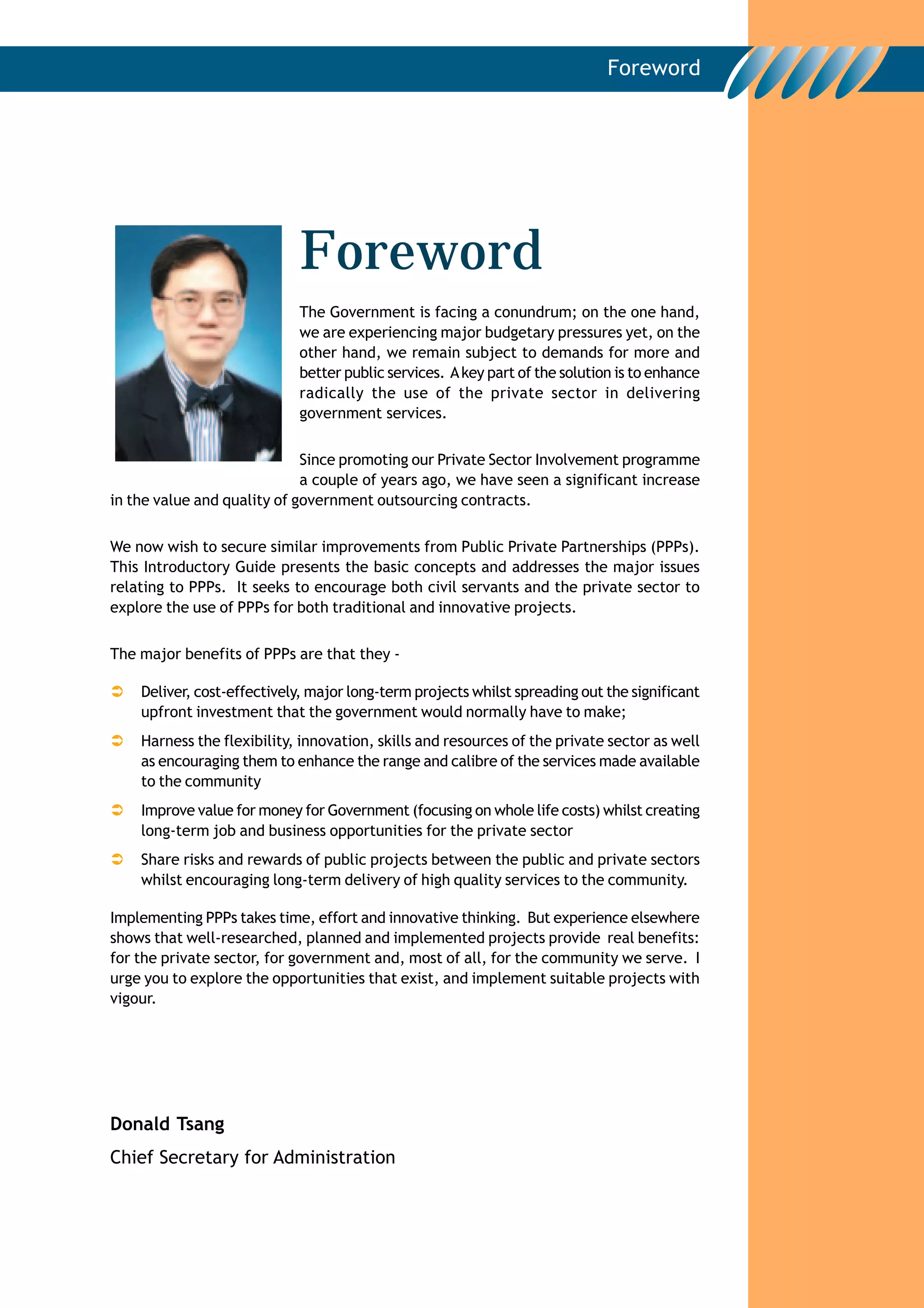 Foreword




                            Foreword
                            The Government is facing a conundrum; on the one hand,
                            we are experiencing major budgetary pressures yet, on the
                            other hand, we remain subject to demands for more and
                            better public services. A key part of the solution is to enhance
                            radically the use of the private sector in delivering
                            government services.


                             Since promoting our Private Sector Involvement programme
                             a couple of years ago, we have seen a significant increase
in the value and quality of government outsourcing contracts.

We now wish to secure similar improvements from Public Private Partnerships (PPPs).
This Introductory Guide presents the basic concepts and addresses the major issues
relating to PPPs. It seeks to encourage both civil servants and the private sector to
explore the use of PPPs for both traditional and innovative projects.


The major benefits of PPPs are that they -

    Deliver, cost-effectively, major long-term projects whilst spreading out the significant
    upfront investment that the government would normally have to make;
    Harness the flexibility, innovation, skills and resources of the private sector as well
    as encouraging them to enhance the range and calibre of the services made available
    to the community
    Improve value for money for Government (focusing on whole life costs) whilst creating
    long-term job and business opportunities for the private sector
    Share risks and rewards of public projects between the public and private sectors
    whilst encouraging long-term delivery of high quality services to the community.

Implementing PPPs takes time, effort and innovative thinking. But experience elsewhere
shows that well-researched, planned and implemented projects provide real benefits:
for the private sector, for government and, most of all, for the community we serve. I
urge you to explore the opportunities that exist, and implement suitable projects with
vigour.




Donald Tsang
Chief Secretary for Administration
 