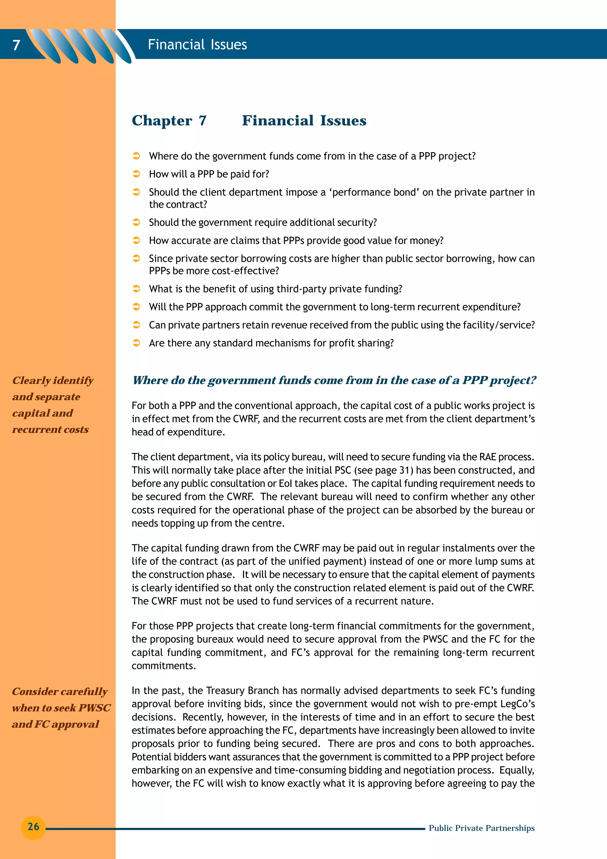 7                       Financial Issues




                     Chapter 7                Financial Issues

                         Where do the government funds come from in the case of a PPP project?
                         How will a PPP be paid for?
                         Should the client department impose a ‘performance bond’ on the private partner in
                         the contract?
                         Should the government require additional security?
                         How accurate are claims that PPPs provide good value for money?
                         Since private sector borrowing costs are higher than public sector borrowing, how can
                         PPPs be more cost-effective?
                         What is the benefit of using third-party private funding?
                         Will the PPP approach commit the government to long-term recurrent expenditure?
                         Can private partners retain revenue received from the public using the facility/service?
                         Are there any standard mechanisms for profit sharing?


Clearly identify     Where do the government funds come from in the case of a PPP project?
and separate
                     For both a PPP and the conventional approach, the capital cost of a public works project is
capital and
                     in effect met from the CWRF, and the recurrent costs are met from the client department’s
recurrent costs      head of expenditure.

                     The client department, via its policy bureau, will need to secure funding via the RAE process.
                     This will normally take place after the initial PSC (see page 31) has been constructed, and
                     before any public consultation or EoI takes place. The capital funding requirement needs to
                     be secured from the CWRF. The relevant bureau will need to confirm whether any other
                     costs required for the operational phase of the project can be absorbed by the bureau or
                     needs topping up from the centre.

                     The capital funding drawn from the CWRF may be paid out in regular instalments over the
                     life of the contract (as part of the unified payment) instead of one or more lump sums at
                     the construction phase. It will be necessary to ensure that the capital element of payments
                     is clearly identified so that only the construction related element is paid out of the CWRF.
                     The CWRF must not be used to fund services of a recurrent nature.

                     For those PPP projects that create long-term financial commitments for the government,
                     the proposing bureaux would need to secure approval from the PWSC and the FC for the
                     capital funding commitment, and FC’s approval for the remaining long-term recurrent
                     commitments.

Consider carefully   In the past, the Treasury Branch has normally advised departments to seek FC’s funding
when to seek PWSC    approval before inviting bids, since the government would not wish to pre-empt LegCo’s
                     decisions. Recently, however, in the interests of time and in an effort to secure the best
and FC approval
                     estimates before approaching the FC, departments have increasingly been allowed to invite
                     proposals prior to funding being secured. There are pros and cons to both approaches.
                     Potential bidders want assurances that the government is committed to a PPP project before
                     embarking on an expensive and time-consuming bidding and negotiation process. Equally,
                     however, the FC will wish to know exactly what it is approving before agreeing to pay the



    26                                                                                    Public Private Partnerships
 
