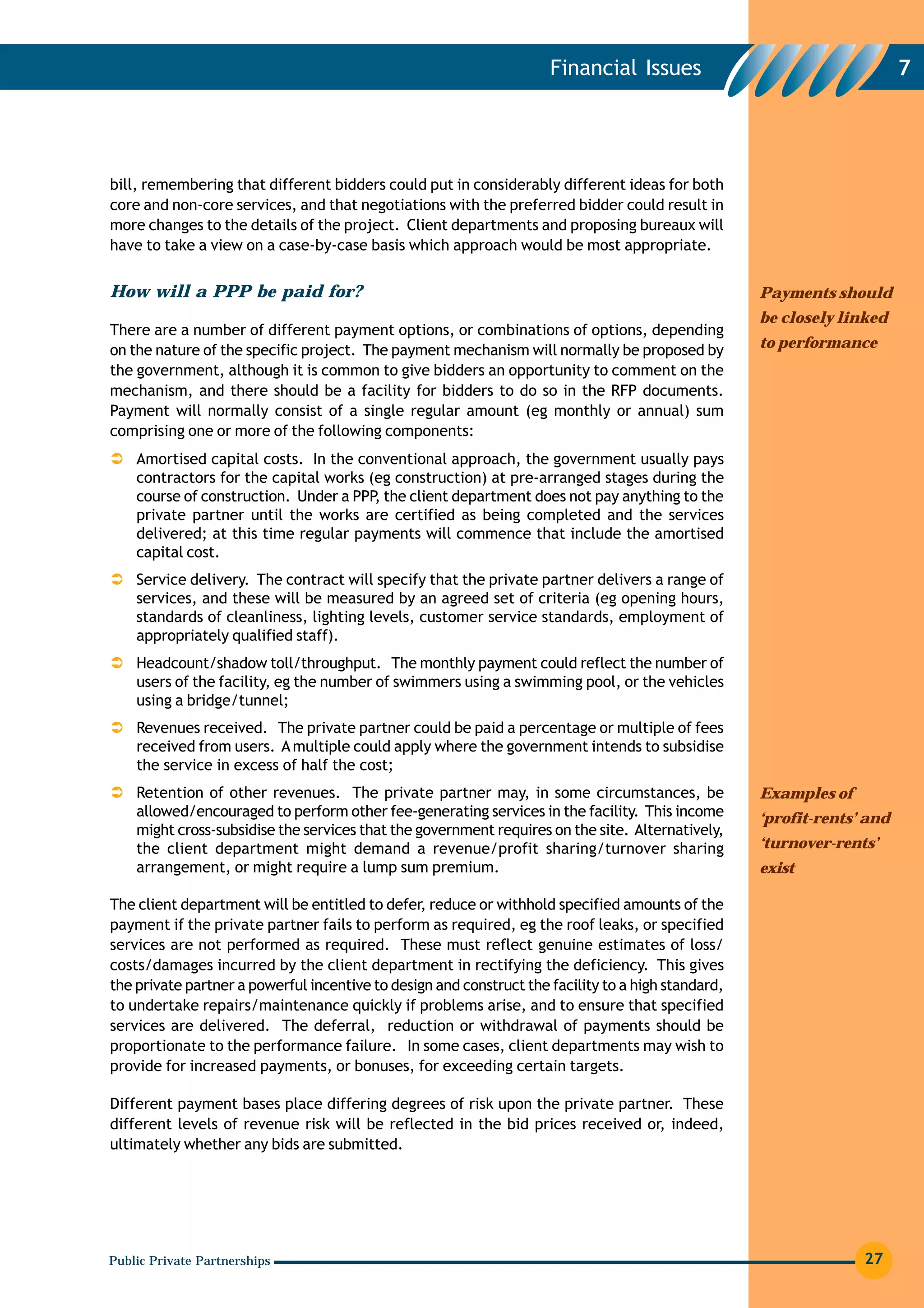 Financial Issues                                    7




bill, remembering that different bidders could put in considerably different ideas for both
core and non-core services, and that negotiations with the preferred bidder could result in
more changes to the details of the project. Client departments and proposing bureaux will
have to take a view on a case-by-case basis which approach would be most appropriate.


How will a PPP be paid for?                                                                         Payments should
                                                                                                    be closely linked
There are a number of different payment options, or combinations of options, depending
on the nature of the specific project. The payment mechanism will normally be proposed by           to performance
the government, although it is common to give bidders an opportunity to comment on the
mechanism, and there should be a facility for bidders to do so in the RFP documents.
Payment will normally consist of a single regular amount (eg monthly or annual) sum
comprising one or more of the following components:
    Amortised capital costs. In the conventional approach, the government usually pays
    contractors for the capital works (eg construction) at pre-arranged stages during the
    course of construction. Under a PPP the client department does not pay anything to the
                                       ,
    private partner until the works are certified as being completed and the services
    delivered; at this time regular payments will commence that include the amortised
    capital cost.
    Service delivery. The contract will specify that the private partner delivers a range of
    services, and these will be measured by an agreed set of criteria (eg opening hours,
    standards of cleanliness, lighting levels, customer service standards, employment of
    appropriately qualified staff).
    Headcount/shadow toll/throughput. The monthly payment could reflect the number of
    users of the facility, eg the number of swimmers using a swimming pool, or the vehicles
    using a bridge/tunnel;
    Revenues received. The private partner could be paid a percentage or multiple of fees
    received from users. A multiple could apply where the government intends to subsidise
    the service in excess of half the cost;
    Retention of other revenues. The private partner may, in some circumstances, be                 Examples of
    allowed/encouraged to perform other fee-generating services in the facility. This income        ‘profit-rents’ and
    might cross-subsidise the services that the government requires on the site. Alternatively,
    the client department might demand a revenue/profit sharing/turnover sharing                    ‘turnover-rents’
    arrangement, or might require a lump sum premium.                                               exist

The client department will be entitled to defer, reduce or withhold specified amounts of the
payment if the private partner fails to perform as required, eg the roof leaks, or specified
services are not performed as required. These must reflect genuine estimates of loss/
costs/damages incurred by the client department in rectifying the deficiency. This gives
the private partner a powerful incentive to design and construct the facility to a high standard,
to undertake repairs/maintenance quickly if problems arise, and to ensure that specified
services are delivered. The deferral, reduction or withdrawal of payments should be
proportionate to the performance failure. In some cases, client departments may wish to
provide for increased payments, or bonuses, for exceeding certain targets.

Different payment bases place differing degrees of risk upon the private partner. These
different levels of revenue risk will be reflected in the bid prices received or, indeed,
ultimately whether any bids are submitted.




Public Private Partnerships                                                                                       27
 
