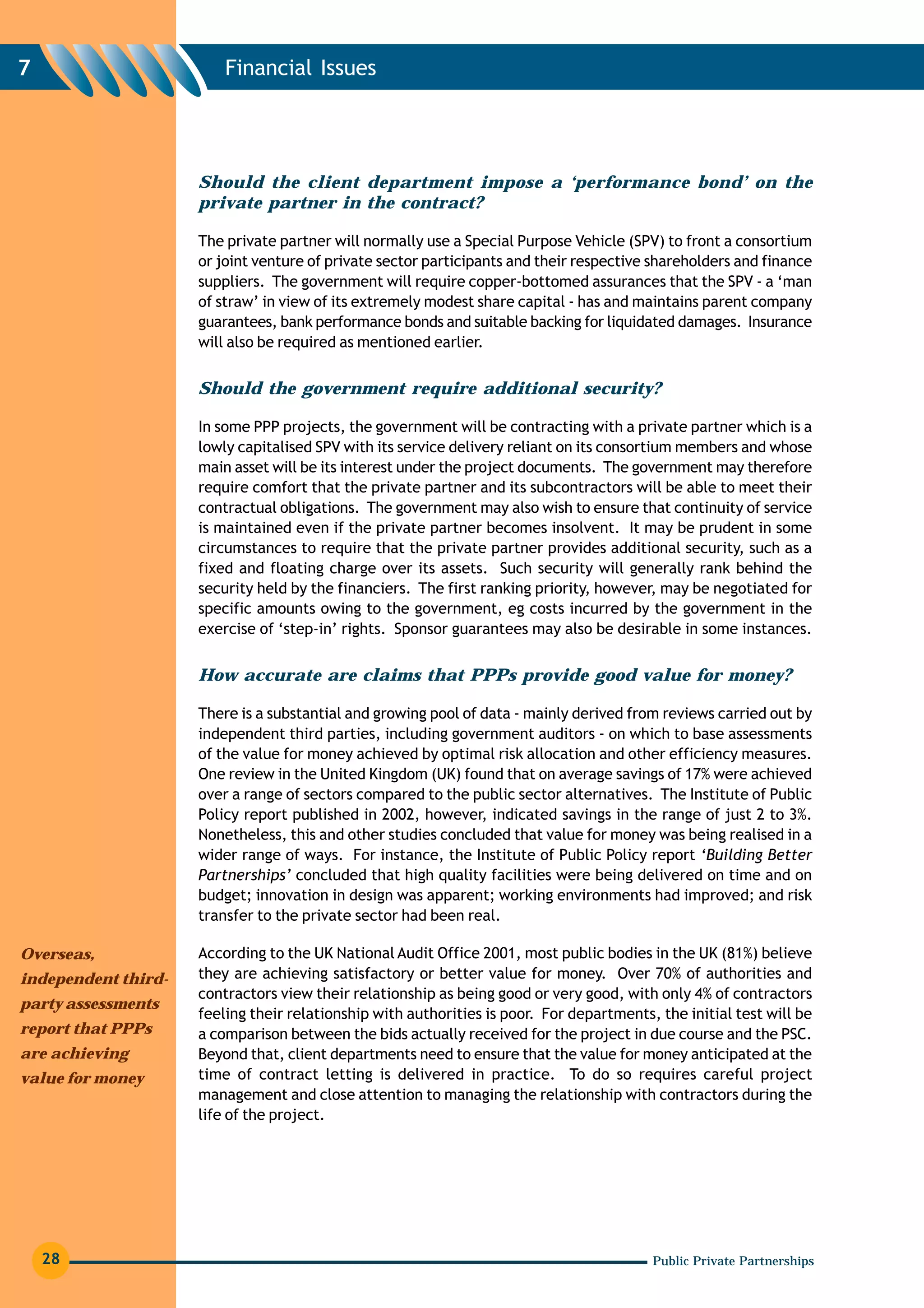 7                        Financial Issues




                     Should the client department impose a ‘performance bond’ on the
                     private partner in the contract?

                     The private partner will normally use a Special Purpose Vehicle (SPV) to front a consortium
                     or joint venture of private sector participants and their respective shareholders and finance
                     suppliers. The government will require copper-bottomed assurances that the SPV - a ‘man
                     of straw’ in view of its extremely modest share capital - has and maintains parent company
                     guarantees, bank performance bonds and suitable backing for liquidated damages. Insurance
                     will also be required as mentioned earlier.


                     Should the government require additional security?

                     In some PPP projects, the government will be contracting with a private partner which is a
                     lowly capitalised SPV with its service delivery reliant on its consortium members and whose
                     main asset will be its interest under the project documents. The government may therefore
                     require comfort that the private partner and its subcontractors will be able to meet their
                     contractual obligations. The government may also wish to ensure that continuity of service
                     is maintained even if the private partner becomes insolvent. It may be prudent in some
                     circumstances to require that the private partner provides additional security, such as a
                     fixed and floating charge over its assets. Such security will generally rank behind the
                     security held by the financiers. The first ranking priority, however, may be negotiated for
                     specific amounts owing to the government, eg costs incurred by the government in the
                     exercise of ‘step-in’ rights. Sponsor guarantees may also be desirable in some instances.


                     How accurate are claims that PPPs provide good value for money?

                     There is a substantial and growing pool of data - mainly derived from reviews carried out by
                     independent third parties, including government auditors - on which to base assessments
                     of the value for money achieved by optimal risk allocation and other efficiency measures.
                     One review in the United Kingdom (UK) found that on average savings of 17% were achieved
                     over a range of sectors compared to the public sector alternatives. The Institute of Public
                     Policy report published in 2002, however, indicated savings in the range of just 2 to 3%.
                     Nonetheless, this and other studies concluded that value for money was being realised in a
                     wider range of ways. For instance, the Institute of Public Policy report ‘Building Better
                     Partnerships’ concluded that high quality facilities were being delivered on time and on
                     budget; innovation in design was apparent; working environments had improved; and risk
                     transfer to the private sector had been real.

Overseas,            According to the UK National Audit Office 2001, most public bodies in the UK (81%) believe
independent third-   they are achieving satisfactory or better value for money. Over 70% of authorities and
                     contractors view their relationship as being good or very good, with only 4% of contractors
party assessments
                     feeling their relationship with authorities is poor. For departments, the initial test will be
report that PPPs     a comparison between the bids actually received for the project in due course and the PSC.
are achieving        Beyond that, client departments need to ensure that the value for money anticipated at the
value for money      time of contract letting is delivered in practice. To do so requires careful project
                     management and close attention to managing the relationship with contractors during the
                     life of the project.




    28                                                                                    Public Private Partnerships
 