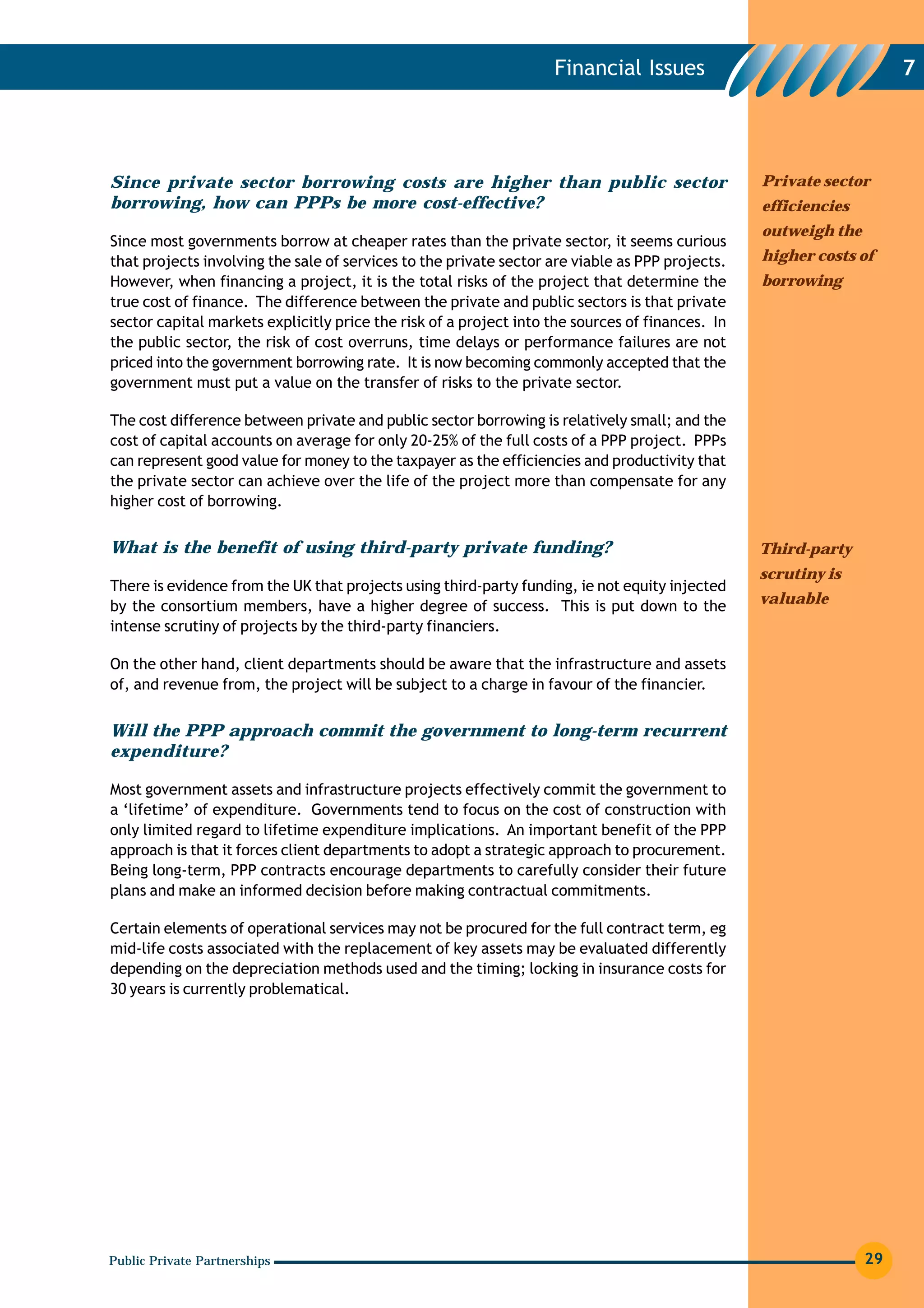 Financial Issues                                  7




Since private sector borrowing costs are higher than public sector                               Private sector
borrowing, how can PPPs be more cost-effective?                                                  efficiencies
                                                                                                 outweigh the
Since most governments borrow at cheaper rates than the private sector, it seems curious
that projects involving the sale of services to the private sector are viable as PPP projects.   higher costs of
However, when financing a project, it is the total risks of the project that determine the       borrowing
true cost of finance. The difference between the private and public sectors is that private
sector capital markets explicitly price the risk of a project into the sources of finances. In
the public sector, the risk of cost overruns, time delays or performance failures are not
priced into the government borrowing rate. It is now becoming commonly accepted that the
government must put a value on the transfer of risks to the private sector.

The cost difference between private and public sector borrowing is relatively small; and the
cost of capital accounts on average for only 20-25% of the full costs of a PPP project. PPPs
can represent good value for money to the taxpayer as the efficiencies and productivity that
the private sector can achieve over the life of the project more than compensate for any
higher cost of borrowing.


What is the benefit of using third-party private funding?                                        Third-party
                                                                                                 scrutiny is
There is evidence from the UK that projects using third-party funding, ie not equity injected
by the consortium members, have a higher degree of success. This is put down to the              valuable
intense scrutiny of projects by the third-party financiers.

On the other hand, client departments should be aware that the infrastructure and assets
of, and revenue from, the project will be subject to a charge in favour of the financier.


Will the PPP approach commit the government to long-term recurrent
expenditure?

Most government assets and infrastructure projects effectively commit the government to
a ‘lifetime’ of expenditure. Governments tend to focus on the cost of construction with
only limited regard to lifetime expenditure implications. An important benefit of the PPP
approach is that it forces client departments to adopt a strategic approach to procurement.
Being long-term, PPP contracts encourage departments to carefully consider their future
plans and make an informed decision before making contractual commitments.

Certain elements of operational services may not be procured for the full contract term, eg
mid-life costs associated with the replacement of key assets may be evaluated differently
depending on the depreciation methods used and the timing; locking in insurance costs for
30 years is currently problematical.




Public Private Partnerships                                                                                     29
 