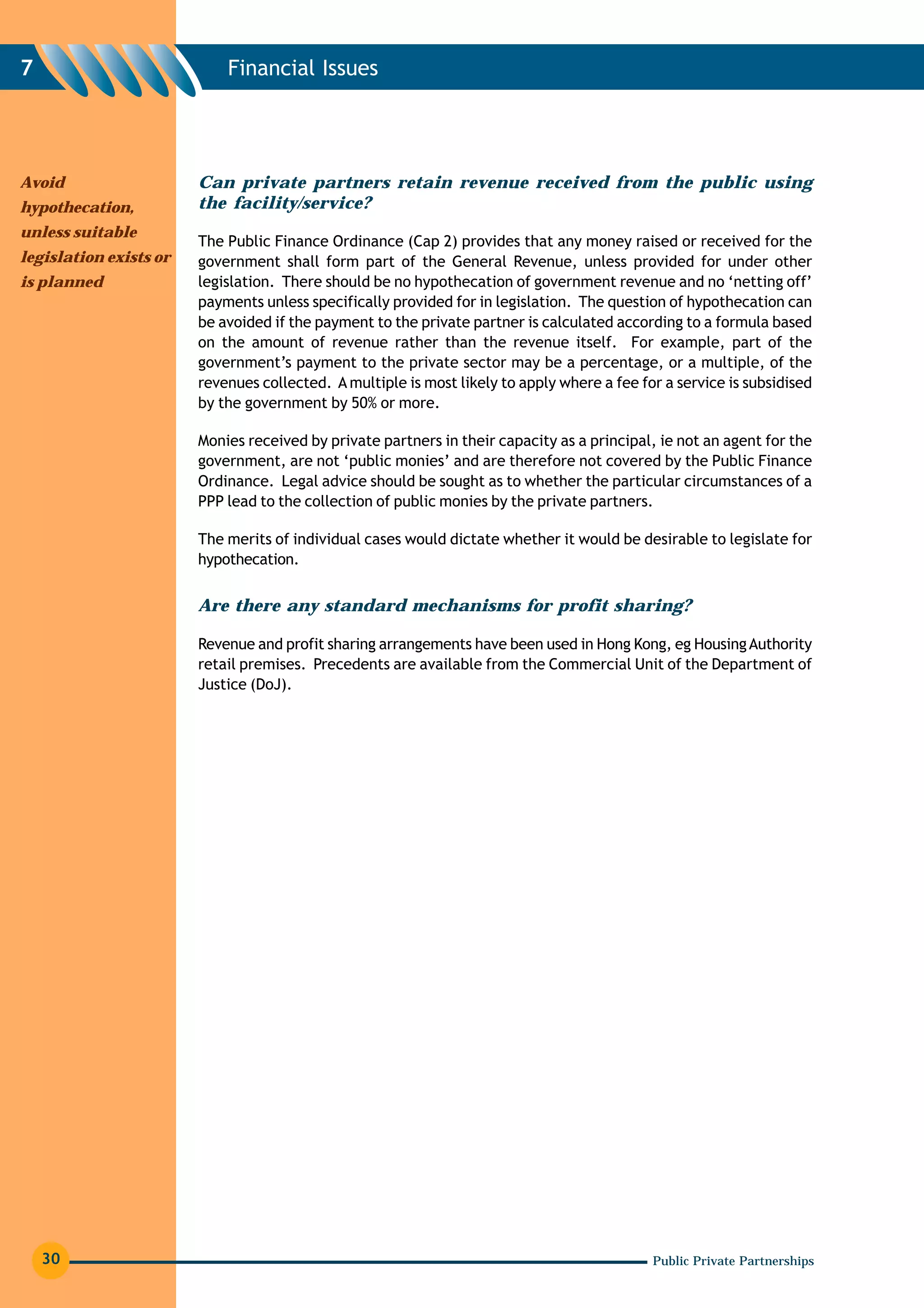 7                           Financial Issues




Avoid                   Can private partners retain revenue received from the public using
hypothecation,          the facility/service?
unless suitable
                        The Public Finance Ordinance (Cap 2) provides that any money raised or received for the
legislation exists or   government shall form part of the General Revenue, unless provided for under other
is planned              legislation. There should be no hypothecation of government revenue and no ‘netting off’
                        payments unless specifically provided for in legislation. The question of hypothecation can
                        be avoided if the payment to the private partner is calculated according to a formula based
                        on the amount of revenue rather than the revenue itself. For example, part of the
                        government’s payment to the private sector may be a percentage, or a multiple, of the
                        revenues collected. A multiple is most likely to apply where a fee for a service is subsidised
                        by the government by 50% or more.

                        Monies received by private partners in their capacity as a principal, ie not an agent for the
                        government, are not ‘public monies’ and are therefore not covered by the Public Finance
                        Ordinance. Legal advice should be sought as to whether the particular circumstances of a
                        PPP lead to the collection of public monies by the private partners.

                        The merits of individual cases would dictate whether it would be desirable to legislate for
                        hypothecation.


                        Are there any standard mechanisms for profit sharing?

                        Revenue and profit sharing arrangements have been used in Hong Kong, eg Housing Authority
                        retail premises. Precedents are available from the Commercial Unit of the Department of
                        Justice (DoJ).




    30                                                                                       Public Private Partnerships
 