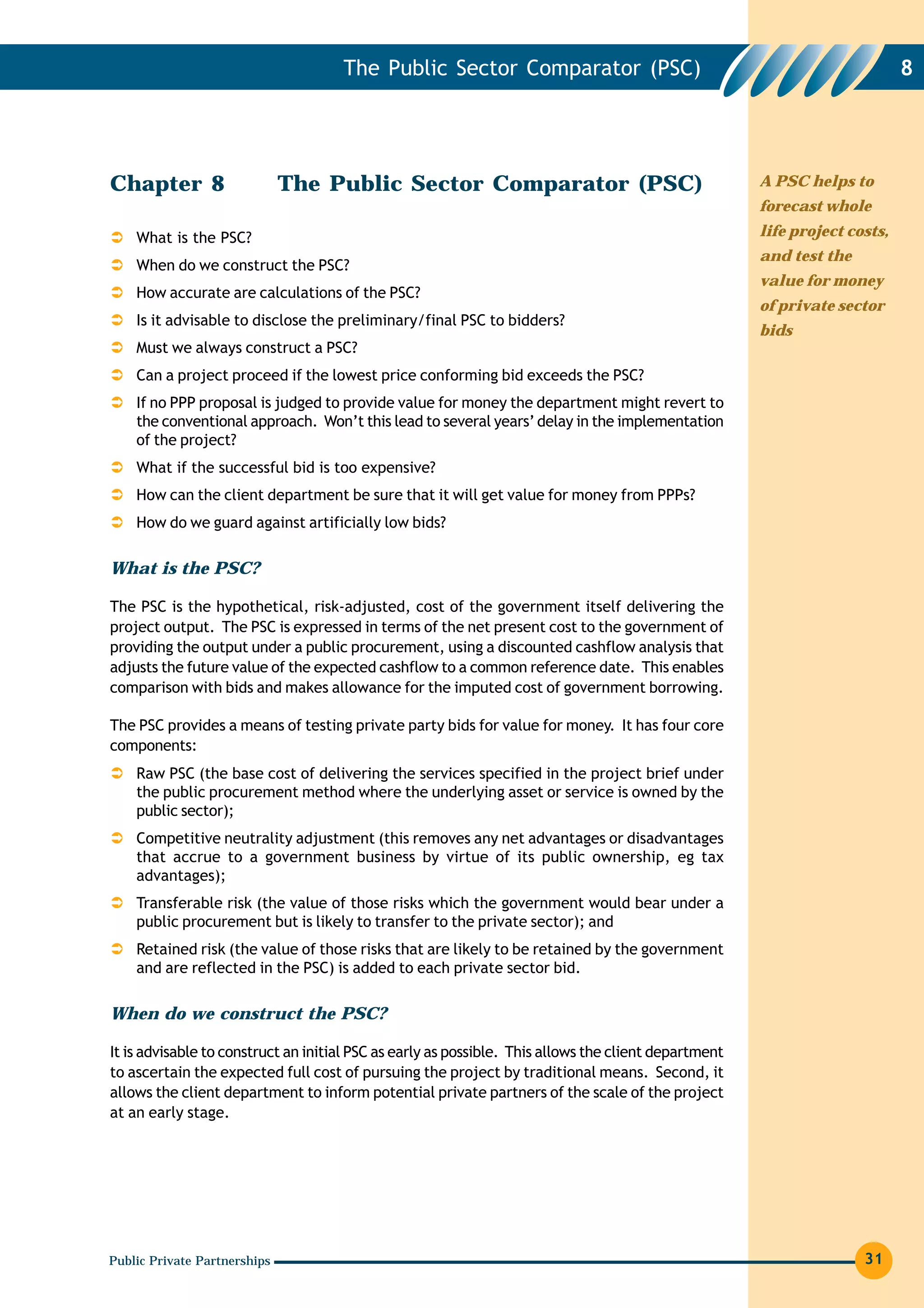 The Public Sector Comparator (PSC)                                                     8




Chapter 8                     The Public Sector Comparator (PSC)                                      A PSC helps to
                                                                                                      forecast whole

    What is the PSC?                                                                                  life project costs,
                                                                                                      and test the
    When do we construct the PSC?
                                                                                                      value for money
    How accurate are calculations of the PSC?
                                                                                                      of private sector
    Is it advisable to disclose the preliminary/final PSC to bidders?
                                                                                                      bids
    Must we always construct a PSC?
    Can a project proceed if the lowest price conforming bid exceeds the PSC?
    If no PPP proposal is judged to provide value for money the department might revert to
    the conventional approach. Won’t this lead to several years’ delay in the implementation
    of the project?
    What if the successful bid is too expensive?
    How can the client department be sure that it will get value for money from PPPs?
    How do we guard against artificially low bids?

What is the PSC?

The PSC is the hypothetical, risk-adjusted, cost of the government itself delivering the
project output. The PSC is expressed in terms of the net present cost to the government of
providing the output under a public procurement, using a discounted cashflow analysis that
adjusts the future value of the expected cashflow to a common reference date. This enables
comparison with bids and makes allowance for the imputed cost of government borrowing.

The PSC provides a means of testing private party bids for value for money. It has four core
components:
    Raw PSC (the base cost of delivering the services specified in the project brief under
    the public procurement method where the underlying asset or service is owned by the
    public sector);
    Competitive neutrality adjustment (this removes any net advantages or disadvantages
    that accrue to a government business by virtue of its public ownership, eg tax
    advantages);
    Transferable risk (the value of those risks which the government would bear under a
    public procurement but is likely to transfer to the private sector); and
    Retained risk (the value of those risks that are likely to be retained by the government
    and are reflected in the PSC) is added to each private sector bid.

When do we construct the PSC?

It is advisable to construct an initial PSC as early as possible. This allows the client department
to ascertain the expected full cost of pursuing the project by traditional means. Second, it
allows the client department to inform potential private partners of the scale of the project
at an early stage.




Public Private Partnerships                                                                                          31
 