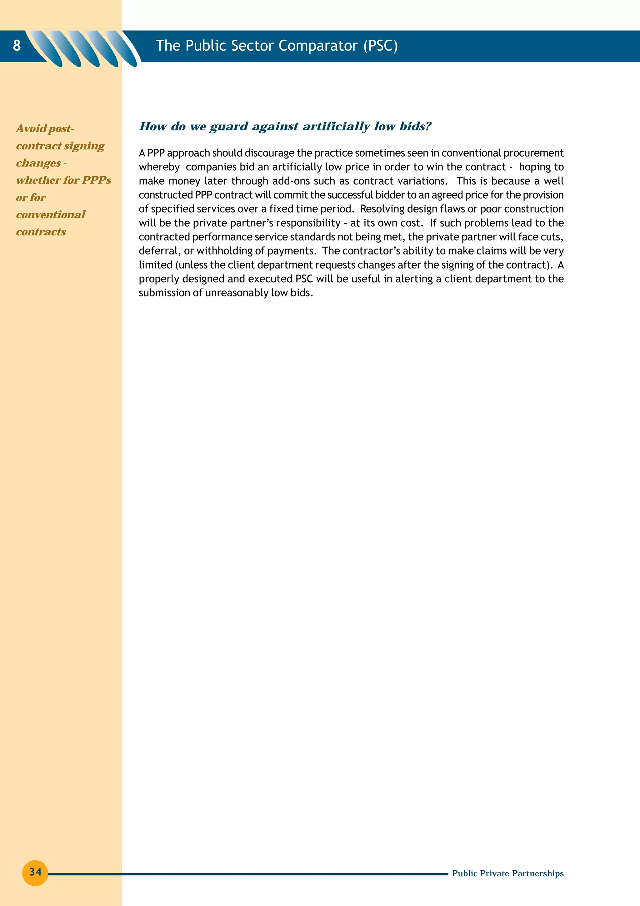 8                     The Public Sector Comparator (PSC)




Avoid post-        How do we guard against artificially low bids?
contract signing
                   A PPP approach should discourage the practice sometimes seen in conventional procurement
changes -          whereby companies bid an artificially low price in order to win the contract - hoping to
whether for PPPs   make money later through add-ons such as contract variations. This is because a well
or for             constructed PPP contract will commit the successful bidder to an agreed price for the provision
                   of specified services over a fixed time period. Resolving design flaws or poor construction
conventional
                   will be the private partner’s responsibility - at its own cost. If such problems lead to the
contracts          contracted performance service standards not being met, the private partner will face cuts,
                   deferral, or withholding of payments. The contractor’s ability to make claims will be very
                   limited (unless the client department requests changes after the signing of the contract). A
                   properly designed and executed PSC will be useful in alerting a client department to the
                   submission of unreasonably low bids.




    34                                                                                  Public Private Partnerships
 