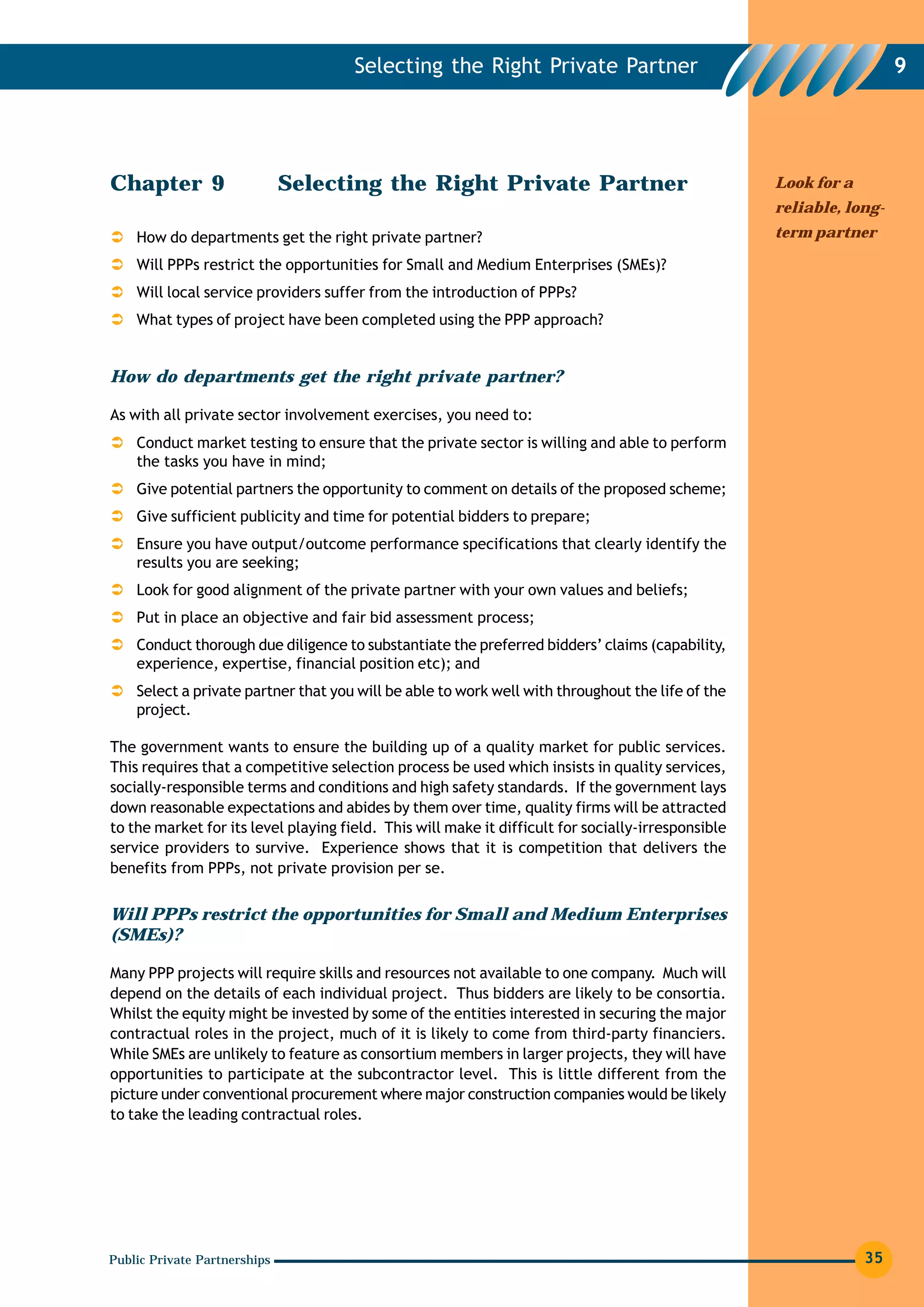 Selecting the Right Private Partner                                             9




Chapter 9                     Selecting the Right Private Partner                                   Look for a
                                                                                                    reliable, long-
    How do departments get the right private partner?                                               term partner

    Will PPPs restrict the opportunities for Small and Medium Enterprises (SMEs)?
    Will local service providers suffer from the introduction of PPPs?
    What types of project have been completed using the PPP approach?


How do departments get the right private partner?

As with all private sector involvement exercises, you need to:
    Conduct market testing to ensure that the private sector is willing and able to perform
    the tasks you have in mind;
    Give potential partners the opportunity to comment on details of the proposed scheme;
    Give sufficient publicity and time for potential bidders to prepare;
    Ensure you have output/outcome performance specifications that clearly identify the
    results you are seeking;
    Look for good alignment of the private partner with your own values and beliefs;
    Put in place an objective and fair bid assessment process;
    Conduct thorough due diligence to substantiate the preferred bidders’ claims (capability,
    experience, expertise, financial position etc); and
    Select a private partner that you will be able to work well with throughout the life of the
    project.

The government wants to ensure the building up of a quality market for public services.
This requires that a competitive selection process be used which insists in quality services,
socially-responsible terms and conditions and high safety standards. If the government lays
down reasonable expectations and abides by them over time, quality firms will be attracted
to the market for its level playing field. This will make it difficult for socially-irresponsible
service providers to survive. Experience shows that it is competition that delivers the
benefits from PPPs, not private provision per se.


Will PPPs restrict the opportunities for Small and Medium Enterprises
(SMEs)?

Many PPP projects will require skills and resources not available to one company. Much will
depend on the details of each individual project. Thus bidders are likely to be consortia.
Whilst the equity might be invested by some of the entities interested in securing the major
contractual roles in the project, much of it is likely to come from third-party financiers.
While SMEs are unlikely to feature as consortium members in larger projects, they will have
opportunities to participate at the subcontractor level. This is little different from the
picture under conventional procurement where major construction companies would be likely
to take the leading contractual roles.




Public Private Partnerships                                                                                      35
 