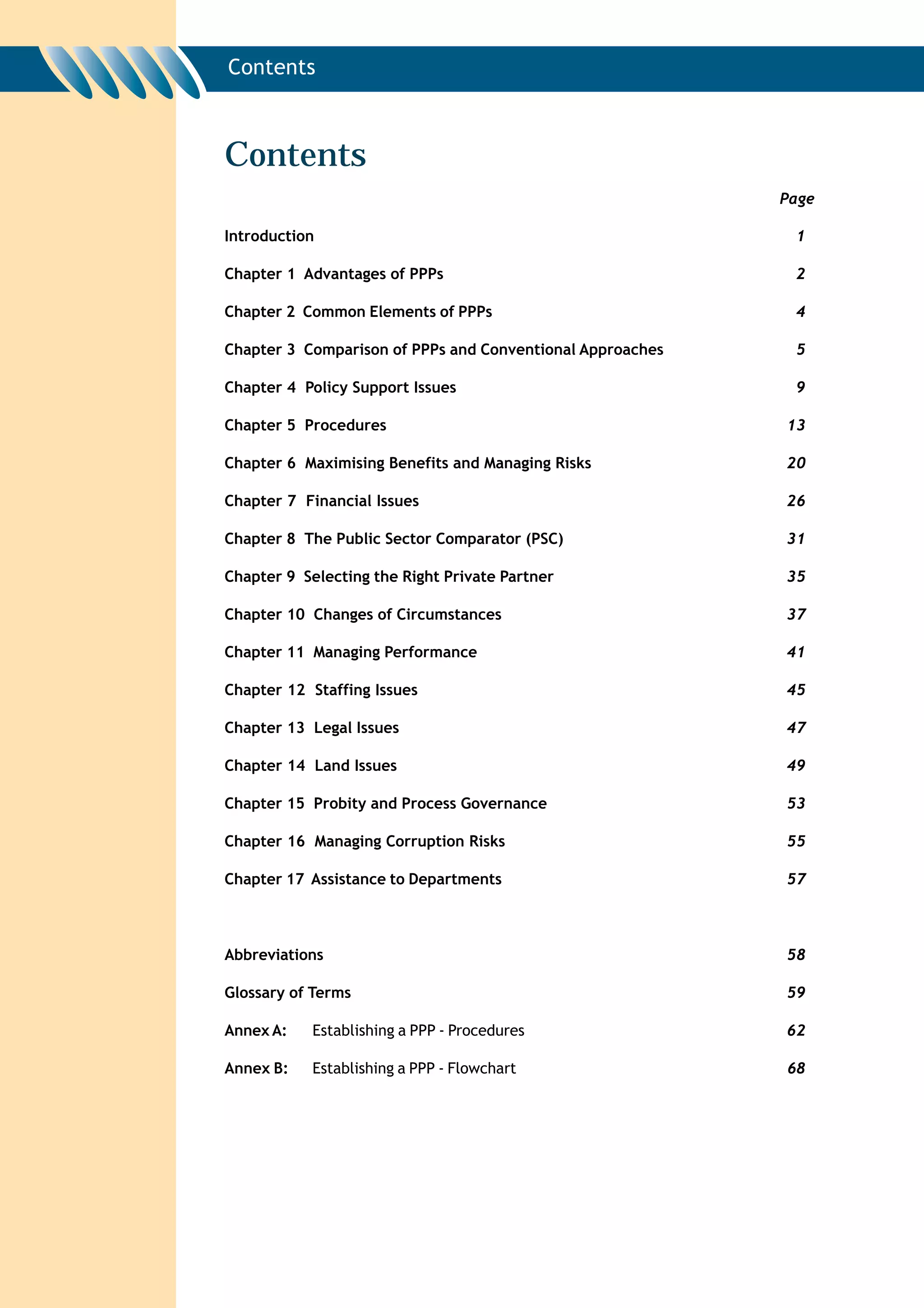 Contents



Contents
                                                           Page

Introduction                                                1

Chapter 1 Advantages of PPPs                                2

Chapter 2 Common Elements of PPPs                           4

Chapter 3 Comparison of PPPs and Conventional Approaches    5

Chapter 4 Policy Support Issues                             9

Chapter 5 Procedures                                       13

Chapter 6 Maximising Benefits and Managing Risks           20

Chapter 7 Financial Issues                                 26

Chapter 8 The Public Sector Comparator (PSC)               31

Chapter 9 Selecting the Right Private Partner              35

Chapter 10 Changes of Circumstances                        37

Chapter 11 Managing Performance                            41

Chapter 12 Staffing Issues                                 45

Chapter 13 Legal Issues                                    47

Chapter 14 Land Issues                                     49

Chapter 15 Probity and Process Governance                  53

Chapter 16 Managing Corruption Risks                       55

Chapter 17 Assistance to Departments                       57



Abbreviations                                              58

Glossary of Terms                                          59

Annex A:    Establishing a PPP - Procedures                62

Annex B:    Establishing a PPP - Flowchart                 68
 