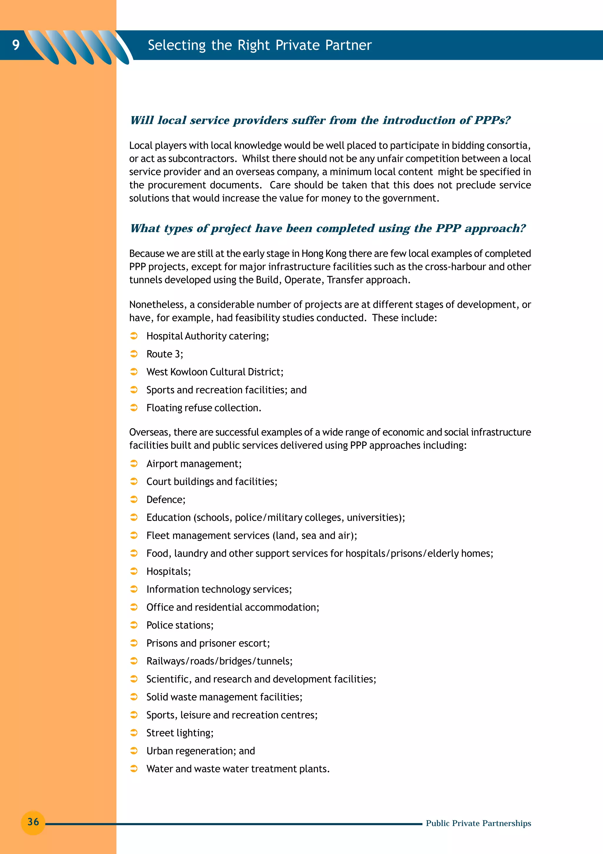 9            Selecting the Right Private Partner




         Will local service providers suffer from the introduction of PPPs?

         Local players with local knowledge would be well placed to participate in bidding consortia,
         or act as subcontractors. Whilst there should not be any unfair competition between a local
         service provider and an overseas company, a minimum local content might be specified in
         the procurement documents. Care should be taken that this does not preclude service
         solutions that would increase the value for money to the government.


         What types of project have been completed using the PPP approach?

         Because we are still at the early stage in Hong Kong there are few local examples of completed
         PPP projects, except for major infrastructure facilities such as the cross-harbour and other
         tunnels developed using the Build, Operate, Transfer approach.

         Nonetheless, a considerable number of projects are at different stages of development, or
         have, for example, had feasibility studies conducted. These include:
             Hospital Authority catering;
             Route 3;
             West Kowloon Cultural District;
             Sports and recreation facilities; and
             Floating refuse collection.

         Overseas, there are successful examples of a wide range of economic and social infrastructure
         facilities built and public services delivered using PPP approaches including:
             Airport management;
             Court buildings and facilities;
             Defence;
             Education (schools, police/military colleges, universities);
             Fleet management services (land, sea and air);
             Food, laundry and other support services for hospitals/prisons/elderly homes;
             Hospitals;
             Information technology services;
             Office and residential accommodation;
             Police stations;
             Prisons and prisoner escort;
             Railways/roads/bridges/tunnels;
             Scientific, and research and development facilities;
             Solid waste management facilities;
             Sports, leisure and recreation centres;
             Street lighting;
             Urban regeneration; and
             Water and waste water treatment plants.




    36                                                                        Public Private Partnerships
 
