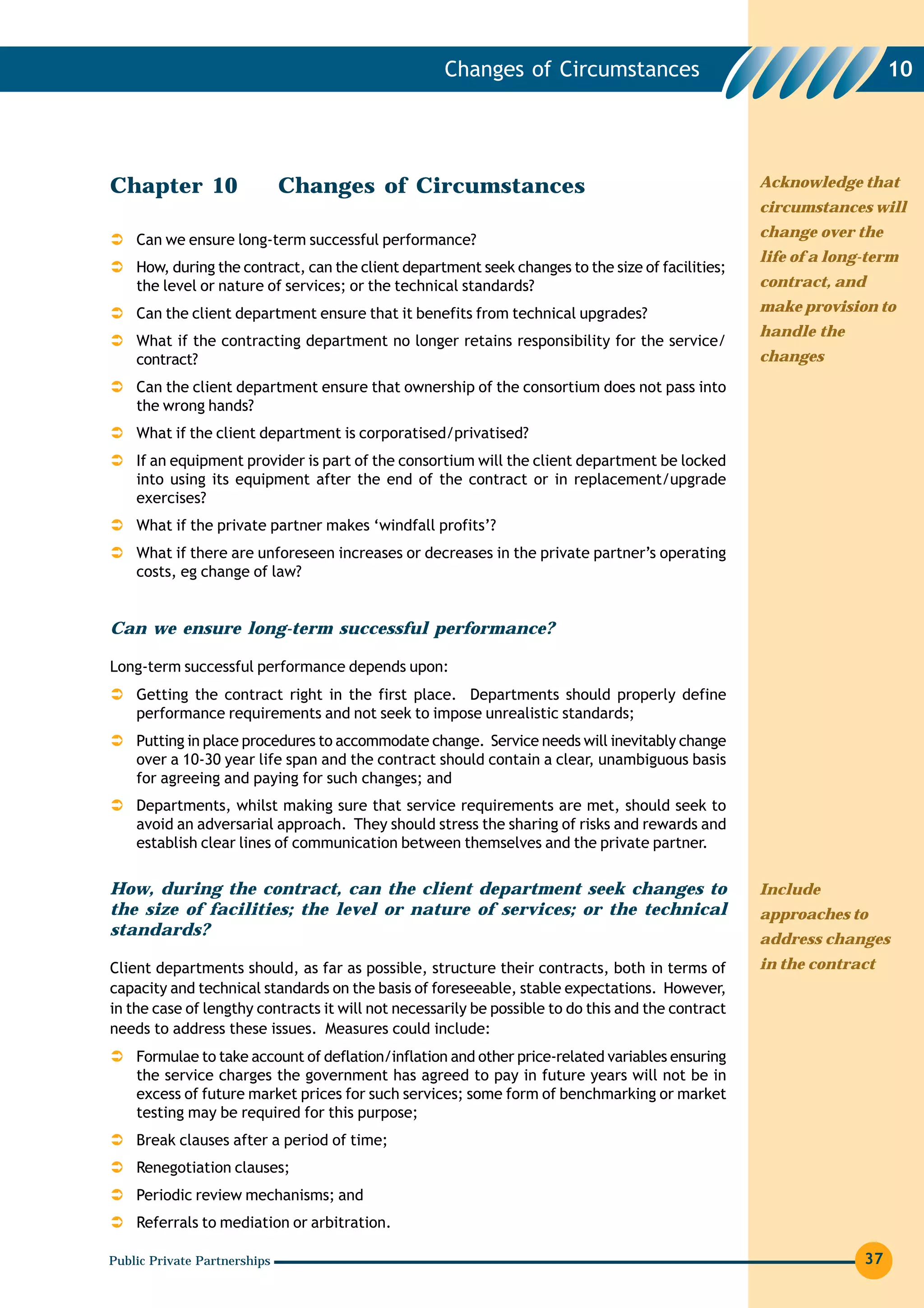 Changes of Circumstances                                          10




Chapter 10                    Changes of Circumstances                                             Acknowledge that
                                                                                                   circumstances will
                                                                                                   change over the
    Can we ensure long-term successful performance?
                                                                                                   life of a long-term
    How, during the contract, can the client department seek changes to the size of facilities;
    the level or nature of services; or the technical standards?                                   contract, and

    Can the client department ensure that it benefits from technical upgrades?                     make provision to
                                                                                                   handle the
    What if the contracting department no longer retains responsibility for the service/
    contract?                                                                                      changes
    Can the client department ensure that ownership of the consortium does not pass into
    the wrong hands?
    What if the client department is corporatised/privatised?
    If an equipment provider is part of the consortium will the client department be locked
    into using its equipment after the end of the contract or in replacement/upgrade
    exercises?
    What if the private partner makes ‘windfall profits’?
    What if there are unforeseen increases or decreases in the private partner’s operating
    costs, eg change of law?


Can we ensure long-term successful performance?

Long-term successful performance depends upon:
    Getting the contract right in the first place. Departments should properly define
    performance requirements and not seek to impose unrealistic standards;
    Putting in place procedures to accommodate change. Service needs will inevitably change
    over a 10-30 year life span and the contract should contain a clear, unambiguous basis
    for agreeing and paying for such changes; and
    Departments, whilst making sure that service requirements are met, should seek to
    avoid an adversarial approach. They should stress the sharing of risks and rewards and
    establish clear lines of communication between themselves and the private partner.

How, during the contract, can the client department seek changes to                                Include
the size of facilities; the level or nature of services; or the technical                          approaches to
standards?
                                                                                                   address changes
Client departments should, as far as possible, structure their contracts, both in terms of         in the contract
capacity and technical standards on the basis of foreseeable, stable expectations. However,
in the case of lengthy contracts it will not necessarily be possible to do this and the contract
needs to address these issues. Measures could include:
    Formulae to take account of deflation/inflation and other price-related variables ensuring
    the service charges the government has agreed to pay in future years will not be in
    excess of future market prices for such services; some form of benchmarking or market
    testing may be required for this purpose;
    Break clauses after a period of time;
    Renegotiation clauses;
    Periodic review mechanisms; and
    Referrals to mediation or arbitration.

Public Private Partnerships                                                                                      37
 