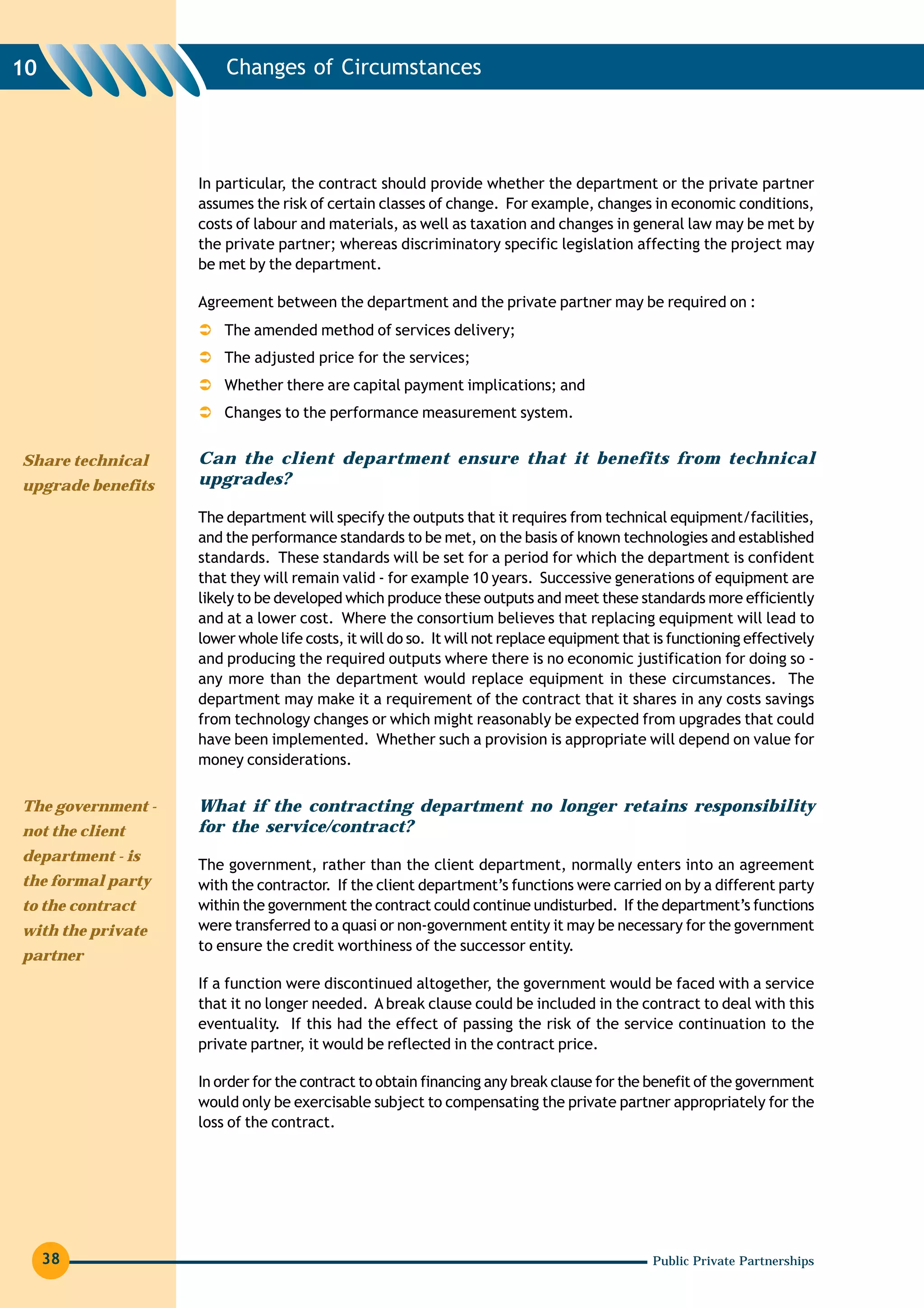 10                     Changes of Circumstances




                   In particular, the contract should provide whether the department or the private partner
                   assumes the risk of certain classes of change. For example, changes in economic conditions,
                   costs of labour and materials, as well as taxation and changes in general law may be met by
                   the private partner; whereas discriminatory specific legislation affecting the project may
                   be met by the department.

                   Agreement between the department and the private partner may be required on :
                       The amended method of services delivery;
                       The adjusted price for the services;
                       Whether there are capital payment implications; and
                       Changes to the performance measurement system.


Share technical    Can the client department ensure that it benefits from technical
upgrade benefits   upgrades?

                   The department will specify the outputs that it requires from technical equipment/facilities,
                   and the performance standards to be met, on the basis of known technologies and established
                   standards. These standards will be set for a period for which the department is confident
                   that they will remain valid - for example 10 years. Successive generations of equipment are
                   likely to be developed which produce these outputs and meet these standards more efficiently
                   and at a lower cost. Where the consortium believes that replacing equipment will lead to
                   lower whole life costs, it will do so. It will not replace equipment that is functioning effectively
                   and producing the required outputs where there is no economic justification for doing so -
                   any more than the department would replace equipment in these circumstances. The
                   department may make it a requirement of the contract that it shares in any costs savings
                   from technology changes or which might reasonably be expected from upgrades that could
                   have been implemented. Whether such a provision is appropriate will depend on value for
                   money considerations.

The government -   What if the contracting department no longer retains responsibility
not the client     for the service/contract?
department - is
                   The government, rather than the client department, normally enters into an agreement
the formal party   with the contractor. If the client department’s functions were carried on by a different party
to the contract    within the government the contract could continue undisturbed. If the department’s functions
with the private   were transferred to a quasi or non-government entity it may be necessary for the government
                   to ensure the credit worthiness of the successor entity.
partner
                   If a function were discontinued altogether, the government would be faced with a service
                   that it no longer needed. A break clause could be included in the contract to deal with this
                   eventuality. If this had the effect of passing the risk of the service continuation to the
                   private partner, it would be reflected in the contract price.

                   In order for the contract to obtain financing any break clause for the benefit of the government
                   would only be exercisable subject to compensating the private partner appropriately for the
                   loss of the contract.




     38                                                                                     Public Private Partnerships
 