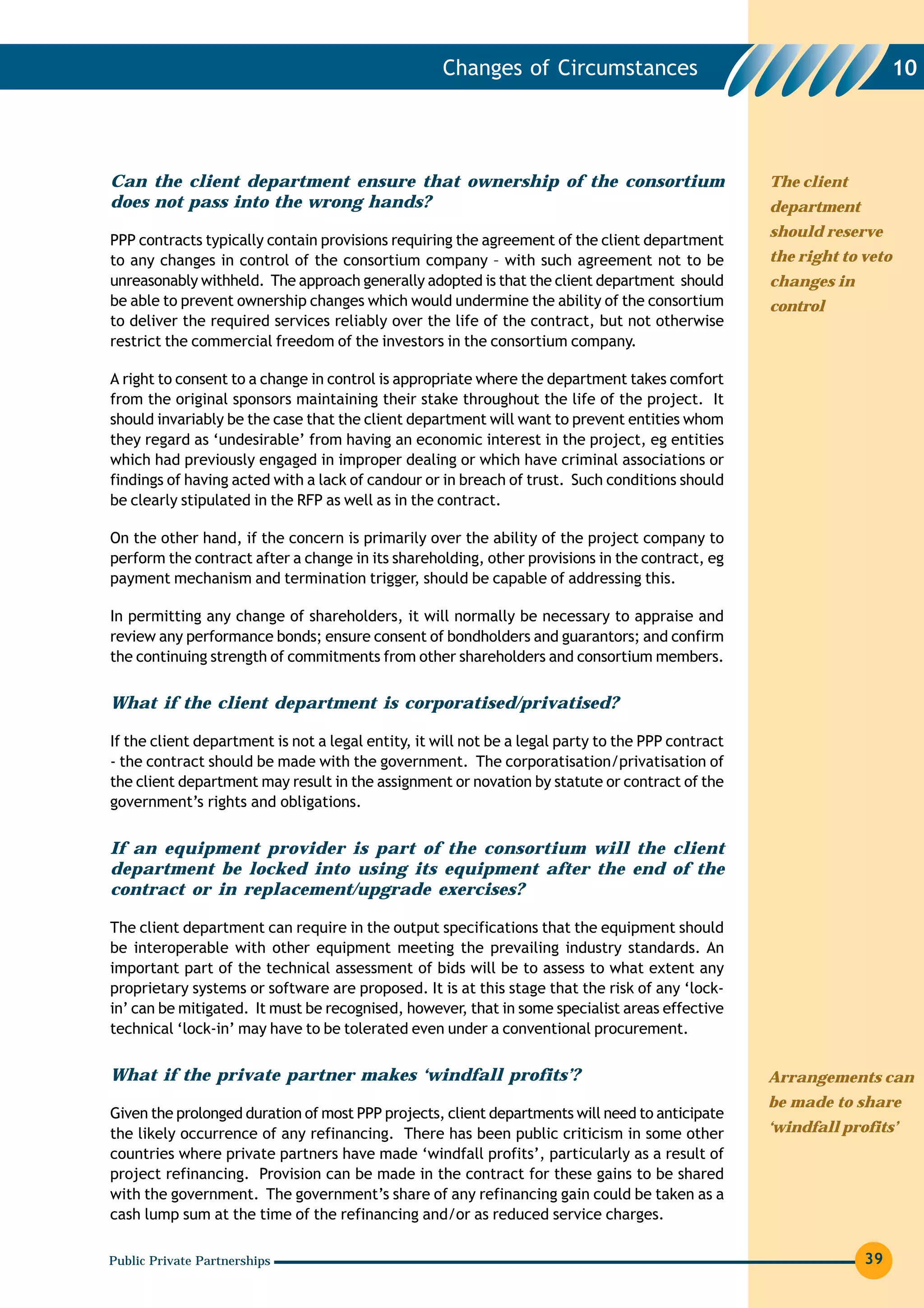 Changes of Circumstances                                           10




Can the client department ensure that ownership of the consortium                                  The client
does not pass into the wrong hands?                                                                department
                                                                                                   should reserve
PPP contracts typically contain provisions requiring the agreement of the client department
to any changes in control of the consortium company – with such agreement not to be                the right to veto
unreasonably withheld. The approach generally adopted is that the client department should         changes in
be able to prevent ownership changes which would undermine the ability of the consortium           control
to deliver the required services reliably over the life of the contract, but not otherwise
restrict the commercial freedom of the investors in the consortium company.

A right to consent to a change in control is appropriate where the department takes comfort
from the original sponsors maintaining their stake throughout the life of the project. It
should invariably be the case that the client department will want to prevent entities whom
they regard as ‘undesirable’ from having an economic interest in the project, eg entities
which had previously engaged in improper dealing or which have criminal associations or
findings of having acted with a lack of candour or in breach of trust. Such conditions should
be clearly stipulated in the RFP as well as in the contract.

On the other hand, if the concern is primarily over the ability of the project company to
perform the contract after a change in its shareholding, other provisions in the contract, eg
payment mechanism and termination trigger, should be capable of addressing this.

In permitting any change of shareholders, it will normally be necessary to appraise and
review any performance bonds; ensure consent of bondholders and guarantors; and confirm
the continuing strength of commitments from other shareholders and consortium members.


What if the client department is corporatised/privatised?

If the client department is not a legal entity, it will not be a legal party to the PPP contract
- the contract should be made with the government. The corporatisation/privatisation of
the client department may result in the assignment or novation by statute or contract of the
government’s rights and obligations.


If an equipment provider is part of the consortium will the client
department be locked into using its equipment after the end of the
contract or in replacement/upgrade exercises?

The client department can require in the output specifications that the equipment should
be interoperable with other equipment meeting the prevailing industry standards. An
important part of the technical assessment of bids will be to assess to what extent any
proprietary systems or software are proposed. It is at this stage that the risk of any ‘lock-
in’ can be mitigated. It must be recognised, however, that in some specialist areas effective
technical ‘lock-in’ may have to be tolerated even under a conventional procurement.


What if the private partner makes ‘windfall profits’?                                              Arrangements can
                                                                                                   be made to share
Given the prolonged duration of most PPP projects, client departments will need to anticipate
the likely occurrence of any refinancing. There has been public criticism in some other            ‘windfall profits’
countries where private partners have made ‘windfall profits’, particularly as a result of
project refinancing. Provision can be made in the contract for these gains to be shared
with the government. The government’s share of any refinancing gain could be taken as a
cash lump sum at the time of the refinancing and/or as reduced service charges.

Public Private Partnerships                                                                                     39
 