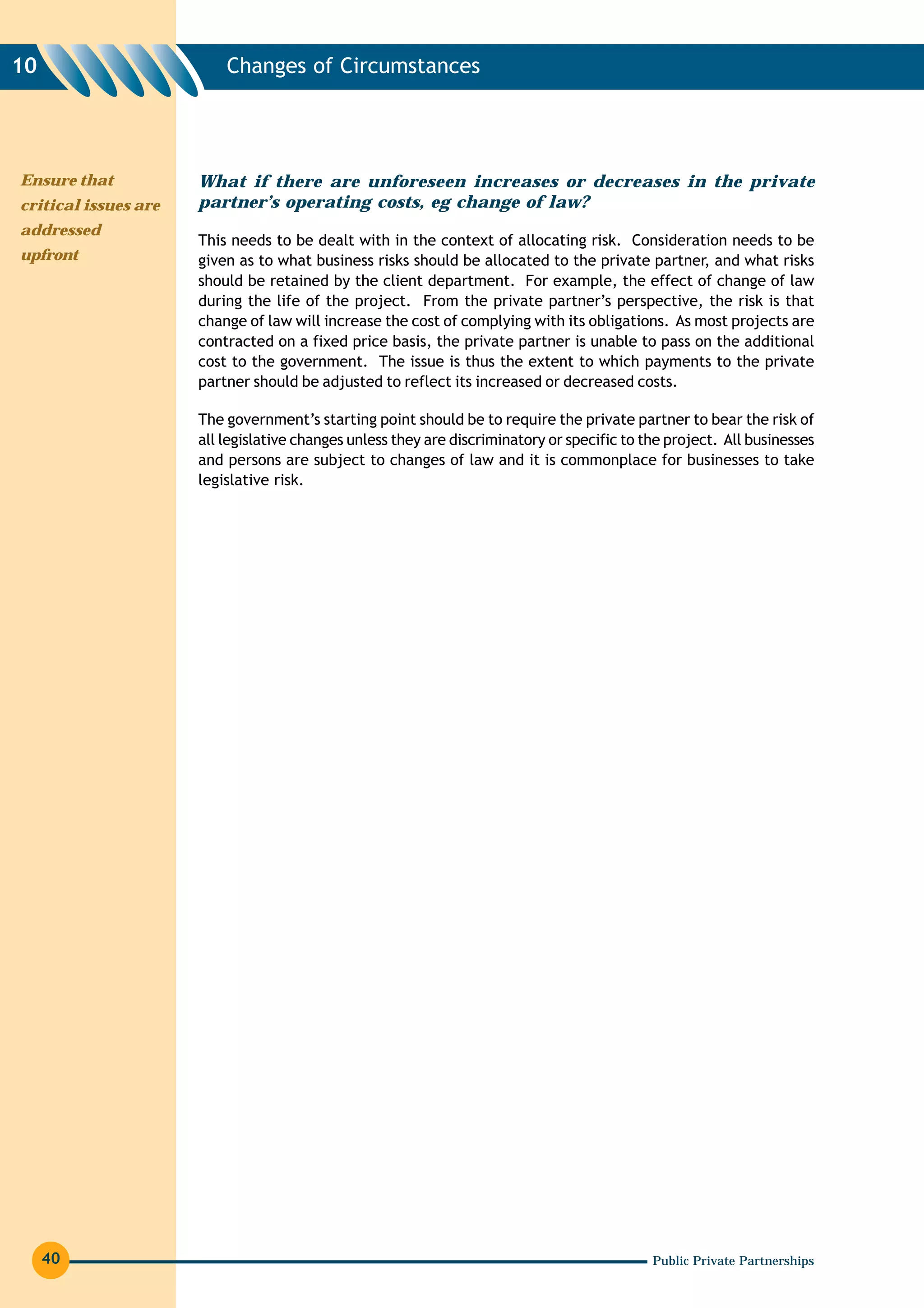 10                        Changes of Circumstances




Ensure that           What if there are unforeseen increases or decreases in the private
critical issues are   partner’s operating costs, eg change of law?
addressed
                      This needs to be dealt with in the context of allocating risk. Consideration needs to be
upfront               given as to what business risks should be allocated to the private partner, and what risks
                      should be retained by the client department. For example, the effect of change of law
                      during the life of the project. From the private partner’s perspective, the risk is that
                      change of law will increase the cost of complying with its obligations. As most projects are
                      contracted on a fixed price basis, the private partner is unable to pass on the additional
                      cost to the government. The issue is thus the extent to which payments to the private
                      partner should be adjusted to reflect its increased or decreased costs.

                      The government’s starting point should be to require the private partner to bear the risk of
                      all legislative changes unless they are discriminatory or specific to the project. All businesses
                      and persons are subject to changes of law and it is commonplace for businesses to take
                      legislative risk.




     40                                                                                      Public Private Partnerships
 
