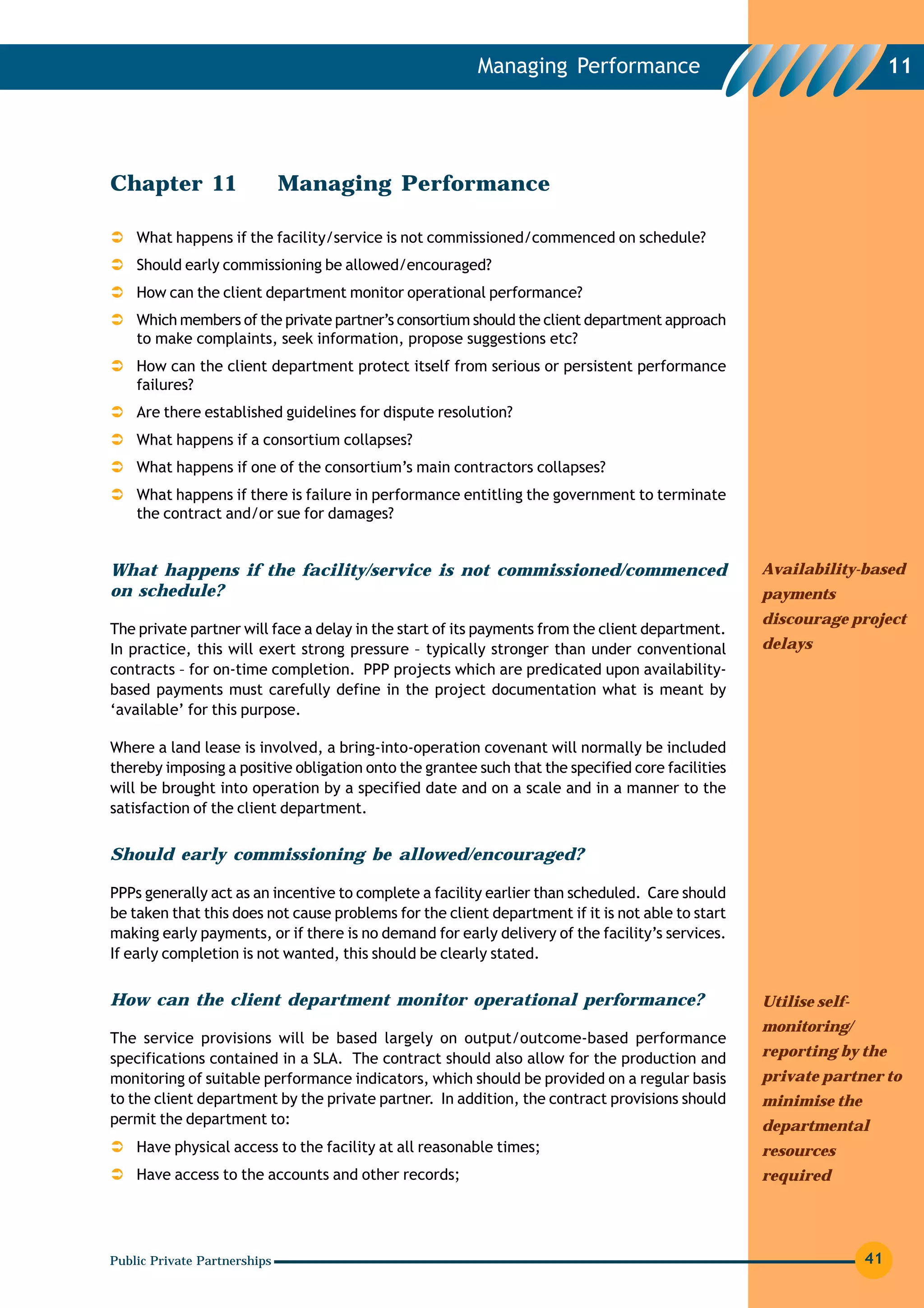 Managing Performance                                           11




Chapter 11                    Managing Performance

    What happens if the facility/service is not commissioned/commenced on schedule?
    Should early commissioning be allowed/encouraged?
    How can the client department monitor operational performance?
    Which members of the private partner’s consortium should the client department approach
    to make complaints, seek information, propose suggestions etc?
    How can the client department protect itself from serious or persistent performance
    failures?
    Are there established guidelines for dispute resolution?
    What happens if a consortium collapses?
    What happens if one of the consortium’s main contractors collapses?
    What happens if there is failure in performance entitling the government to terminate
    the contract and/or sue for damages?


What happens if the facility/service is not commissioned/commenced                                Availability-based
on schedule?                                                                                      payments
                                                                                                  discourage project
The private partner will face a delay in the start of its payments from the client department.
In practice, this will exert strong pressure – typically stronger than under conventional         delays
contracts – for on-time completion. PPP projects which are predicated upon availability-
based payments must carefully define in the project documentation what is meant by
‘available’ for this purpose.

Where a land lease is involved, a bring-into-operation covenant will normally be included
thereby imposing a positive obligation onto the grantee such that the specified core facilities
will be brought into operation by a specified date and on a scale and in a manner to the
satisfaction of the client department.


Should early commissioning be allowed/encouraged?

PPPs generally act as an incentive to complete a facility earlier than scheduled. Care should
be taken that this does not cause problems for the client department if it is not able to start
making early payments, or if there is no demand for early delivery of the facility’s services.
If early completion is not wanted, this should be clearly stated.


How can the client department monitor operational performance?                                    Utilise self-
                                                                                                  monitoring/
The service provisions will be based largely on output/outcome-based performance
specifications contained in a SLA. The contract should also allow for the production and          reporting by the
monitoring of suitable performance indicators, which should be provided on a regular basis        private partner to
to the client department by the private partner. In addition, the contract provisions should      minimise the
permit the department to:                                                                         departmental
    Have physical access to the facility at all reasonable times;                                 resources
    Have access to the accounts and other records;                                                required




Public Private Partnerships                                                                                       41
 