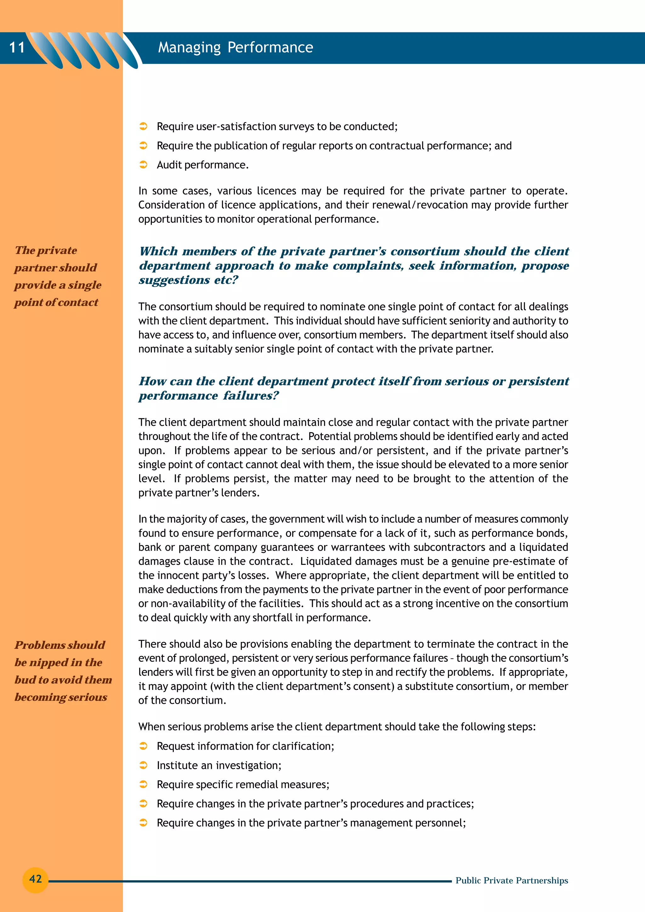 11                      Managing Performance




                        Require user-satisfaction surveys to be conducted;
                        Require the publication of regular reports on contractual performance; and
                        Audit performance.

                    In some cases, various licences may be required for the private partner to operate.
                    Consideration of licence applications, and their renewal/revocation may provide further
                    opportunities to monitor operational performance.

The private         Which members of the private partner’s consortium should the client
partner should      department approach to make complaints, seek information, propose
provide a single    suggestions etc?
point of contact    The consortium should be required to nominate one single point of contact for all dealings
                    with the client department. This individual should have sufficient seniority and authority to
                    have access to, and influence over, consortium members. The department itself should also
                    nominate a suitably senior single point of contact with the private partner.


                    How can the client department protect itself from serious or persistent
                    performance failures?

                    The client department should maintain close and regular contact with the private partner
                    throughout the life of the contract. Potential problems should be identified early and acted
                    upon. If problems appear to be serious and/or persistent, and if the private partner’s
                    single point of contact cannot deal with them, the issue should be elevated to a more senior
                    level. If problems persist, the matter may need to be brought to the attention of the
                    private partner’s lenders.

                    In the majority of cases, the government will wish to include a number of measures commonly
                    found to ensure performance, or compensate for a lack of it, such as performance bonds,
                    bank or parent company guarantees or warrantees with subcontractors and a liquidated
                    damages clause in the contract. Liquidated damages must be a genuine pre-estimate of
                    the innocent party’s losses. Where appropriate, the client department will be entitled to
                    make deductions from the payments to the private partner in the event of poor performance
                    or non-availability of the facilities. This should act as a strong incentive on the consortium
                    to deal quickly with any shortfall in performance.

Problems should     There should also be provisions enabling the department to terminate the contract in the
be nipped in the    event of prolonged, persistent or very serious performance failures – though the consortium’s
                    lenders will first be given an opportunity to step in and rectify the problems. If appropriate,
bud to avoid them
                    it may appoint (with the client department’s consent) a substitute consortium, or member
becoming serious    of the consortium.

                    When serious problems arise the client department should take the following steps:
                        Request information for clarification;
                        Institute an investigation;
                        Require specific remedial measures;
                        Require changes in the private partner’s procedures and practices;
                        Require changes in the private partner’s management personnel;




     42                                                                                   Public Private Partnerships
 