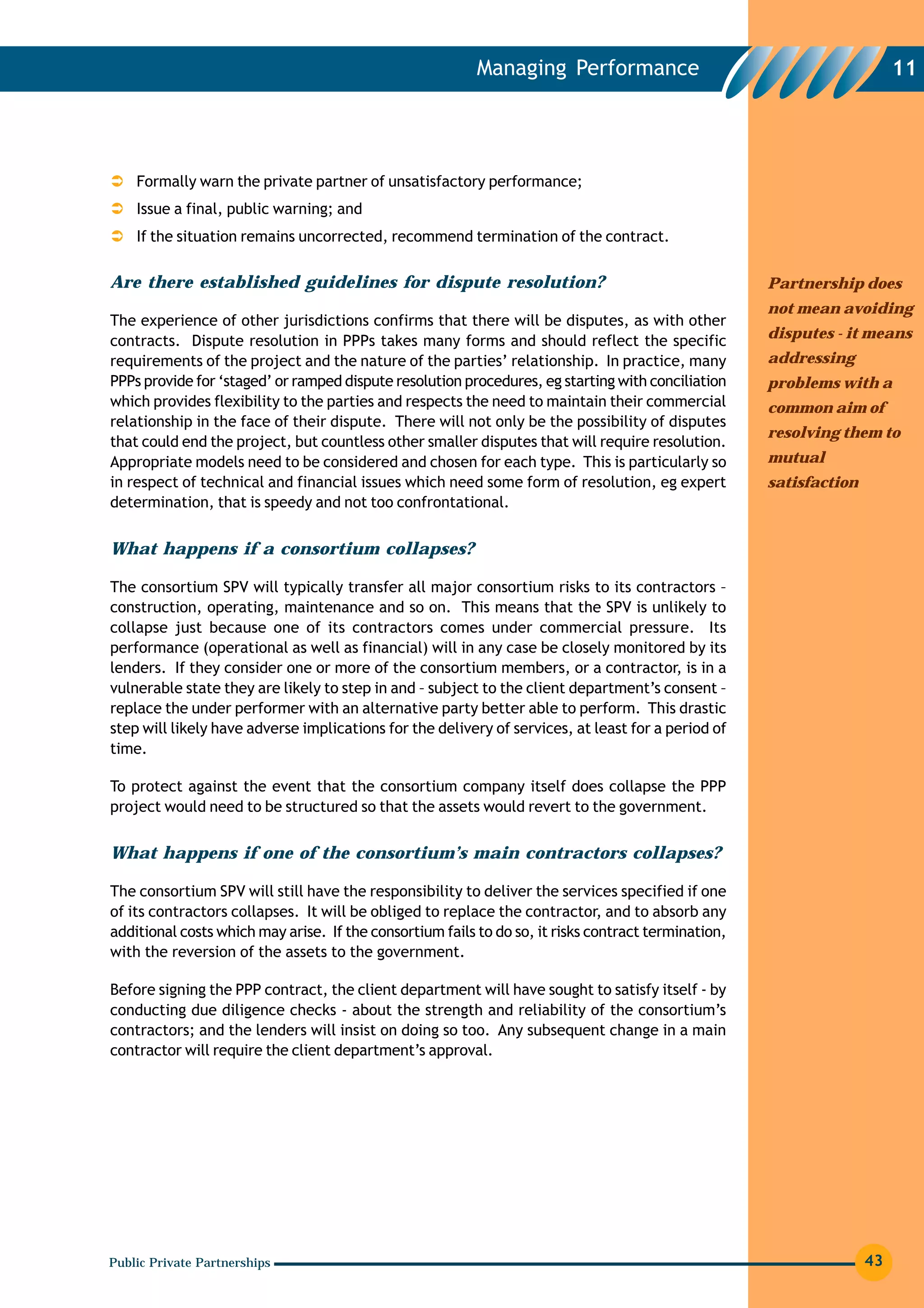 Managing Performance                                           11




    Formally warn the private partner of unsatisfactory performance;
    Issue a final, public warning; and
    If the situation remains uncorrected, recommend termination of the contract.

Are there established guidelines for dispute resolution?                                             Partnership does
                                                                                                     not mean avoiding
The experience of other jurisdictions confirms that there will be disputes, as with other
contracts. Dispute resolution in PPPs takes many forms and should reflect the specific               disputes - it means
requirements of the project and the nature of the parties’ relationship. In practice, many           addressing
PPPs provide for ‘staged’ or ramped dispute resolution procedures, eg starting with conciliation     problems with a
which provides flexibility to the parties and respects the need to maintain their commercial         common aim of
relationship in the face of their dispute. There will not only be the possibility of disputes
                                                                                                     resolving them to
that could end the project, but countless other smaller disputes that will require resolution.
Appropriate models need to be considered and chosen for each type. This is particularly so           mutual
in respect of technical and financial issues which need some form of resolution, eg expert           satisfaction
determination, that is speedy and not too confrontational.


What happens if a consortium collapses?

The consortium SPV will typically transfer all major consortium risks to its contractors –
construction, operating, maintenance and so on. This means that the SPV is unlikely to
collapse just because one of its contractors comes under commercial pressure. Its
performance (operational as well as financial) will in any case be closely monitored by its
lenders. If they consider one or more of the consortium members, or a contractor, is in a
vulnerable state they are likely to step in and – subject to the client department’s consent –
replace the under performer with an alternative party better able to perform. This drastic
step will likely have adverse implications for the delivery of services, at least for a period of
time.

To protect against the event that the consortium company itself does collapse the PPP
project would need to be structured so that the assets would revert to the government.


What happens if one of the consortium’s main contractors collapses?

The consortium SPV will still have the responsibility to deliver the services specified if one
of its contractors collapses. It will be obliged to replace the contractor, and to absorb any
additional costs which may arise. If the consortium fails to do so, it risks contract termination,
with the reversion of the assets to the government.

Before signing the PPP contract, the client department will have sought to satisfy itself - by
conducting due diligence checks - about the strength and reliability of the consortium’s
contractors; and the lenders will insist on doing so too. Any subsequent change in a main
contractor will require the client department’s approval.




Public Private Partnerships                                                                                         43
 