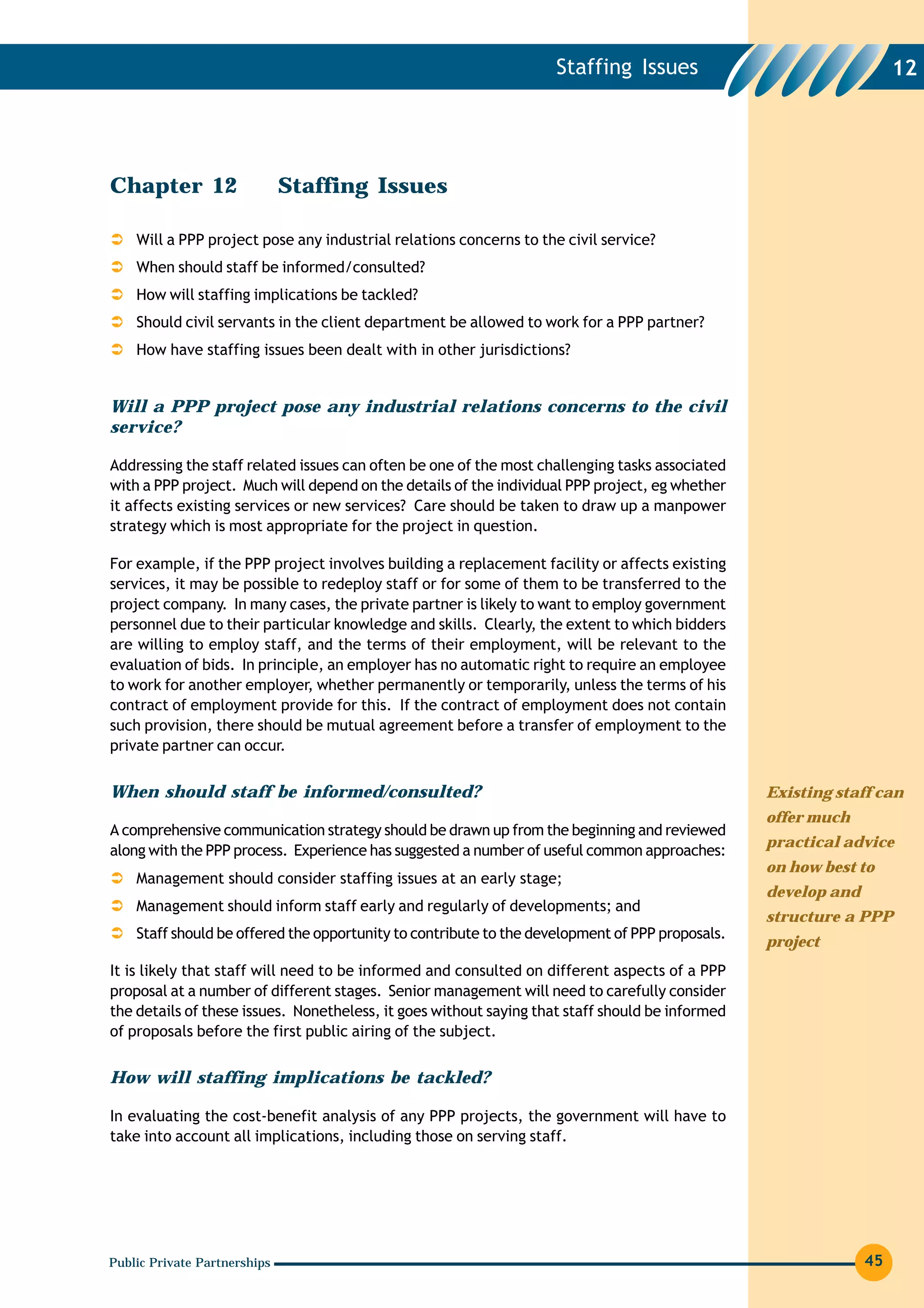 Staffing Issues                                 12




Chapter 12                    Staffing Issues

    Will a PPP project pose any industrial relations concerns to the civil service?
    When should staff be informed/consulted?
    How will staffing implications be tackled?
    Should civil servants in the client department be allowed to work for a PPP partner?
    How have staffing issues been dealt with in other jurisdictions?


Will a PPP project pose any industrial relations concerns to the civil
service?

Addressing the staff related issues can often be one of the most challenging tasks associated
with a PPP project. Much will depend on the details of the individual PPP project, eg whether
it affects existing services or new services? Care should be taken to draw up a manpower
strategy which is most appropriate for the project in question.

For example, if the PPP project involves building a replacement facility or affects existing
services, it may be possible to redeploy staff or for some of them to be transferred to the
project company. In many cases, the private partner is likely to want to employ government
personnel due to their particular knowledge and skills. Clearly, the extent to which bidders
are willing to employ staff, and the terms of their employment, will be relevant to the
evaluation of bids. In principle, an employer has no automatic right to require an employee
to work for another employer, whether permanently or temporarily, unless the terms of his
contract of employment provide for this. If the contract of employment does not contain
such provision, there should be mutual agreement before a transfer of employment to the
private partner can occur.


When should staff be informed/consulted?                                                         Existing staff can
                                                                                                 offer much
A comprehensive communication strategy should be drawn up from the beginning and reviewed
                                                                                                 practical advice
along with the PPP process. Experience has suggested a number of useful common approaches:
                                                                                                 on how best to
    Management should consider staffing issues at an early stage;
                                                                                                 develop and
    Management should inform staff early and regularly of developments; and
                                                                                                 structure a PPP
    Staff should be offered the opportunity to contribute to the development of PPP proposals.
                                                                                                 project
It is likely that staff will need to be informed and consulted on different aspects of a PPP
proposal at a number of different stages. Senior management will need to carefully consider
the details of these issues. Nonetheless, it goes without saying that staff should be informed
of proposals before the first public airing of the subject.


How will staffing implications be tackled?

In evaluating the cost-benefit analysis of any PPP projects, the government will have to
take into account all implications, including those on serving staff.




Public Private Partnerships                                                                                    45
 