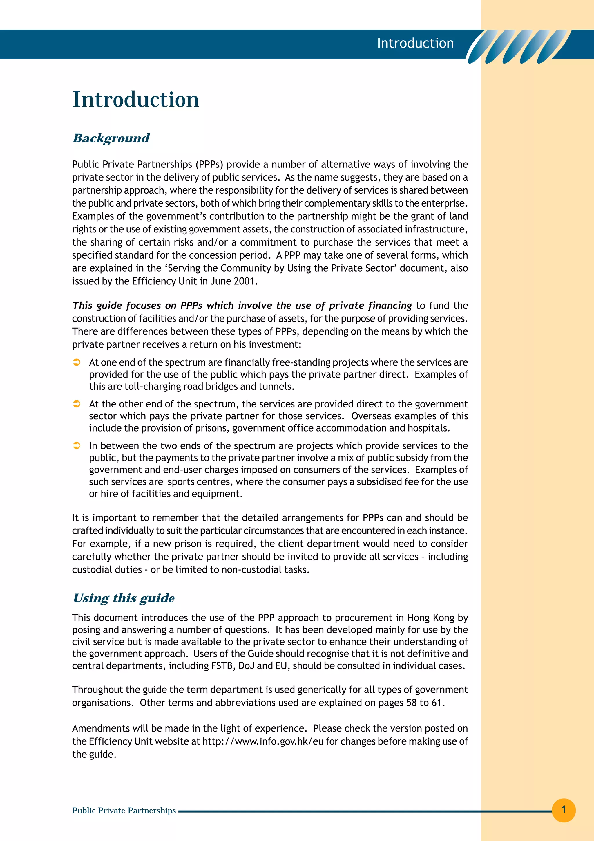 Introduction



Introduction
Background

Public Private Partnerships (PPPs) provide a number of alternative ways of involving the
private sector in the delivery of public services. As the name suggests, they are based on a
partnership approach, where the responsibility for the delivery of services is shared between
the public and private sectors, both of which bring their complementary skills to the enterprise.
Examples of the government’s contribution to the partnership might be the grant of land
rights or the use of existing government assets, the construction of associated infrastructure,
the sharing of certain risks and/or a commitment to purchase the services that meet a
specified standard for the concession period. A PPP may take one of several forms, which
are explained in the ‘Serving the Community by Using the Private Sector’ document, also
issued by the Efficiency Unit in June 2001.

This guide focuses on PPPs which involve the use of private financing to fund the
construction of facilities and/or the purchase of assets, for the purpose of providing services.
There are differences between these types of PPPs, depending on the means by which the
private partner receives a return on his investment:
    At one end of the spectrum are financially free-standing projects where the services are
    provided for the use of the public which pays the private partner direct. Examples of
    this are toll-charging road bridges and tunnels.
    At the other end of the spectrum, the services are provided direct to the government
    sector which pays the private partner for those services. Overseas examples of this
    include the provision of prisons, government office accommodation and hospitals.
    In between the two ends of the spectrum are projects which provide services to the
    public, but the payments to the private partner involve a mix of public subsidy from the
    government and end-user charges imposed on consumers of the services. Examples of
    such services are sports centres, where the consumer pays a subsidised fee for the use
    or hire of facilities and equipment.

It is important to remember that the detailed arrangements for PPPs can and should be
crafted individually to suit the particular circumstances that are encountered in each instance.
For example, if a new prison is required, the client department would need to consider
carefully whether the private partner should be invited to provide all services - including
custodial duties - or be limited to non-custodial tasks.

Using this guide
This document introduces the use of the PPP approach to procurement in Hong Kong by
posing and answering a number of questions. It has been developed mainly for use by the
civil service but is made available to the private sector to enhance their understanding of
the government approach. Users of the Guide should recognise that it is not definitive and
central departments, including FSTB, DoJ and EU, should be consulted in individual cases.

Throughout the guide the term department is used generically for all types of government
organisations. Other terms and abbreviations used are explained on pages 58 to 61.

Amendments will be made in the light of experience. Please check the version posted on
the Efficiency Unit website at http://www.info.gov.hk/eu for changes before making use of
the guide.




Public Private Partnerships                                                                         1
 