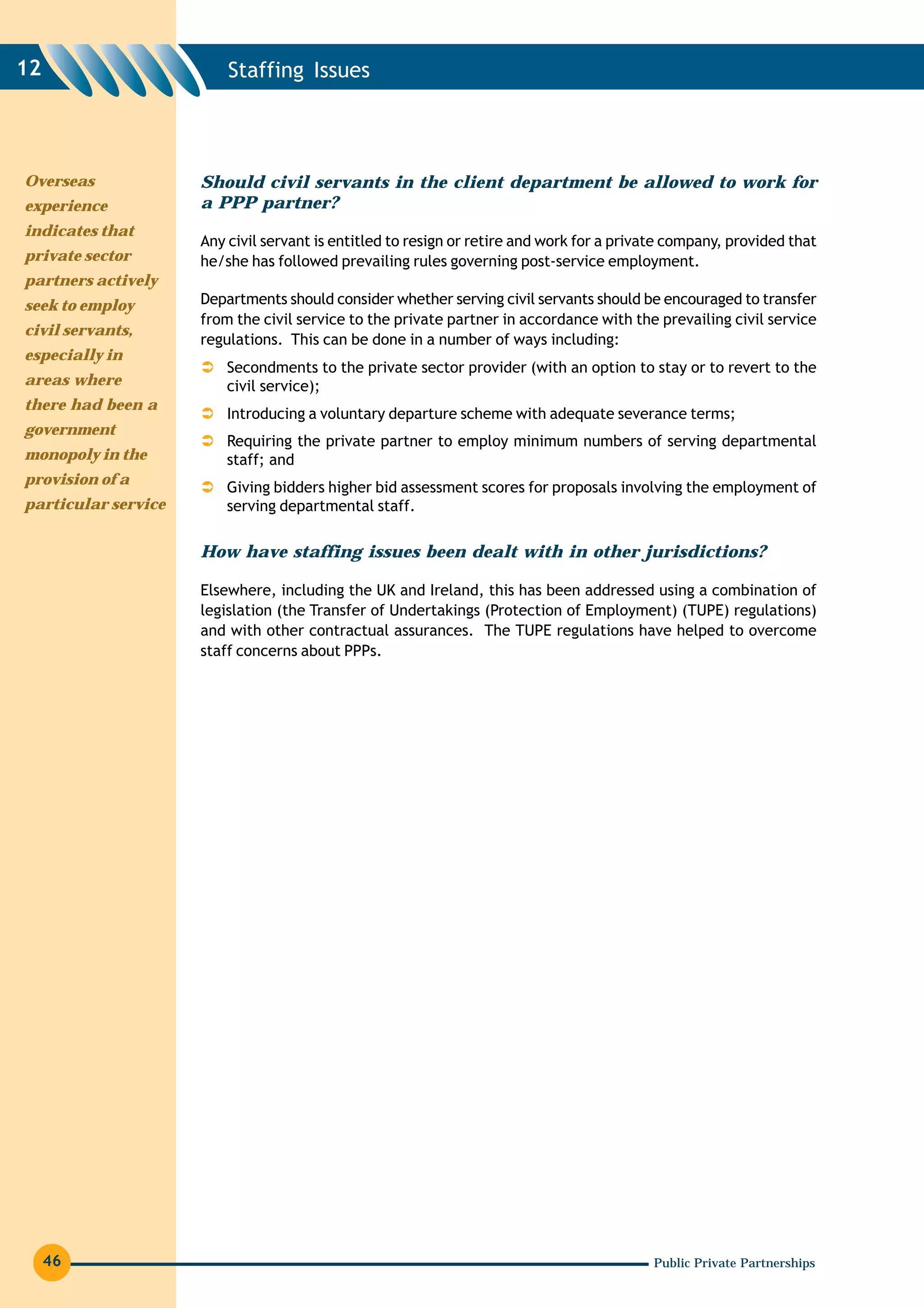 12                       Staffing Issues




Overseas             Should civil servants in the client department be allowed to work for
experience           a PPP partner?
indicates that
                     Any civil servant is entitled to resign or retire and work for a private company, provided that
private sector       he/she has followed prevailing rules governing post-service employment.
partners actively
seek to employ       Departments should consider whether serving civil servants should be encouraged to transfer
                     from the civil service to the private partner in accordance with the prevailing civil service
civil servants,
                     regulations. This can be done in a number of ways including:
especially in
                         Secondments to the private sector provider (with an option to stay or to revert to the
areas where              civil service);
there had been a
                         Introducing a voluntary departure scheme with adequate severance terms;
government
                         Requiring the private partner to employ minimum numbers of serving departmental
monopoly in the          staff; and
provision of a
                         Giving bidders higher bid assessment scores for proposals involving the employment of
particular service       serving departmental staff.

                     How have staffing issues been dealt with in other jurisdictions?

                     Elsewhere, including the UK and Ireland, this has been addressed using a combination of
                     legislation (the Transfer of Undertakings (Protection of Employment) (TUPE) regulations)
                     and with other contractual assurances. The TUPE regulations have helped to overcome
                     staff concerns about PPPs.




     46                                                                                   Public Private Partnerships
 