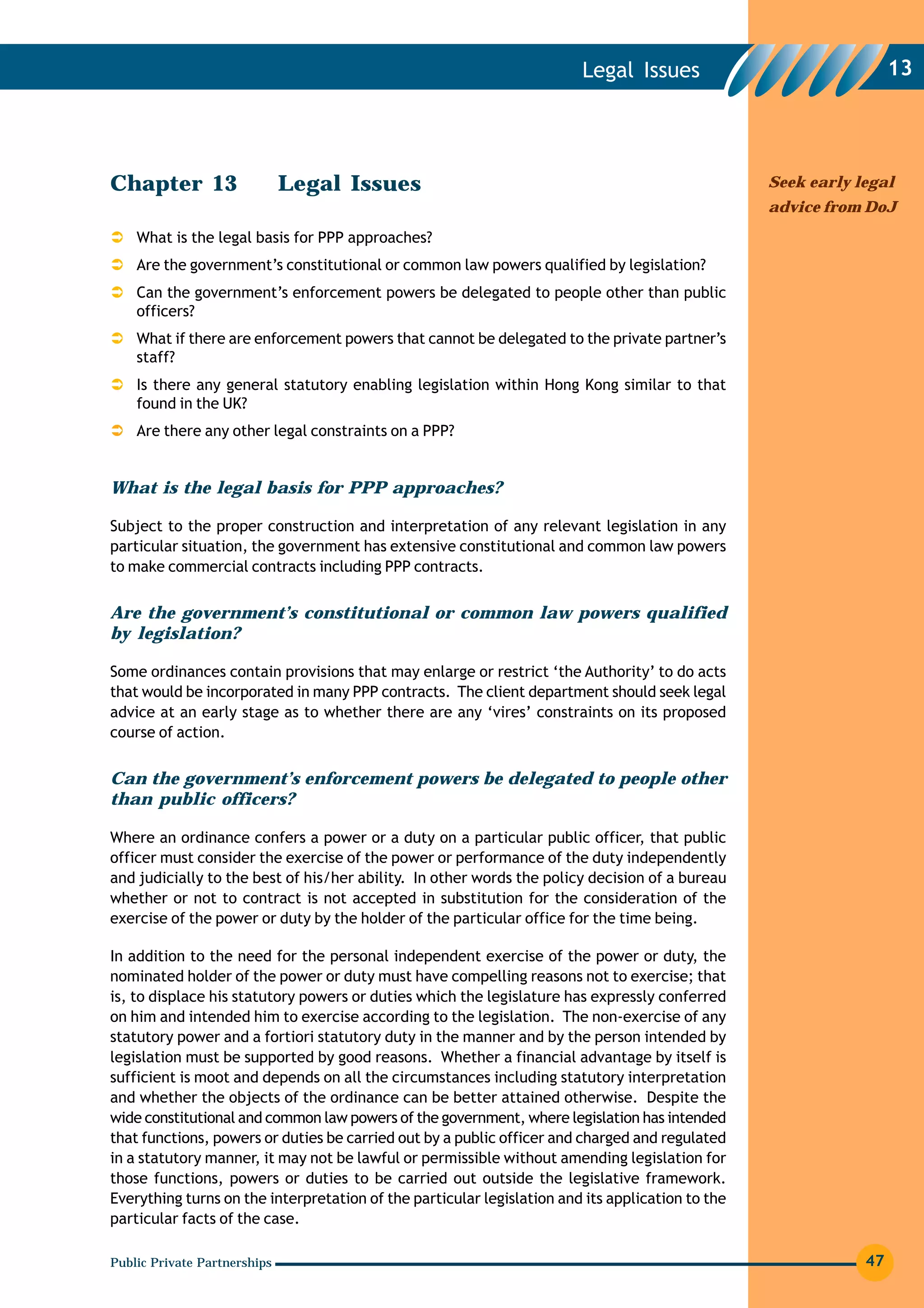 Legal Issues                               13




Chapter 13                    Legal Issues                                                        Seek early legal
                                                                                                  advice from DoJ
    What is the legal basis for PPP approaches?
    Are the government’s constitutional or common law powers qualified by legislation?
    Can the government’s enforcement powers be delegated to people other than public
    officers?
    What if there are enforcement powers that cannot be delegated to the private partner’s
    staff?
    Is there any general statutory enabling legislation within Hong Kong similar to that
    found in the UK?
    Are there any other legal constraints on a PPP?


What is the legal basis for PPP approaches?

Subject to the proper construction and interpretation of any relevant legislation in any
particular situation, the government has extensive constitutional and common law powers
to make commercial contracts including PPP contracts.


Are the government’s constitutional or common law powers qualified
by legislation?

Some ordinances contain provisions that may enlarge or restrict ‘the Authority’ to do acts
that would be incorporated in many PPP contracts. The client department should seek legal
advice at an early stage as to whether there are any ‘vires’ constraints on its proposed
course of action.


Can the government’s enforcement powers be delegated to people other
than public officers?

Where an ordinance confers a power or a duty on a particular public officer, that public
officer must consider the exercise of the power or performance of the duty independently
and judicially to the best of his/her ability. In other words the policy decision of a bureau
whether or not to contract is not accepted in substitution for the consideration of the
exercise of the power or duty by the holder of the particular office for the time being.

In addition to the need for the personal independent exercise of the power or duty, the
nominated holder of the power or duty must have compelling reasons not to exercise; that
is, to displace his statutory powers or duties which the legislature has expressly conferred
on him and intended him to exercise according to the legislation. The non-exercise of any
statutory power and a fortiori statutory duty in the manner and by the person intended by
legislation must be supported by good reasons. Whether a financial advantage by itself is
sufficient is moot and depends on all the circumstances including statutory interpretation
and whether the objects of the ordinance can be better attained otherwise. Despite the
wide constitutional and common law powers of the government, where legislation has intended
that functions, powers or duties be carried out by a public officer and charged and regulated
in a statutory manner, it may not be lawful or permissible without amending legislation for
those functions, powers or duties to be carried out outside the legislative framework.
Everything turns on the interpretation of the particular legislation and its application to the
particular facts of the case.

Public Private Partnerships                                                                                   47
 