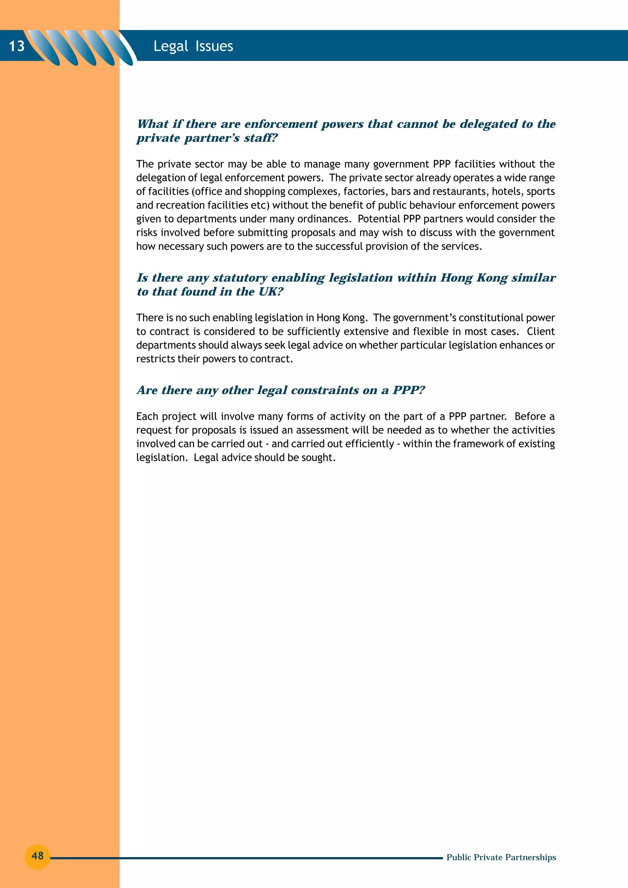13           Legal Issues




          What if there are enforcement powers that cannot be delegated to the
          private partner’s staff?

          The private sector may be able to manage many government PPP facilities without the
          delegation of legal enforcement powers. The private sector already operates a wide range
          of facilities (office and shopping complexes, factories, bars and restaurants, hotels, sports
          and recreation facilities etc) without the benefit of public behaviour enforcement powers
          given to departments under many ordinances. Potential PPP partners would consider the
          risks involved before submitting proposals and may wish to discuss with the government
          how necessary such powers are to the successful provision of the services.


          Is there any statutory enabling legislation within Hong Kong similar
          to that found in the UK?

          There is no such enabling legislation in Hong Kong. The government’s constitutional power
          to contract is considered to be sufficiently extensive and flexible in most cases. Client
          departments should always seek legal advice on whether particular legislation enhances or
          restricts their powers to contract.


          Are there any other legal constraints on a PPP?

          Each project will involve many forms of activity on the part of a PPP partner. Before a
          request for proposals is issued an assessment will be needed as to whether the activities
          involved can be carried out - and carried out efficiently - within the framework of existing
          legislation. Legal advice should be sought.




     48                                                                       Public Private Partnerships
 