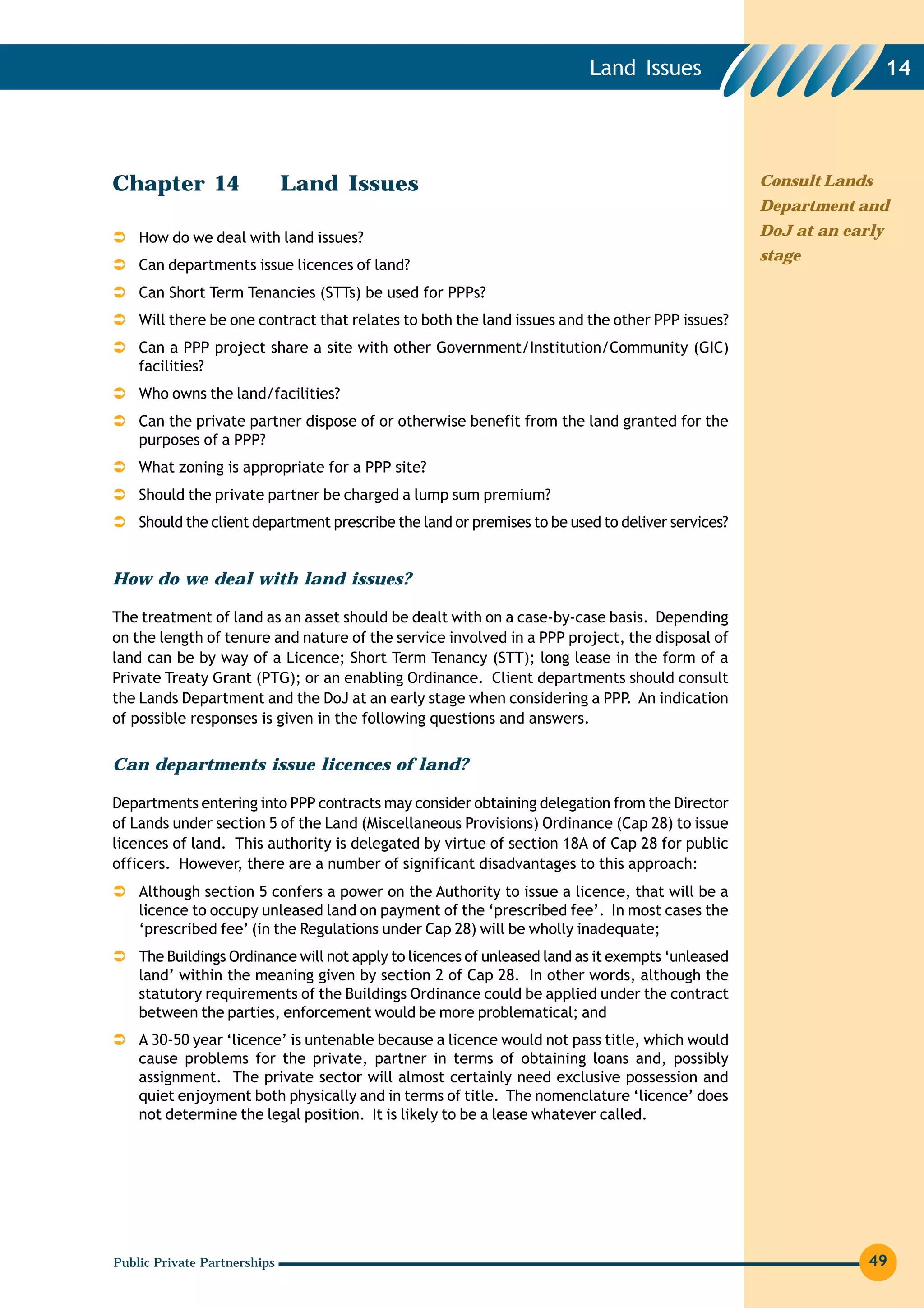 Land Issues                                14




Chapter 14                    Land Issues                                                         Consult Lands
                                                                                                  Department and

    How do we deal with land issues?                                                              DoJ at an early
                                                                                                  stage
    Can departments issue licences of land?
    Can Short Term Tenancies (STTs) be used for PPPs?
    Will there be one contract that relates to both the land issues and the other PPP issues?
    Can a PPP project share a site with other Government/Institution/Community (GIC)
    facilities?
    Who owns the land/facilities?
    Can the private partner dispose of or otherwise benefit from the land granted for the
    purposes of a PPP?
    What zoning is appropriate for a PPP site?
    Should the private partner be charged a lump sum premium?
    Should the client department prescribe the land or premises to be used to deliver services?


How do we deal with land issues?

The treatment of land as an asset should be dealt with on a case-by-case basis. Depending
on the length of tenure and nature of the service involved in a PPP project, the disposal of
land can be by way of a Licence; Short Term Tenancy (STT); long lease in the form of a
Private Treaty Grant (PTG); or an enabling Ordinance. Client departments should consult
the Lands Department and the DoJ at an early stage when considering a PPP An indication
                                                                            .
of possible responses is given in the following questions and answers.


Can departments issue licences of land?

Departments entering into PPP contracts may consider obtaining delegation from the Director
of Lands under section 5 of the Land (Miscellaneous Provisions) Ordinance (Cap 28) to issue
licences of land. This authority is delegated by virtue of section 18A of Cap 28 for public
officers. However, there are a number of significant disadvantages to this approach:
    Although section 5 confers a power on the Authority to issue a licence, that will be a
    licence to occupy unleased land on payment of the ‘prescribed fee’. In most cases the
    ‘prescribed fee’ (in the Regulations under Cap 28) will be wholly inadequate;
    The Buildings Ordinance will not apply to licences of unleased land as it exempts ‘unleased
    land’ within the meaning given by section 2 of Cap 28. In other words, although the
    statutory requirements of the Buildings Ordinance could be applied under the contract
    between the parties, enforcement would be more problematical; and
    A 30-50 year ‘licence’ is untenable because a licence would not pass title, which would
    cause problems for the private, partner in terms of obtaining loans and, possibly
    assignment. The private sector will almost certainly need exclusive possession and
    quiet enjoyment both physically and in terms of title. The nomenclature ‘licence’ does
    not determine the legal position. It is likely to be a lease whatever called.




Public Private Partnerships                                                                                    49
 