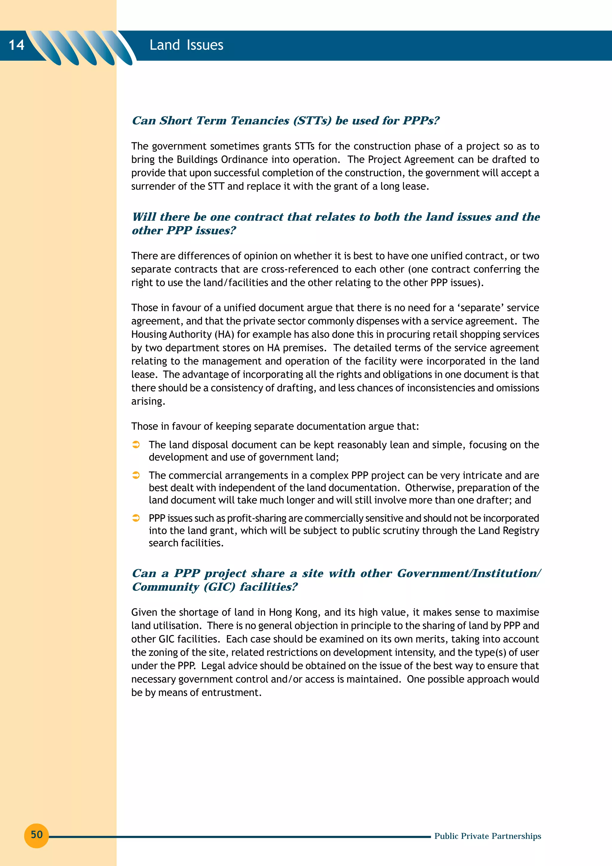 14            Land Issues




          Can Short Term Tenancies (STTs) be used for PPPs?

          The government sometimes grants STTs for the construction phase of a project so as to
          bring the Buildings Ordinance into operation. The Project Agreement can be drafted to
          provide that upon successful completion of the construction, the government will accept a
          surrender of the STT and replace it with the grant of a long lease.


          Will there be one contract that relates to both the land issues and the
          other PPP issues?

          There are differences of opinion on whether it is best to have one unified contract, or two
          separate contracts that are cross-referenced to each other (one contract conferring the
          right to use the land/facilities and the other relating to the other PPP issues).

          Those in favour of a unified document argue that there is no need for a ‘separate’ service
          agreement, and that the private sector commonly dispenses with a service agreement. The
          Housing Authority (HA) for example has also done this in procuring retail shopping services
          by two department stores on HA premises. The detailed terms of the service agreement
          relating to the management and operation of the facility were incorporated in the land
          lease. The advantage of incorporating all the rights and obligations in one document is that
          there should be a consistency of drafting, and less chances of inconsistencies and omissions
          arising.

          Those in favour of keeping separate documentation argue that:
              The land disposal document can be kept reasonably lean and simple, focusing on the
              development and use of government land;
              The commercial arrangements in a complex PPP project can be very intricate and are
              best dealt with independent of the land documentation. Otherwise, preparation of the
              land document will take much longer and will still involve more than one drafter; and
              PPP issues such as profit-sharing are commercially sensitive and should not be incorporated
              into the land grant, which will be subject to public scrutiny through the Land Registry
              search facilities.

          Can a PPP project share a site with other Government/Institution/
          Community (GIC) facilities?

          Given the shortage of land in Hong Kong, and its high value, it makes sense to maximise
          land utilisation. There is no general objection in principle to the sharing of land by PPP and
          other GIC facilities. Each case should be examined on its own merits, taking into account
          the zoning of the site, related restrictions on development intensity, and the type(s) of user
          under the PPP. Legal advice should be obtained on the issue of the best way to ensure that
          necessary government control and/or access is maintained. One possible approach would
          be by means of entrustment.




     50                                                                         Public Private Partnerships
 