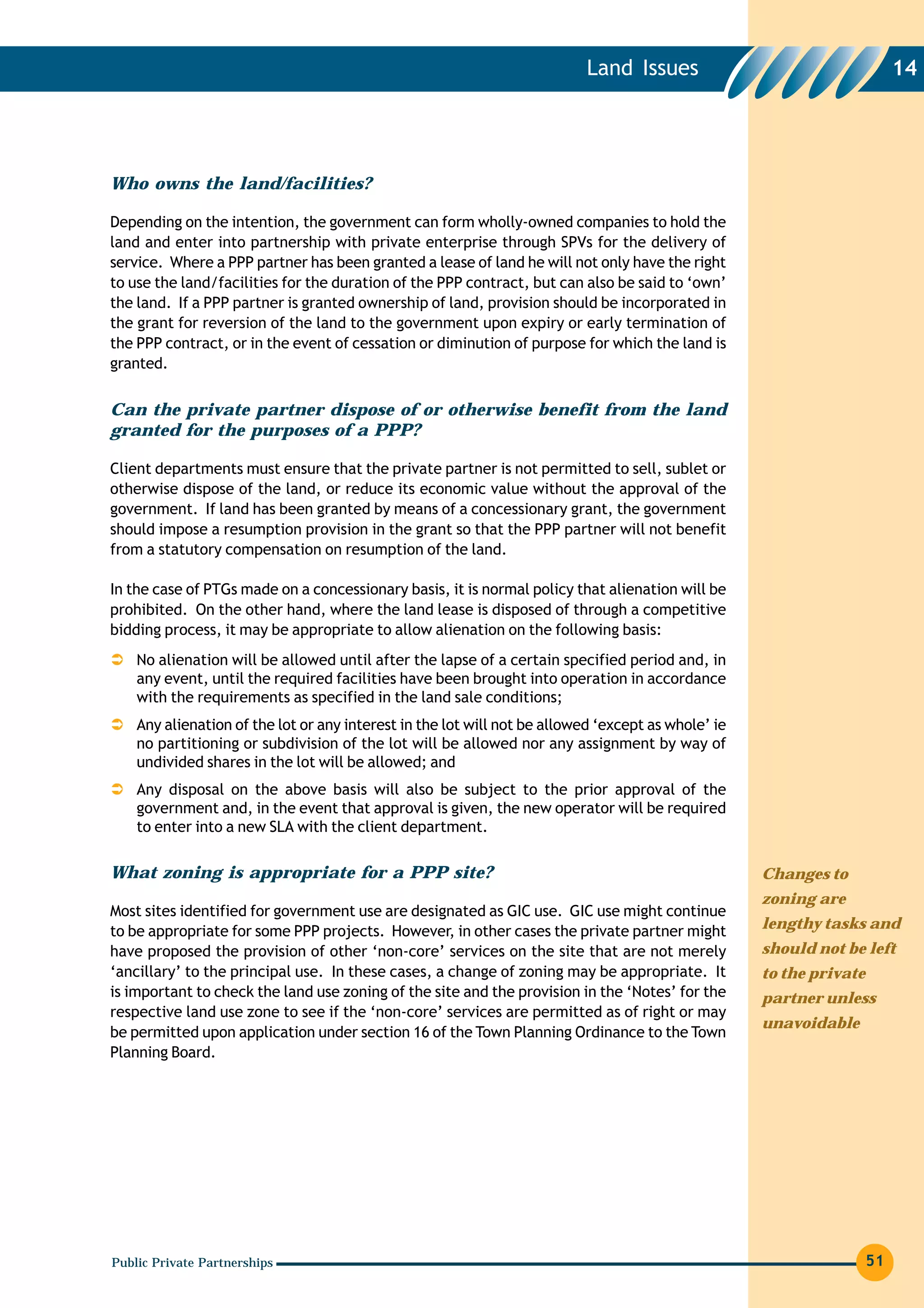 Land Issues                                    14




Who owns the land/facilities?

Depending on the intention, the government can form wholly-owned companies to hold the
land and enter into partnership with private enterprise through SPVs for the delivery of
service. Where a PPP partner has been granted a lease of land he will not only have the right
to use the land/facilities for the duration of the PPP contract, but can also be said to ‘own’
the land. If a PPP partner is granted ownership of land, provision should be incorporated in
the grant for reversion of the land to the government upon expiry or early termination of
the PPP contract, or in the event of cessation or diminution of purpose for which the land is
granted.


Can the private partner dispose of or otherwise benefit from the land
granted for the purposes of a PPP?

Client departments must ensure that the private partner is not permitted to sell, sublet or
otherwise dispose of the land, or reduce its economic value without the approval of the
government. If land has been granted by means of a concessionary grant, the government
should impose a resumption provision in the grant so that the PPP partner will not benefit
from a statutory compensation on resumption of the land.

In the case of PTGs made on a concessionary basis, it is normal policy that alienation will be
prohibited. On the other hand, where the land lease is disposed of through a competitive
bidding process, it may be appropriate to allow alienation on the following basis:
    No alienation will be allowed until after the lapse of a certain specified period and, in
    any event, until the required facilities have been brought into operation in accordance
    with the requirements as specified in the land sale conditions;
    Any alienation of the lot or any interest in the lot will not be allowed ‘except as whole’ ie
    no partitioning or subdivision of the lot will be allowed nor any assignment by way of
    undivided shares in the lot will be allowed; and
    Any disposal on the above basis will also be subject to the prior approval of the
    government and, in the event that approval is given, the new operator will be required
    to enter into a new SLA with the client department.

What zoning is appropriate for a PPP site?                                                          Changes to
                                                                                                    zoning are
Most sites identified for government use are designated as GIC use. GIC use might continue
to be appropriate for some PPP projects. However, in other cases the private partner might          lengthy tasks and
have proposed the provision of other ‘non-core’ services on the site that are not merely            should not be left
‘ancillary’ to the principal use. In these cases, a change of zoning may be appropriate. It         to the private
is important to check the land use zoning of the site and the provision in the ‘Notes’ for the      partner unless
respective land use zone to see if the ‘non-core’ services are permitted as of right or may
                                                                                                    unavoidable
be permitted upon application under section 16 of the Town Planning Ordinance to the Town
Planning Board.




Public Private Partnerships                                                                                          51
 