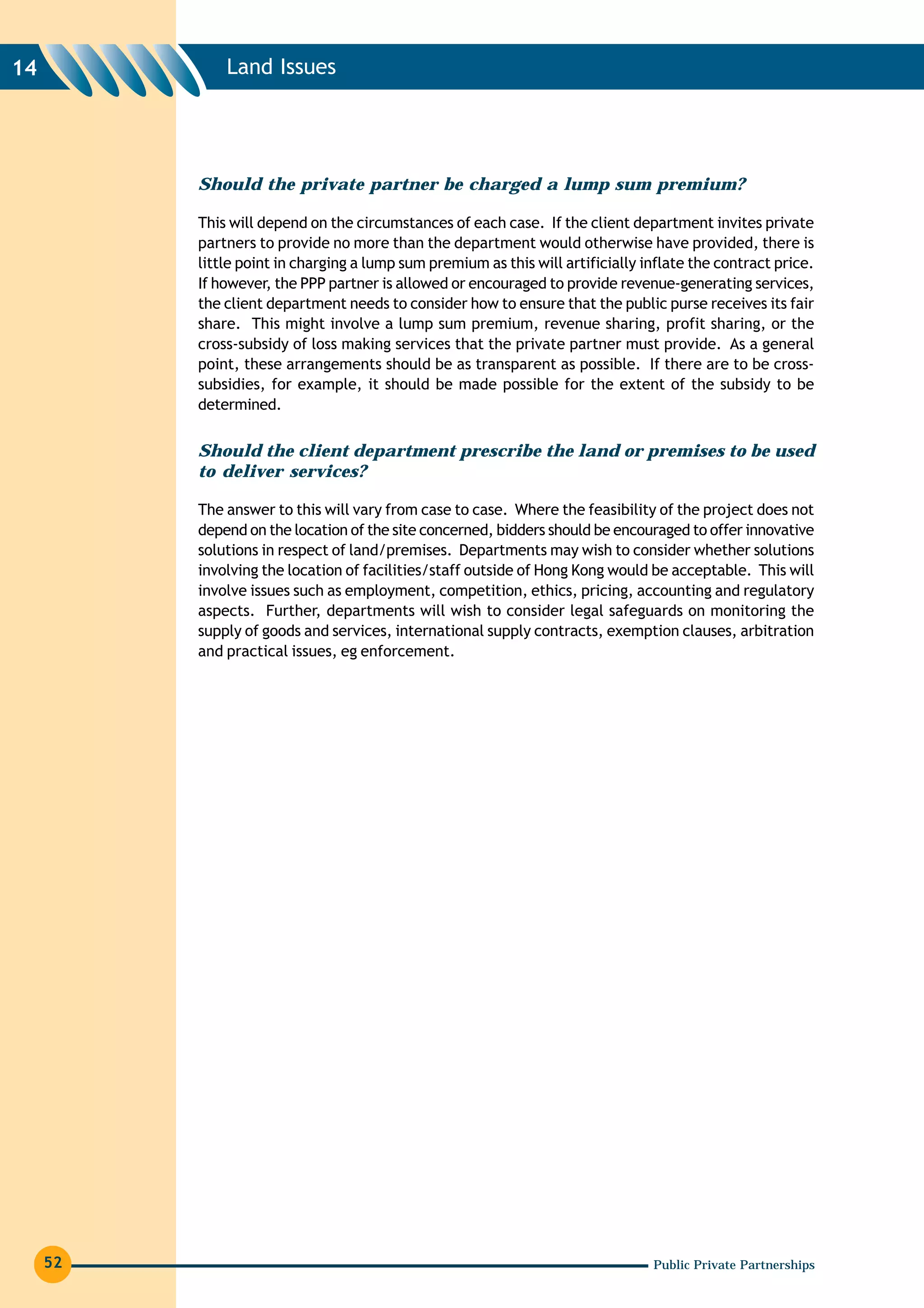 14            Land Issues




          Should the private partner be charged a lump sum premium?

          This will depend on the circumstances of each case. If the client department invites private
          partners to provide no more than the department would otherwise have provided, there is
          little point in charging a lump sum premium as this will artificially inflate the contract price.
          If however, the PPP partner is allowed or encouraged to provide revenue-generating services,
          the client department needs to consider how to ensure that the public purse receives its fair
          share. This might involve a lump sum premium, revenue sharing, profit sharing, or the
          cross-subsidy of loss making services that the private partner must provide. As a general
          point, these arrangements should be as transparent as possible. If there are to be cross-
          subsidies, for example, it should be made possible for the extent of the subsidy to be
          determined.


          Should the client department prescribe the land or premises to be used
          to deliver services?

          The answer to this will vary from case to case. Where the feasibility of the project does not
          depend on the location of the site concerned, bidders should be encouraged to offer innovative
          solutions in respect of land/premises. Departments may wish to consider whether solutions
          involving the location of facilities/staff outside of Hong Kong would be acceptable. This will
          involve issues such as employment, competition, ethics, pricing, accounting and regulatory
          aspects. Further, departments will wish to consider legal safeguards on monitoring the
          supply of goods and services, international supply contracts, exemption clauses, arbitration
          and practical issues, eg enforcement.




     52                                                                          Public Private Partnerships
 