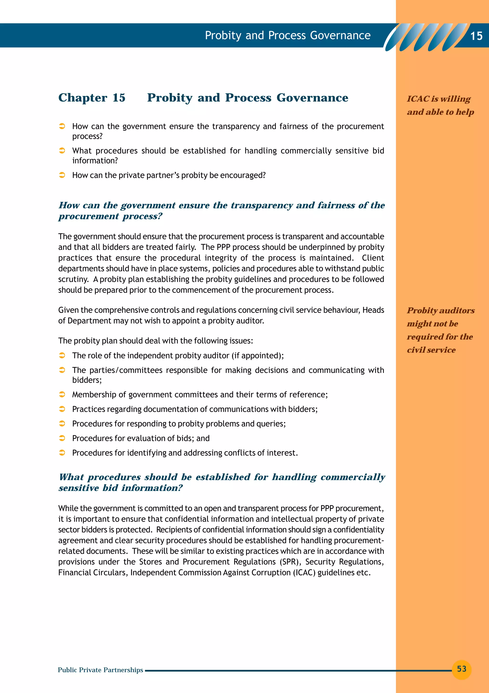 Probity and Process Governance                                                15




Chapter 15                    Probity and Process Governance                                        ICAC is willing
                                                                                                    and able to help
    How can the government ensure the transparency and fairness of the procurement
    process?
    What procedures should be established for handling commercially sensitive bid
    information?
    How can the private partner’s probity be encouraged?


How can the government ensure the transparency and fairness of the
procurement process?

The government should ensure that the procurement process is transparent and accountable
and that all bidders are treated fairly. The PPP process should be underpinned by probity
practices that ensure the procedural integrity of the process is maintained. Client
departments should have in place systems, policies and procedures able to withstand public
scrutiny. A probity plan establishing the probity guidelines and procedures to be followed
should be prepared prior to the commencement of the procurement process.

Given the comprehensive controls and regulations concerning civil service behaviour, Heads          Probity auditors
of Department may not wish to appoint a probity auditor.                                            might not be

The probity plan should deal with the following issues:                                             required for the
                                                                                                    civil service
    The role of the independent probity auditor (if appointed);
    The parties/committees responsible for making decisions and communicating with
    bidders;
    Membership of government committees and their terms of reference;
    Practices regarding documentation of communications with bidders;
    Procedures for responding to probity problems and queries;
    Procedures for evaluation of bids; and
    Procedures for identifying and addressing conflicts of interest.

What procedures should be established for handling commercially
sensitive bid information?

While the government is committed to an open and transparent process for PPP procurement,
it is important to ensure that confidential information and intellectual property of private
sector bidders is protected. Recipients of confidential information should sign a confidentiality
agreement and clear security procedures should be established for handling procurement-
related documents. These will be similar to existing practices which are in accordance with
provisions under the Stores and Procurement Regulations (SPR), Security Regulations,
Financial Circulars, Independent Commission Against Corruption (ICAC) guidelines etc.




Public Private Partnerships                                                                                         53
 