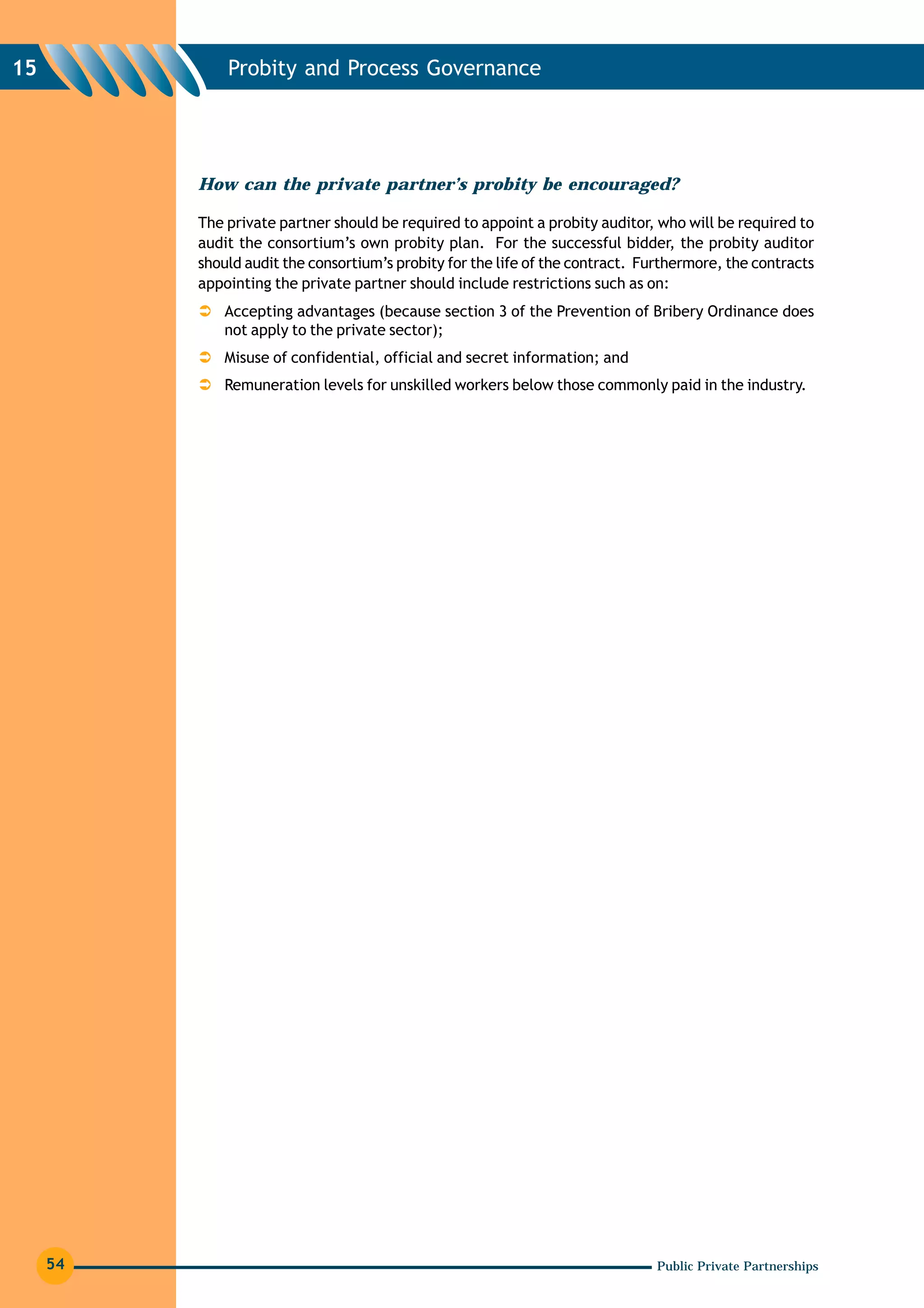 15            Probity and Process Governance




          How can the private partner’s probity be encouraged?

          The private partner should be required to appoint a probity auditor, who will be required to
          audit the consortium’s own probity plan. For the successful bidder, the probity auditor
          should audit the consortium’s probity for the life of the contract. Furthermore, the contracts
          appointing the private partner should include restrictions such as on:
              Accepting advantages (because section 3 of the Prevention of Bribery Ordinance does
              not apply to the private sector);
              Misuse of confidential, official and secret information; and
              Remuneration levels for unskilled workers below those commonly paid in the industry.




     54                                                                         Public Private Partnerships
 