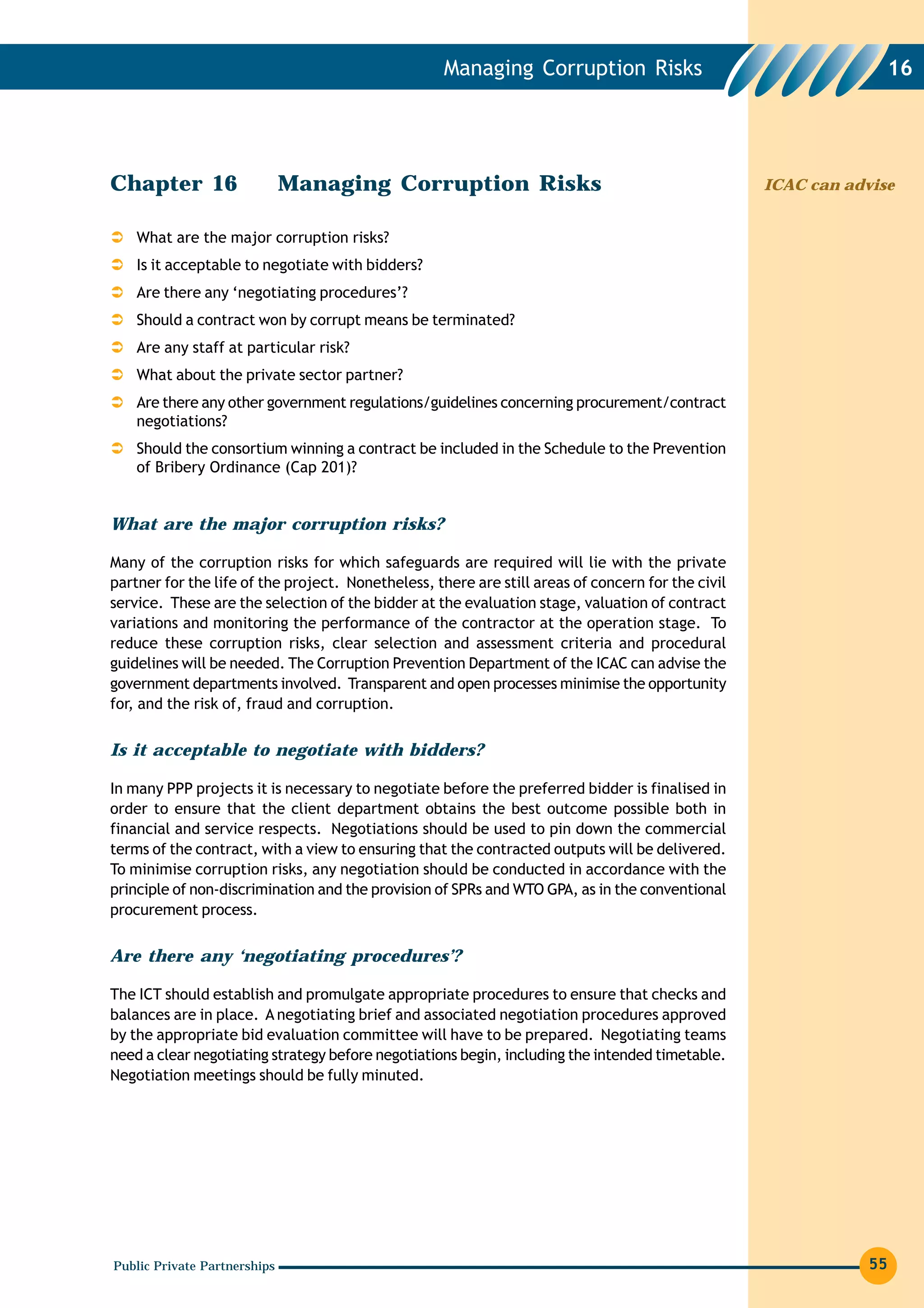 Managing Corruption Risks                                     16




Chapter 16                    Managing Corruption Risks                                            ICAC can advise


    What are the major corruption risks?
    Is it acceptable to negotiate with bidders?
    Are there any ‘negotiating procedures’?
    Should a contract won by corrupt means be terminated?
    Are any staff at particular risk?
    What about the private sector partner?
    Are there any other government regulations/guidelines concerning procurement/contract
    negotiations?
    Should the consortium winning a contract be included in the Schedule to the Prevention
    of Bribery Ordinance (Cap 201)?


What are the major corruption risks?

Many of the corruption risks for which safeguards are required will lie with the private
partner for the life of the project. Nonetheless, there are still areas of concern for the civil
service. These are the selection of the bidder at the evaluation stage, valuation of contract
variations and monitoring the performance of the contractor at the operation stage. To
reduce these corruption risks, clear selection and assessment criteria and procedural
guidelines will be needed. The Corruption Prevention Department of the ICAC can advise the
government departments involved. Transparent and open processes minimise the opportunity
for, and the risk of, fraud and corruption.


Is it acceptable to negotiate with bidders?

In many PPP projects it is necessary to negotiate before the preferred bidder is finalised in
order to ensure that the client department obtains the best outcome possible both in
financial and service respects. Negotiations should be used to pin down the commercial
terms of the contract, with a view to ensuring that the contracted outputs will be delivered.
To minimise corruption risks, any negotiation should be conducted in accordance with the
principle of non-discrimination and the provision of SPRs and WTO GPA, as in the conventional
procurement process.


Are there any ‘negotiating procedures’?

The ICT should establish and promulgate appropriate procedures to ensure that checks and
balances are in place. A negotiating brief and associated negotiation procedures approved
by the appropriate bid evaluation committee will have to be prepared. Negotiating teams
need a clear negotiating strategy before negotiations begin, including the intended timetable.
Negotiation meetings should be fully minuted.




Public Private Partnerships                                                                                    55
 