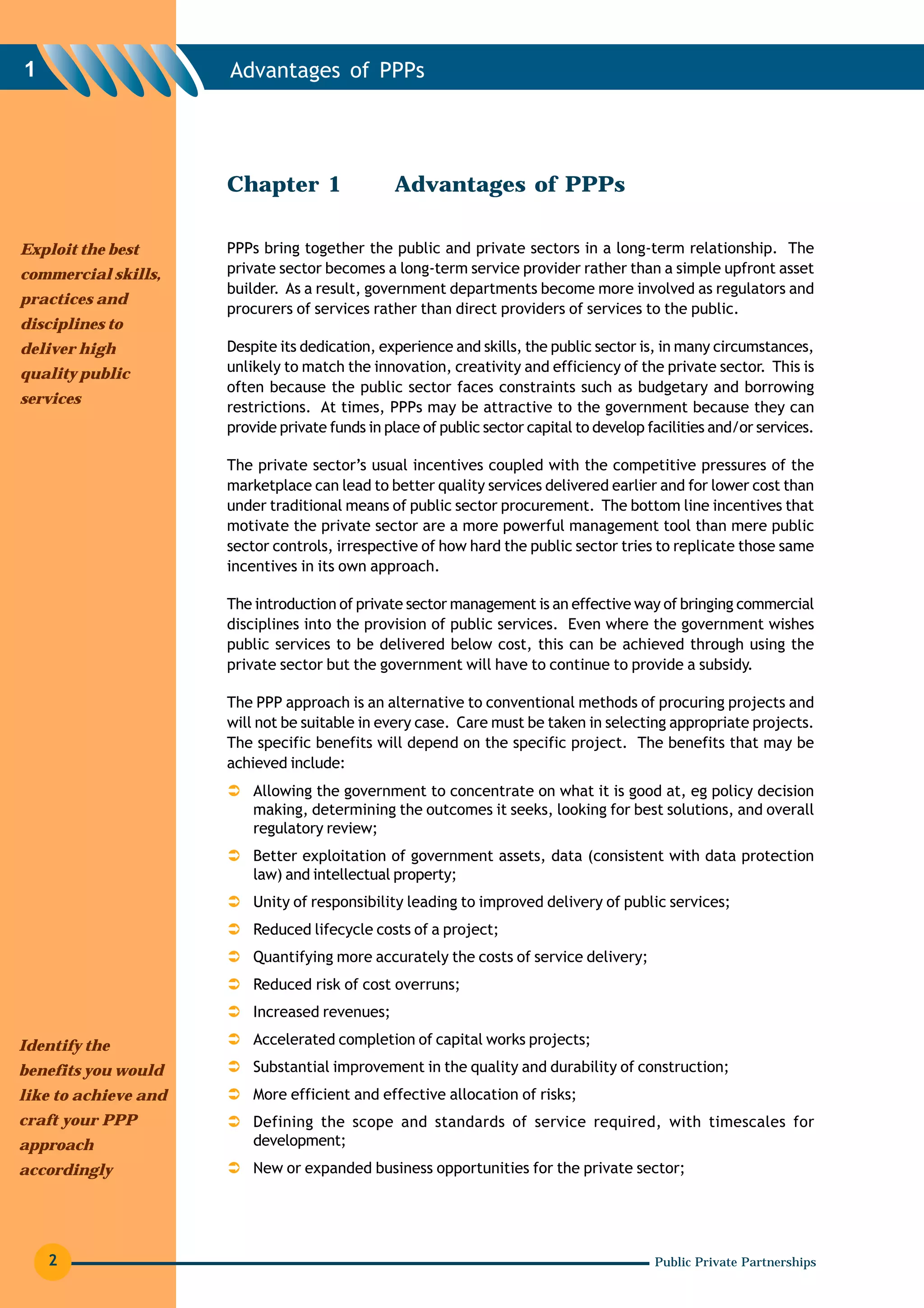 1                     Advantages of PPPs




                      Chapter 1                 Advantages of PPPs

Exploit the best      PPPs bring together the public and private sectors in a long-term relationship. The
commercial skills,    private sector becomes a long-term service provider rather than a simple upfront asset
                      builder. As a result, government departments become more involved as regulators and
practices and
                      procurers of services rather than direct providers of services to the public.
disciplines to
deliver high          Despite its dedication, experience and skills, the public sector is, in many circumstances,
quality public        unlikely to match the innovation, creativity and efficiency of the private sector. This is
                      often because the public sector faces constraints such as budgetary and borrowing
services
                      restrictions. At times, PPPs may be attractive to the government because they can
                      provide private funds in place of public sector capital to develop facilities and/or services.

                      The private sector’s usual incentives coupled with the competitive pressures of the
                      marketplace can lead to better quality services delivered earlier and for lower cost than
                      under traditional means of public sector procurement. The bottom line incentives that
                      motivate the private sector are a more powerful management tool than mere public
                      sector controls, irrespective of how hard the public sector tries to replicate those same
                      incentives in its own approach.

                      The introduction of private sector management is an effective way of bringing commercial
                      disciplines into the provision of public services. Even where the government wishes
                      public services to be delivered below cost, this can be achieved through using the
                      private sector but the government will have to continue to provide a subsidy.

                      The PPP approach is an alternative to conventional methods of procuring projects and
                      will not be suitable in every case. Care must be taken in selecting appropriate projects.
                      The specific benefits will depend on the specific project. The benefits that may be
                      achieved include:
                          Allowing the government to concentrate on what it is good at, eg policy decision
                          making, determining the outcomes it seeks, looking for best solutions, and overall
                          regulatory review;
                          Better exploitation of government assets, data (consistent with data protection
                          law) and intellectual property;
                          Unity of responsibility leading to improved delivery of public services;
                          Reduced lifecycle costs of a project;
                          Quantifying more accurately the costs of service delivery;
                          Reduced risk of cost overruns;
                          Increased revenues;

Identify the              Accelerated completion of capital works projects;
benefits you would        Substantial improvement in the quality and durability of construction;
like to achieve and       More efficient and effective allocation of risks;
craft your PPP            Defining the scope and standards of service required, with timescales for
approach                  development;
accordingly               New or expanded business opportunities for the private sector;




    2                                                                                     Public Private Partnerships
 