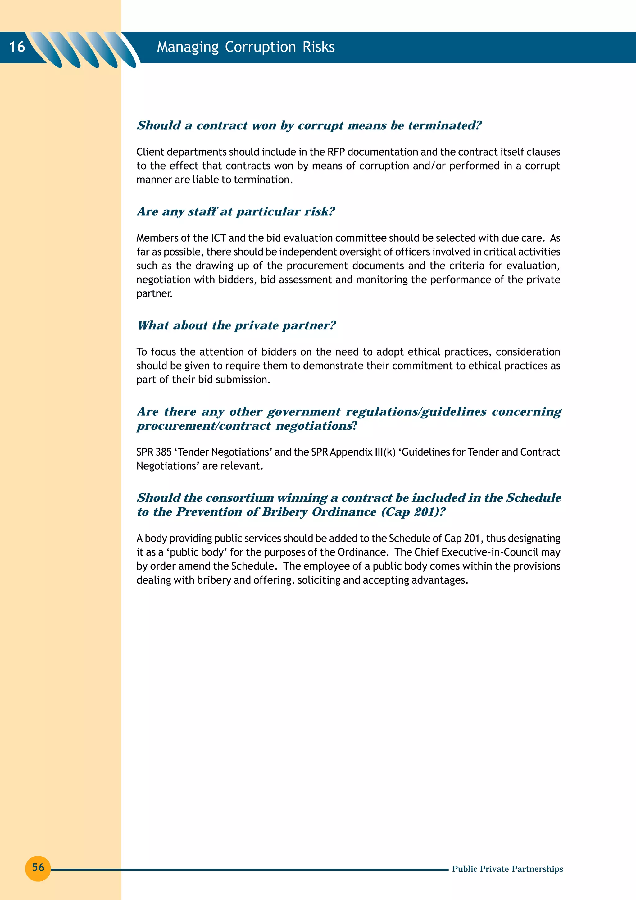 16            Managing Corruption Risks




          Should a contract won by corrupt means be terminated?

          Client departments should include in the RFP documentation and the contract itself clauses
          to the effect that contracts won by means of corruption and/or performed in a corrupt
          manner are liable to termination.


          Are any staff at particular risk?

          Members of the ICT and the bid evaluation committee should be selected with due care. As
          far as possible, there should be independent oversight of officers involved in critical activities
          such as the drawing up of the procurement documents and the criteria for evaluation,
          negotiation with bidders, bid assessment and monitoring the performance of the private
          partner.


          What about the private partner?

          To focus the attention of bidders on the need to adopt ethical practices, consideration
          should be given to require them to demonstrate their commitment to ethical practices as
          part of their bid submission.


          Are there any other government regulations/guidelines concerning
          procurement/contract negotiations?

          SPR 385 ‘Tender Negotiations’ and the SPR Appendix III(k) ‘Guidelines for Tender and Contract
          Negotiations’ are relevant.


          Should the consortium winning a contract be included in the Schedule
          to the Prevention of Bribery Ordinance (Cap 201)?

          A body providing public services should be added to the Schedule of Cap 201, thus designating
          it as a ‘public body’ for the purposes of the Ordinance. The Chief Executive-in-Council may
          by order amend the Schedule. The employee of a public body comes within the provisions
          dealing with bribery and offering, soliciting and accepting advantages.




     56                                                                           Public Private Partnerships
 