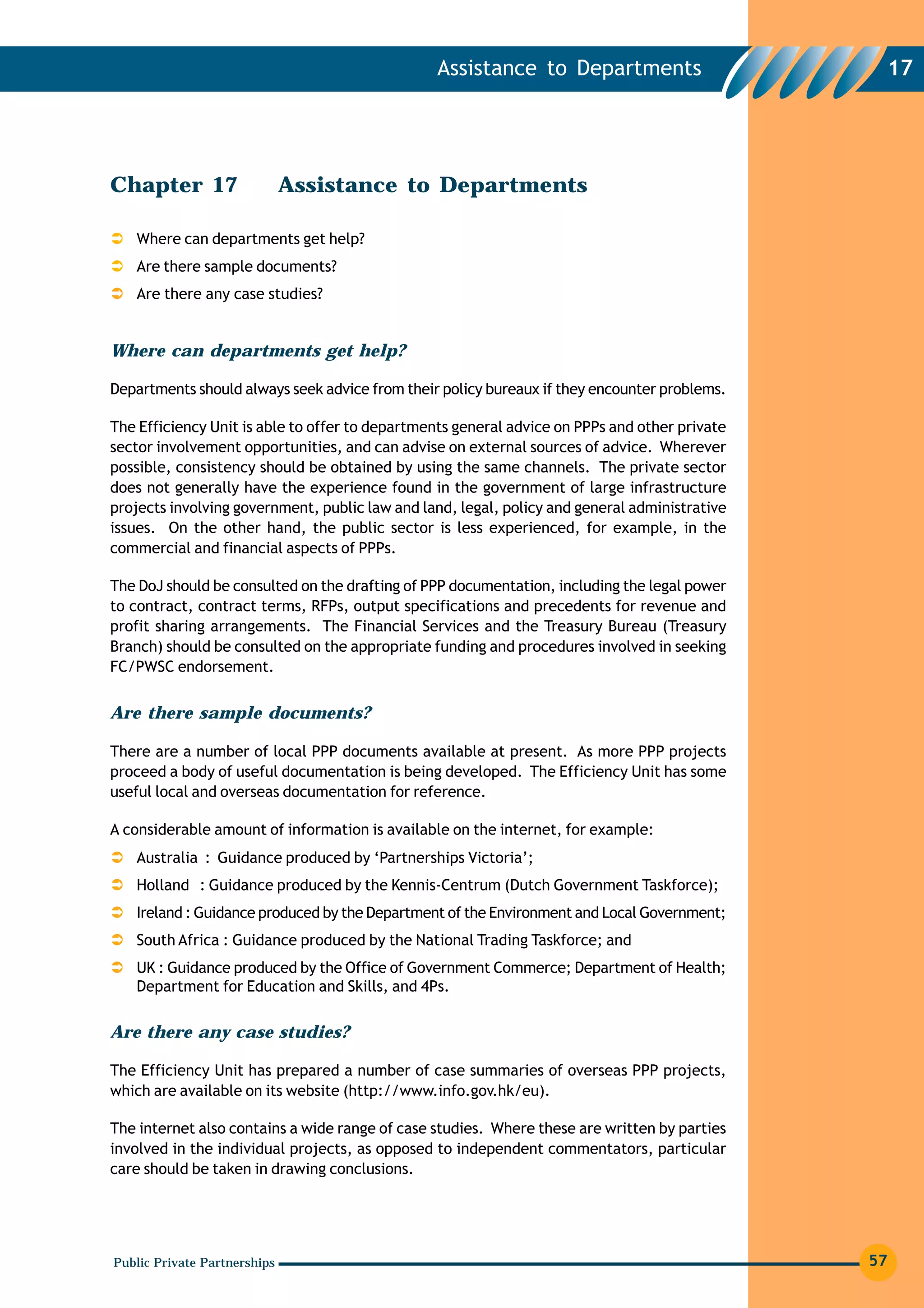 Assistance to Departments                       17




Chapter 17                    Assistance to Departments

   Where can departments get help?
   Are there sample documents?
   Are there any case studies?


Where can departments get help?

Departments should always seek advice from their policy bureaux if they encounter problems.

The Efficiency Unit is able to offer to departments general advice on PPPs and other private
sector involvement opportunities, and can advise on external sources of advice. Wherever
possible, consistency should be obtained by using the same channels. The private sector
does not generally have the experience found in the government of large infrastructure
projects involving government, public law and land, legal, policy and general administrative
issues. On the other hand, the public sector is less experienced, for example, in the
commercial and financial aspects of PPPs.

The DoJ should be consulted on the drafting of PPP documentation, including the legal power
to contract, contract terms, RFPs, output specifications and precedents for revenue and
profit sharing arrangements. The Financial Services and the Treasury Bureau (Treasury
Branch) should be consulted on the appropriate funding and procedures involved in seeking
FC/PWSC endorsement.


Are there sample documents?

There are a number of local PPP documents available at present. As more PPP projects
proceed a body of useful documentation is being developed. The Efficiency Unit has some
useful local and overseas documentation for reference.

A considerable amount of information is available on the internet, for example:
   Australia : Guidance produced by ‘Partnerships Victoria’;
   Holland : Guidance produced by the Kennis-Centrum (Dutch Government Taskforce);
   Ireland : Guidance produced by the Department of the Environment and Local Government;
   South Africa : Guidance produced by the National Trading Taskforce; and
   UK : Guidance produced by the Office of Government Commerce; Department of Health;
   Department for Education and Skills, and 4Ps.

Are there any case studies?

The Efficiency Unit has prepared a number of case summaries of overseas PPP projects,
which are available on its website (http://www.info.gov.hk/eu).

The internet also contains a wide range of case studies. Where these are written by parties
involved in the individual projects, as opposed to independent commentators, particular
care should be taken in drawing conclusions.




Public Private Partnerships                                                                    57
 