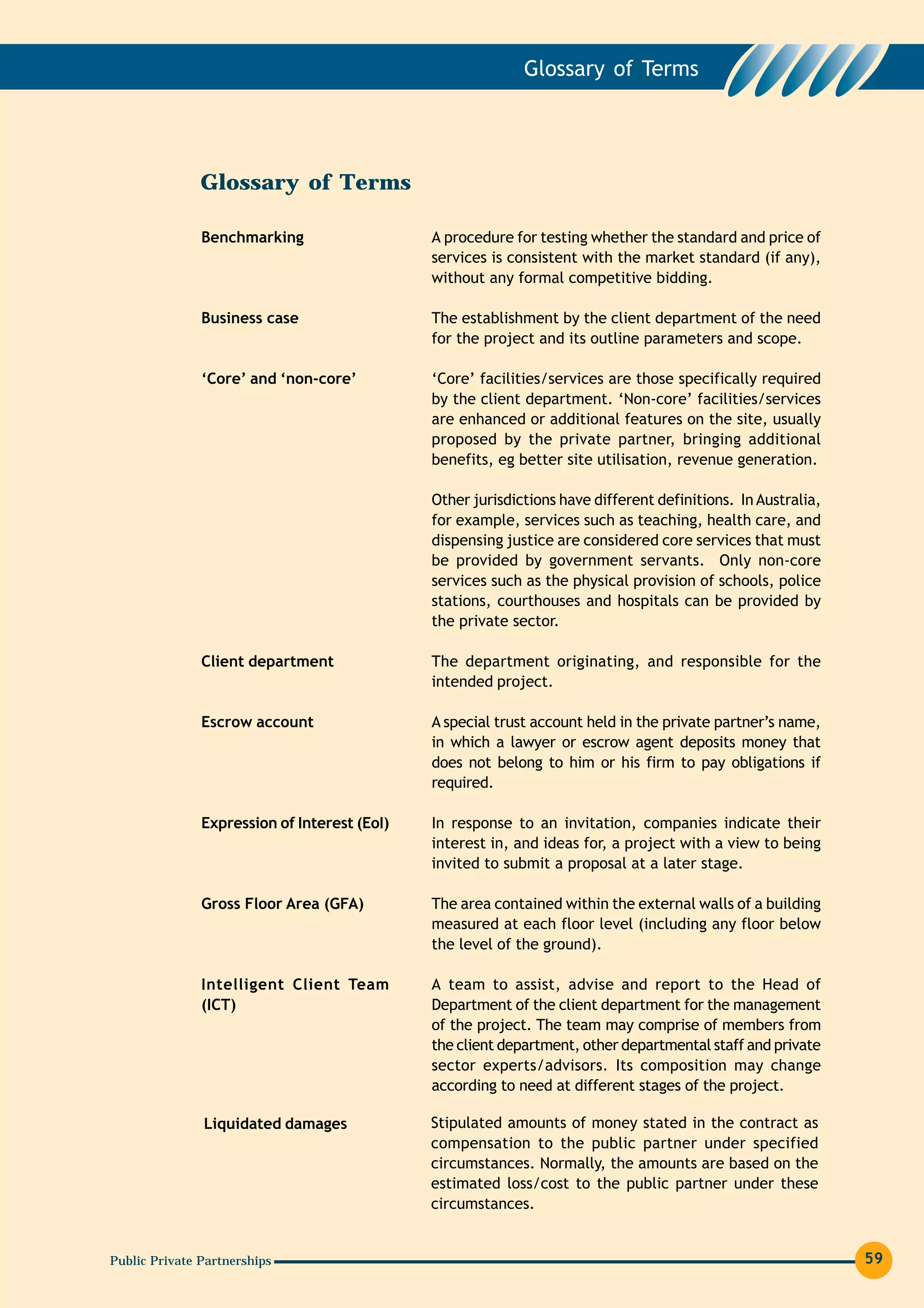 Glossary of Terms




               Glossary of Terms

               Benchmarking                   A procedure for testing whether the standard and price of
                                              services is consistent with the market standard (if any),
                                              without any formal competitive bidding.

               Business case                  The establishment by the client department of the need
                                              for the project and its outline parameters and scope.

               ‘Core’ and ‘non-core’          ‘Core’ facilities/services are those specifically required
                                              by the client department. ‘Non-core’ facilities/services
                                              are enhanced or additional features on the site, usually
                                              proposed by the private partner, bringing additional
                                              benefits, eg better site utilisation, revenue generation.

                                              Other jurisdictions have different definitions. In Australia,
                                              for example, services such as teaching, health care, and
                                              dispensing justice are considered core services that must
                                              be provided by government servants. Only non-core
                                              services such as the physical provision of schools, police
                                              stations, courthouses and hospitals can be provided by
                                              the private sector.

               Client department              The department originating, and responsible for the
                                              intended project.

               Escrow account                 A special trust account held in the private partner’s name,
                                              in which a lawyer or escrow agent deposits money that
                                              does not belong to him or his firm to pay obligations if
                                              required.

               Expression of Interest (EoI)   In response to an invitation, companies indicate their
                                              interest in, and ideas for, a project with a view to being
                                              invited to submit a proposal at a later stage.

               Gross Floor Area (GFA)         The area contained within the external walls of a building
                                              measured at each floor level (including any floor below
                                              the level of the ground).

               Intelligent Client Team        A team to assist, advise and report to the Head of
               (ICT)                          Department of the client department for the management
                                              of the project. The team may comprise of members from
                                              the client department, other departmental staff and private
                                              sector experts/advisors. Its composition may change
                                              according to need at different stages of the project.

               Liquidated damages             Stipulated amounts of money stated in the contract as
                                              compensation to the public partner under specified
                                              circumstances. Normally, the amounts are based on the
                                              estimated loss/cost to the public partner under these
                                              circumstances.


Public Private Partnerships                                                                                   59
 
