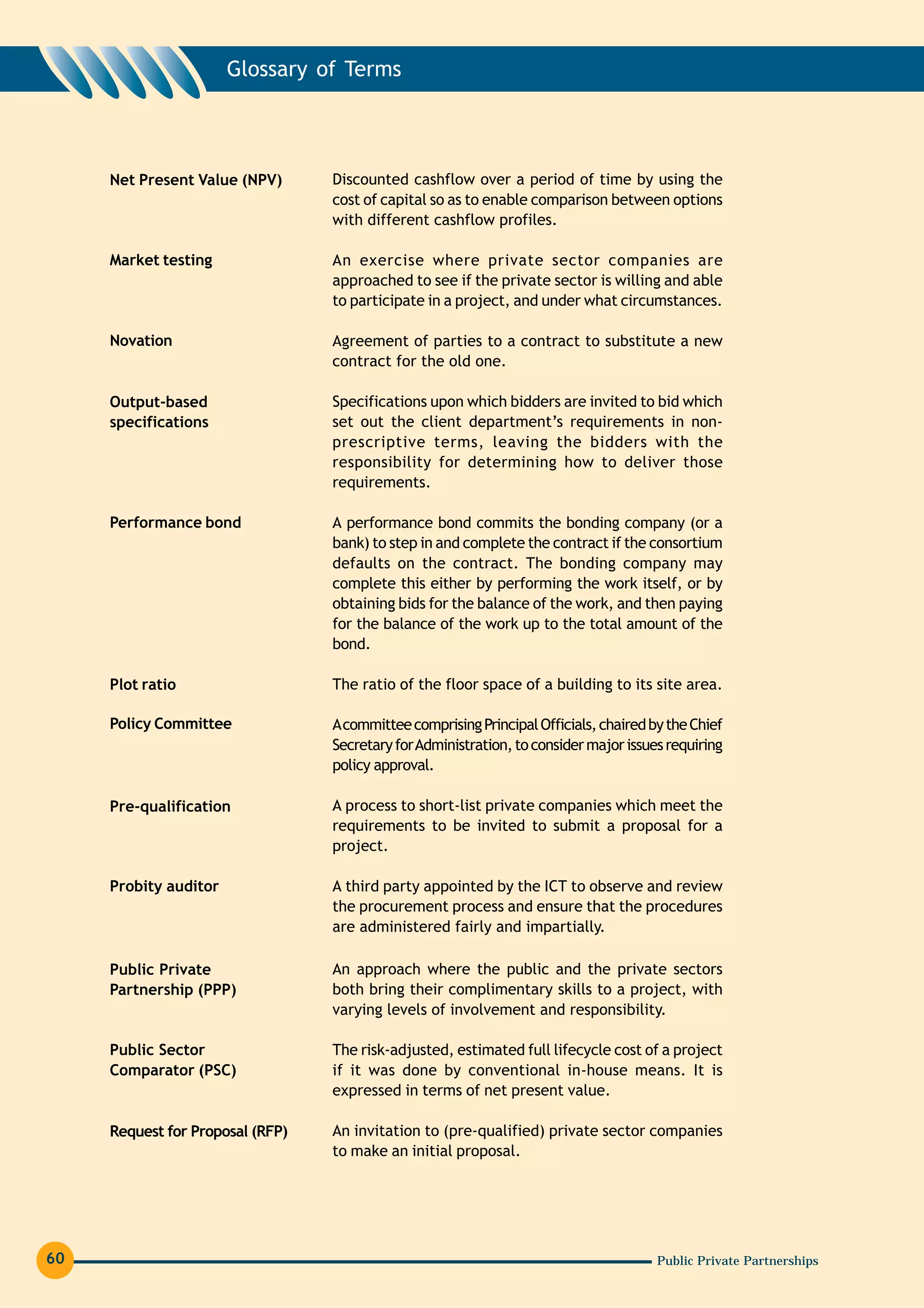 Glossary of Terms




     Net Present Value (NPV)      Discounted cashflow over a period of time by using the
                                  cost of capital so as to enable comparison between options
                                  with different cashflow profiles.

     Market testing               An exercise where private sector companies are
                                  approached to see if the private sector is willing and able
                                  to participate in a project, and under what circumstances.

     Novation                     Agreement of parties to a contract to substitute a new
                                  contract for the old one.

     Output-based                 Specifications upon which bidders are invited to bid which
     specifications               set out the client department’s requirements in non-
                                  prescriptive terms, leaving the bidders with the
                                  responsibility for determining how to deliver those
                                  requirements.

     Performance bond             A performance bond commits the bonding company (or a
                                  bank) to step in and complete the contract if the consortium
                                  defaults on the contract. The bonding company may
                                  complete this either by performing the work itself, or by
                                  obtaining bids for the balance of the work, and then paying
                                  for the balance of the work up to the total amount of the
                                  bond.

     Plot ratio                   The ratio of the floor space of a building to its site area.

     Policy Committee             A committee comprising Principal Officials, chaired by the Chief
                                  Secretary for Administration, to consider major issues requiring
                                  policy approval.

     Pre-qualification            A process to short-list private companies which meet the
                                  requirements to be invited to submit a proposal for a
                                  project.

     Probity auditor              A third party appointed by the ICT to observe and review
                                  the procurement process and ensure that the procedures
                                  are administered fairly and impartially.

     Public Private               An approach where the public and the private sectors
     Partnership (PPP)            both bring their complimentary skills to a project, with
                                  varying levels of involvement and responsibility.

     Public Sector                The risk-adjusted, estimated full lifecycle cost of a project
     Comparator (PSC)             if it was done by conventional in-house means. It is
                                  expressed in terms of net present value.

     Request for Proposal (RFP)   An invitation to (pre-qualified) private sector companies
                                  to make an initial proposal.




60                                                                                     Public Private Partnerships
 