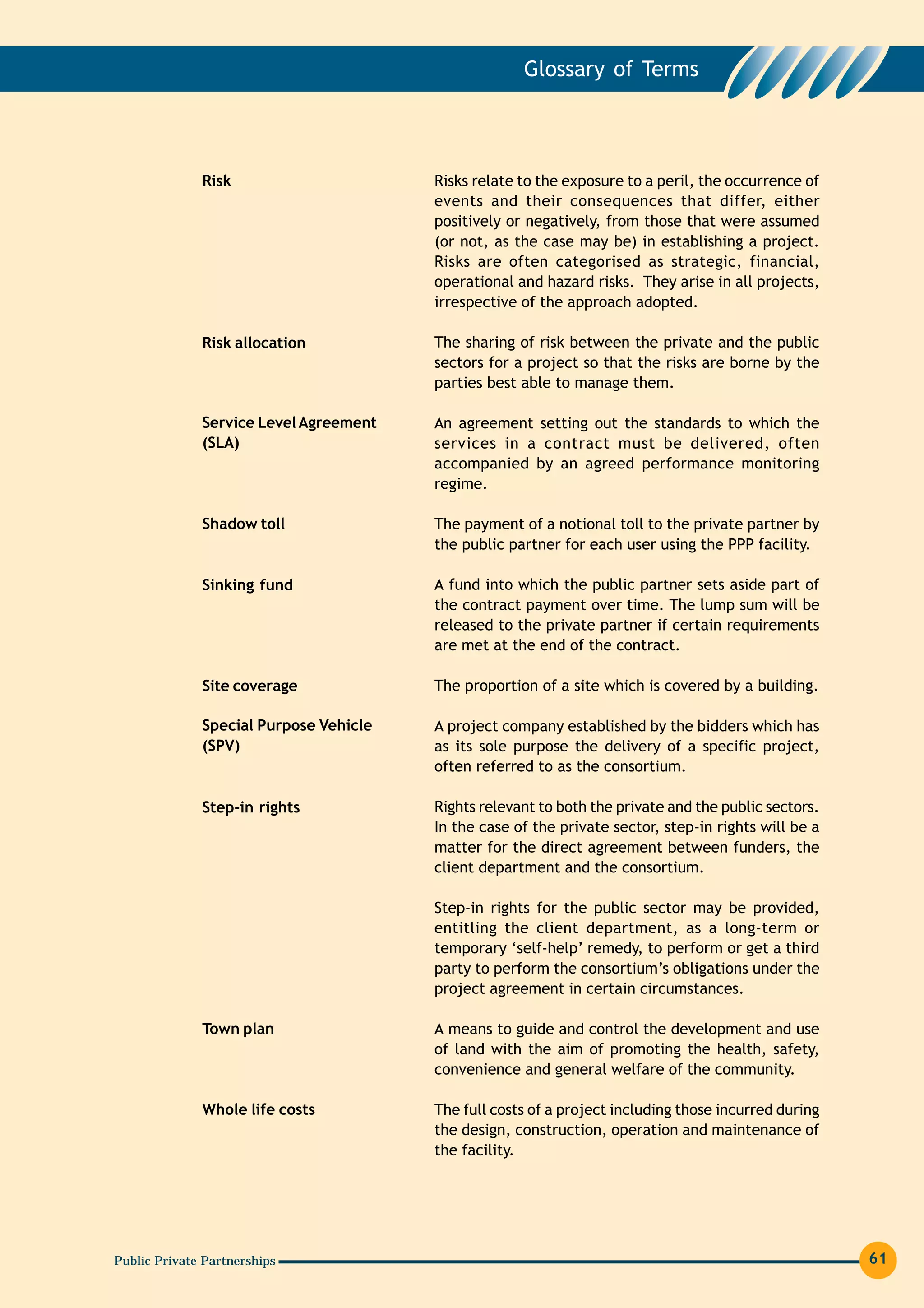 Glossary of Terms




              Risk                      Risks relate to the exposure to a peril, the occurrence of
                                        events and their consequences that differ, either
                                        positively or negatively, from those that were assumed
                                        (or not, as the case may be) in establishing a project.
                                        Risks are often categorised as strategic, financial,
                                        operational and hazard risks. They arise in all projects,
                                        irrespective of the approach adopted.

              Risk allocation           The sharing of risk between the private and the public
                                        sectors for a project so that the risks are borne by the
                                        parties best able to manage them.

              Service Level Agreement   An agreement setting out the standards to which the
              (SLA)                     services in a contract must be delivered, often
                                        accompanied by an agreed performance monitoring
                                        regime.

              Shadow toll               The payment of a notional toll to the private partner by
                                        the public partner for each user using the PPP facility.

              Sinking fund              A fund into which the public partner sets aside part of
                                        the contract payment over time. The lump sum will be
                                        released to the private partner if certain requirements
                                        are met at the end of the contract.

              Site coverage             The proportion of a site which is covered by a building.

              Special Purpose Vehicle   A project company established by the bidders which has
              (SPV)                     as its sole purpose the delivery of a specific project,
                                        often referred to as the consortium.

              Step-in rights            Rights relevant to both the private and the public sectors.
                                        In the case of the private sector, step-in rights will be a
                                        matter for the direct agreement between funders, the
                                        client department and the consortium.

                                        Step-in rights for the public sector may be provided,
                                        entitling the client department, as a long-term or
                                        temporary ‘self-help’ remedy, to perform or get a third
                                        party to perform the consortium’s obligations under the
                                        project agreement in certain circumstances.

              Town plan                 A means to guide and control the development and use
                                        of land with the aim of promoting the health, safety,
                                        convenience and general welfare of the community.

              Whole life costs          The full costs of a project including those incurred during
                                        the design, construction, operation and maintenance of
                                        the facility.




Public Private Partnerships                                                                           61
 