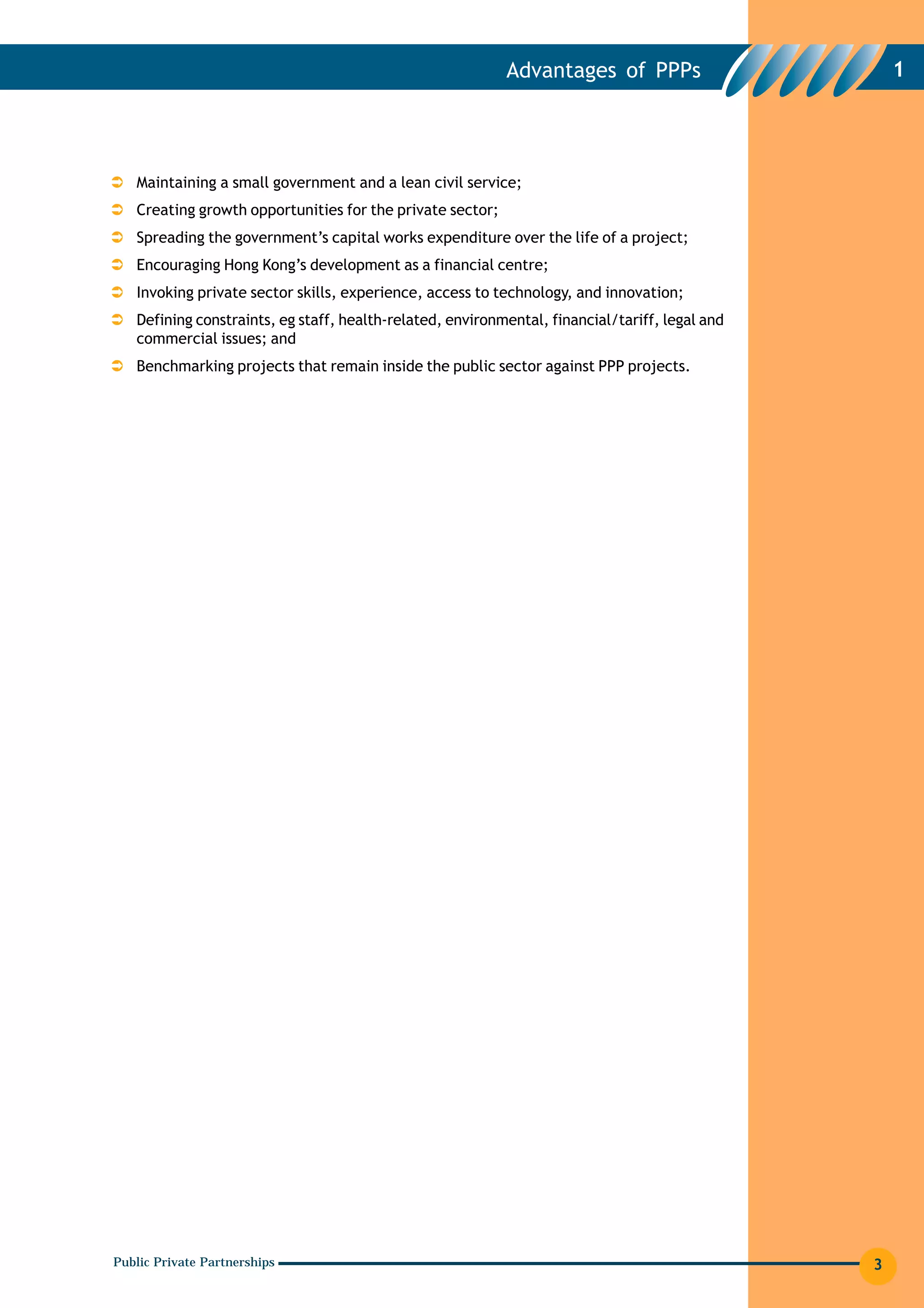 Advantages of PPPs                       1




   Maintaining a small government and a lean civil service;
   Creating growth opportunities for the private sector;
   Spreading the government’s capital works expenditure over the life of a project;
   Encouraging Hong Kong’s development as a financial centre;
   Invoking private sector skills, experience, access to technology, and innovation;
   Defining constraints, eg staff, health-related, environmental, financial/tariff, legal and
   commercial issues; and
   Benchmarking projects that remain inside the public sector against PPP projects.




Public Private Partnerships                                                                     3
 