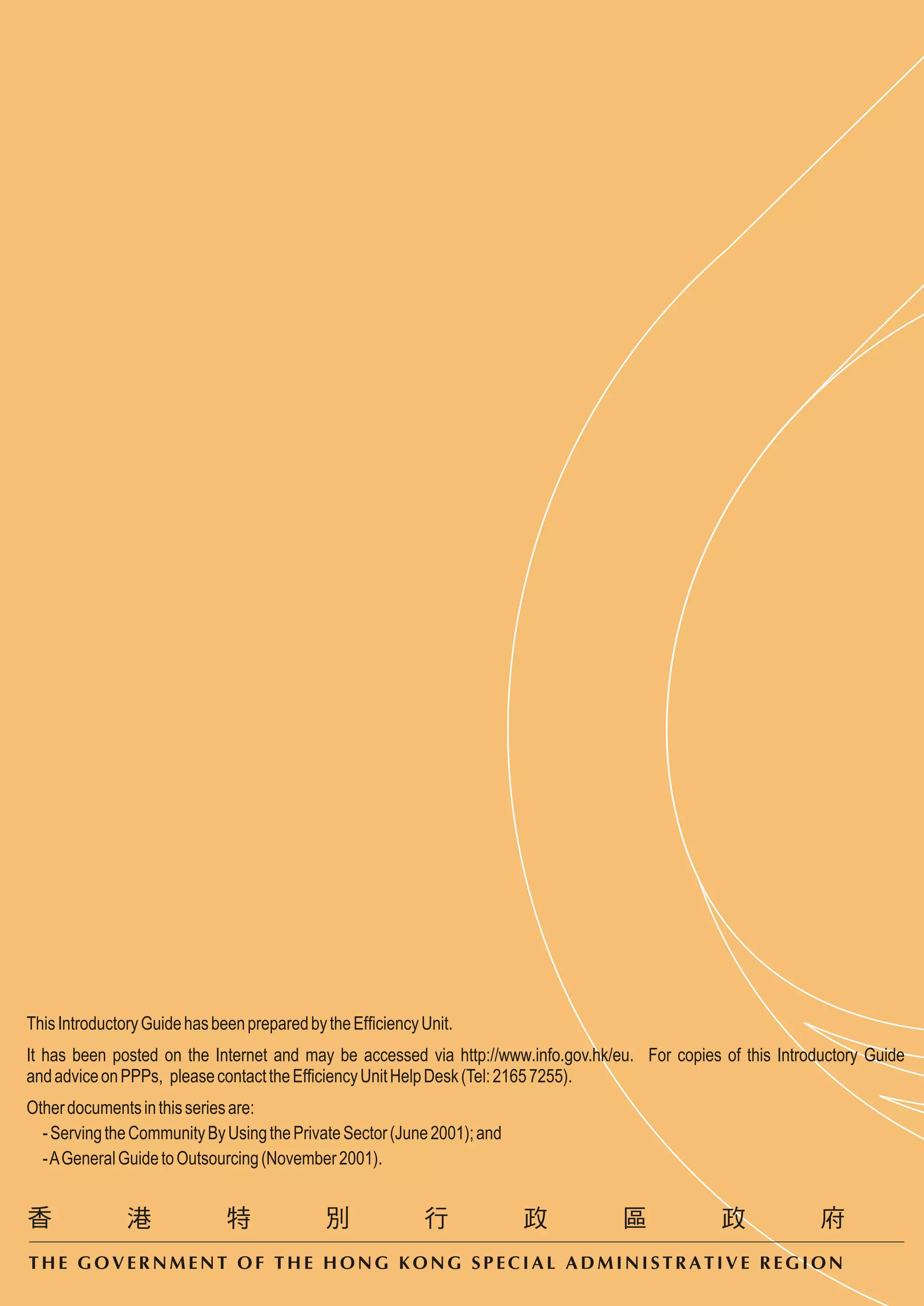 This Introductory Guide has been prepared by the Efficiency Unit.
It has been posted on the Internet and may be accessed via http://www.info.gov.hk/eu. For copies of this Introductory Guide
and advice on PPPs, please contact the Efficiency Unit Help Desk (Tel: 2165 7255).
Other documents in this series are:
  - Serving the Community By Using the Private Sector (June 2001); and
  - A General Guide to Outsourcing (November 2001).




THE GOVERNMENT OF THE HONG KONG SPECIAL ADMINISTRATIVE REGION
 
