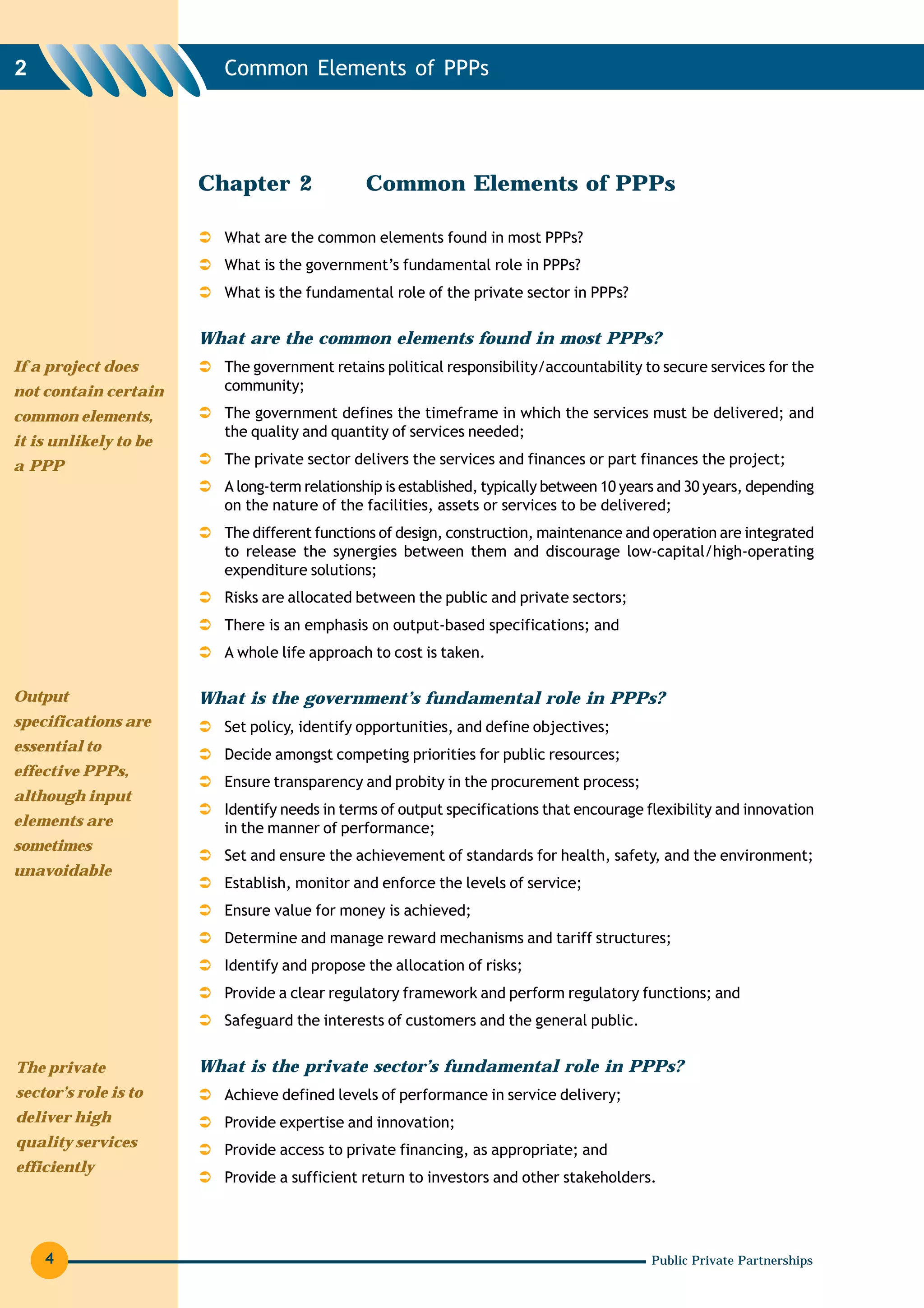 2                        Common Elements of PPPs




                       Chapter 2              Common Elements of PPPs

                         What are the common elements found in most PPPs?
                         What is the government’s fundamental role in PPPs?
                         What is the fundamental role of the private sector in PPPs?

                       What are the common elements found in most PPPs?
If a project does        The government retains political responsibility/accountability to secure services for the
not contain certain      community;
common elements,         The government defines the timeframe in which the services must be delivered; and
                         the quality and quantity of services needed;
it is unlikely to be
a PPP                    The private sector delivers the services and finances or part finances the project;
                         A long-term relationship is established, typically between 10 years and 30 years, depending
                         on the nature of the facilities, assets or services to be delivered;
                         The different functions of design, construction, maintenance and operation are integrated
                         to release the synergies between them and discourage low-capital/high-operating
                         expenditure solutions;
                         Risks are allocated between the public and private sectors;
                         There is an emphasis on output-based specifications; and
                         A whole life approach to cost is taken.

Output                 What is the government’s fundamental role in PPPs?
specifications are       Set policy, identify opportunities, and define objectives;
essential to
                         Decide amongst competing priorities for public resources;
effective PPPs,
                         Ensure transparency and probity in the procurement process;
although input
                         Identify needs in terms of output specifications that encourage flexibility and innovation
elements are             in the manner of performance;
sometimes
                         Set and ensure the achievement of standards for health, safety, and the environment;
unavoidable
                         Establish, monitor and enforce the levels of service;
                         Ensure value for money is achieved;
                         Determine and manage reward mechanisms and tariff structures;
                         Identify and propose the allocation of risks;
                         Provide a clear regulatory framework and perform regulatory functions; and
                         Safeguard the interests of customers and the general public.


The private            What is the private sector’s fundamental role in PPPs?
sector’s role is to      Achieve defined levels of performance in service delivery;
deliver high             Provide expertise and innovation;
quality services         Provide access to private financing, as appropriate; and
efficiently
                         Provide a sufficient return to investors and other stakeholders.




    4                                                                                     Public Private Partnerships
 
