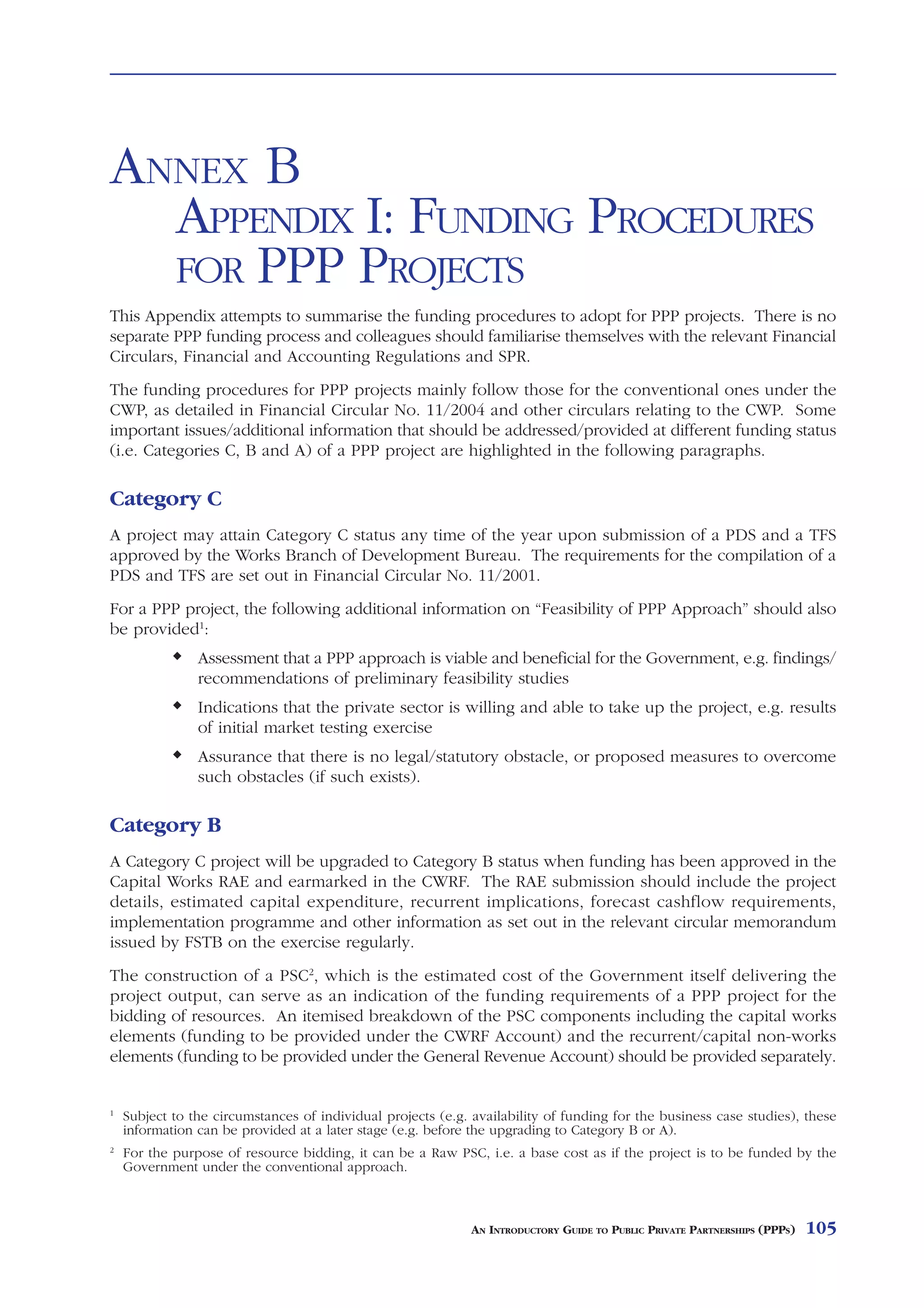 ANNEX B
  APPENDIX I: FUNDING PROCEDURES
  FOR PPP PROJECTS
This Appendix attempts to summarise the funding procedures to adopt for PPP projects. There is no
separate PPP funding process and colleagues should familiarise themselves with the relevant Financial
Circulars, Financial and Accounting Regulations and SPR.
The funding procedures for PPP projects mainly follow those for the conventional ones under the
CWP, as detailed in Financial Circular No. 11/2004 and other circulars relating to the CWP. Some
important issues/additional information that should be addressed/provided at different funding status
(i.e. Categories C, B and A) of a PPP project are highlighted in the following paragraphs.

Category C
A project may attain Category C status any time of the year upon submission of a PDS and a TFS
approved by the Works Branch of Development Bureau. The requirements for the compilation of a
PDS and TFS are set out in Financial Circular No. 11/2001.
For a PPP project, the following additional information on “Feasibility of PPP Approach” should also
be provided1:
                Assessment that a PPP approach is viable and beneficial for the Government, e.g. findings/
                recommendations of preliminary feasibility studies
                Indications that the private sector is willing and able to take up the project, e.g. results
                of initial market testing exercise
                Assurance that there is no legal/statutory obstacle, or proposed measures to overcome
                such obstacles (if such exists).

Category B
A Category C project will be upgraded to Category B status when funding has been approved in the
Capital Works RAE and earmarked in the CWRF. The RAE submission should include the project
details, estimated capital expenditure, recurrent implications, forecast cashflow requirements,
implementation programme and other information as set out in the relevant circular memorandum
issued by FSTB on the exercise regularly.
The construction of a PSC2, which is the estimated cost of the Government itself delivering the
project output, can serve as an indication of the funding requirements of a PPP project for the
bidding of resources. An itemised breakdown of the PSC components including the capital works
elements (funding to be provided under the CWRF Account) and the recurrent/capital non-works
elements (funding to be provided under the General Revenue Account) should be provided separately.


1
    Subject to the circumstances of individual projects (e.g. availability of funding for the business case studies), these
    information can be provided at a later stage (e.g. before the upgrading to Category B or A).
2
    For the purpose of resource bidding, it can be a Raw PSC, i.e. a base cost as if the project is to be funded by the
    Government under the conventional approach.



                                                              AN INTRODUCTORY GUIDE TO PUBLIC PRIVATE PARTNERSHIPS (PPPS)   105
 