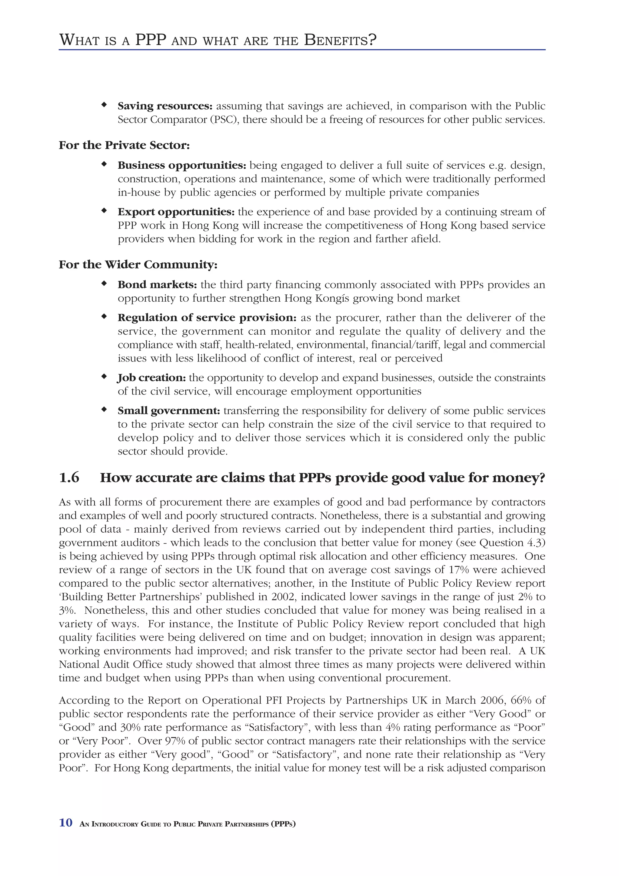 WHAT        IS A     PPP       AND WHAT ARE THE                     BENEFITS?


                Saving resources: assuming that savings are achieved, in comparison with the Public
                Sector Comparator (PSC), there should be a freeing of resources for other public services.

For the Private Sector:
                Business opportunities: being engaged to deliver a full suite of services e.g. design,
                construction, operations and maintenance, some of which were traditionally performed
                in-house by public agencies or performed by multiple private companies
                Export opportunities: the experience of and base provided by a continuing stream of
                PPP work in Hong Kong will increase the competitiveness of Hong Kong based service
                providers when bidding for work in the region and farther afield.

For the Wider Community:
                Bond markets: the third party financing commonly associated with PPPs provides an
                opportunity to further strengthen Hong Kongís growing bond market
                Regulation of service provision: as the procurer, rather than the deliverer of the
                service, the government can monitor and regulate the quality of delivery and the
                compliance with staff, health-related, environmental, financial/tariff, legal and commercial
                issues with less likelihood of conflict of interest, real or perceived
                Job creation: the opportunity to develop and expand businesses, outside the constraints
                of the civil service, will encourage employment opportunities
                Small government: transferring the responsibility for delivery of some public services
                to the private sector can help constrain the size of the civil service to that required to
                develop policy and to deliver those services which it is considered only the public
                sector should provide.

1.6        How accurate are claims that PPPs provide good value for money?
As with all forms of procurement there are examples of good and bad performance by contractors
and examples of well and poorly structured contracts. Nonetheless, there is a substantial and growing
pool of data - mainly derived from reviews carried out by independent third parties, including
government auditors - which leads to the conclusion that better value for money (see Question 4.3)
is being achieved by using PPPs through optimal risk allocation and other efficiency measures. One
review of a range of sectors in the UK found that on average cost savings of 17% were achieved
compared to the public sector alternatives; another, in the Institute of Public Policy Review report
‘Building Better Partnerships’ published in 2002, indicated lower savings in the range of just 2% to
3%. Nonetheless, this and other studies concluded that value for money was being realised in a
variety of ways. For instance, the Institute of Public Policy Review report concluded that high
quality facilities were being delivered on time and on budget; innovation in design was apparent;
working environments had improved; and risk transfer to the private sector had been real. A UK
National Audit Office study showed that almost three times as many projects were delivered within
time and budget when using PPPs than when using conventional procurement.
According to the Report on Operational PFI Projects by Partnerships UK in March 2006, 66% of
public sector respondents rate the performance of their service provider as either “Very Good” or
“Good” and 30% rate performance as “Satisfactory”, with less than 4% rating performance as “Poor”
or “Very Poor”. Over 97% of public sector contract managers rate their relationships with the service
provider as either “Very good”, “Good” or “Satisfactory”, and none rate their relationship as “Very
Poor”. For Hong Kong departments, the initial value for money test will be a risk adjusted comparison



10    AN INTRODUCTORY GUIDE TO PUBLIC PRIVATE PARTNERSHIPS (PPPS)
 