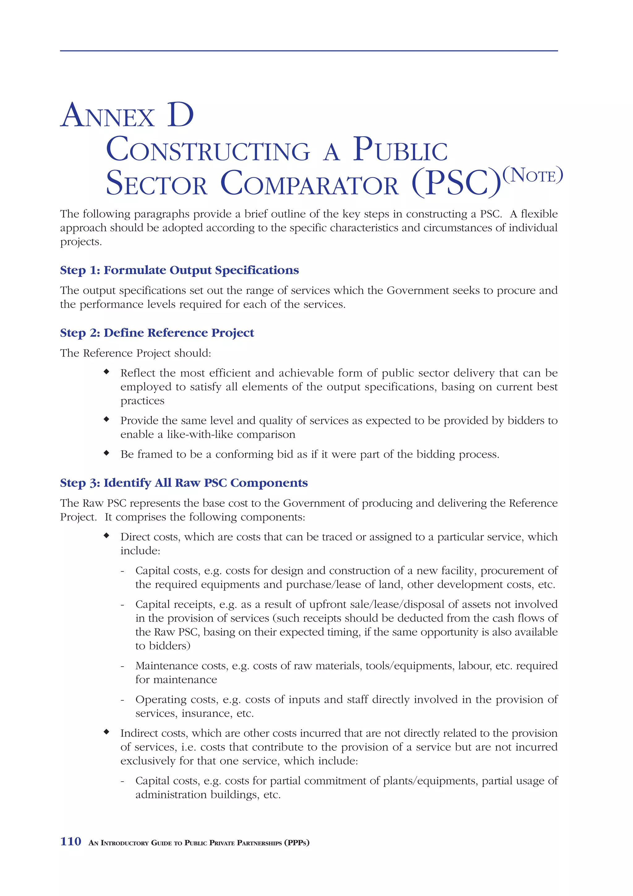 ANNEX D
  CONSTRUCTING A PUBLIC
  SECTOR COMPARATOR (PSC)(NOTE)
The following paragraphs provide a brief outline of the key steps in constructing a PSC. A flexible
approach should be adopted according to the specific characteristics and circumstances of individual
projects.

Step 1: Formulate Output Specifications
The output specifications set out the range of services which the Government seeks to procure and
the performance levels required for each of the services.

Step 2: Define Reference Project
The Reference Project should:
              Reflect the most efficient and achievable form of public sector delivery that can be
              employed to satisfy all elements of the output specifications, basing on current best
              practices
              Provide the same level and quality of services as expected to be provided by bidders to
              enable a like-with-like comparison
              Be framed to be a conforming bid as if it were part of the bidding process.

Step 3: Identify All Raw PSC Components
The Raw PSC represents the base cost to the Government of producing and delivering the Reference
Project. It comprises the following components:
              Direct costs, which are costs that can be traced or assigned to a particular service, which
              include:
              - Capital costs, e.g. costs for design and construction of a new facility, procurement of
                the required equipments and purchase/lease of land, other development costs, etc.
              - Capital receipts, e.g. as a result of upfront sale/lease/disposal of assets not involved
                in the provision of services (such receipts should be deducted from the cash flows of
                the Raw PSC, basing on their expected timing, if the same opportunity is also available
                to bidders)
              - Maintenance costs, e.g. costs of raw materials, tools/equipments, labour, etc. required
                for maintenance
              - Operating costs, e.g. costs of inputs and staff directly involved in the provision of
                services, insurance, etc.
              Indirect costs, which are other costs incurred that are not directly related to the provision
              of services, i.e. costs that contribute to the provision of a service but are not incurred
              exclusively for that one service, which include:
              - Capital costs, e.g. costs for partial commitment of plants/equipments, partial usage of
                administration buildings, etc.



110   AN INTRODUCTORY GUIDE TO PUBLIC PRIVATE PARTNERSHIPS (PPPS)
 