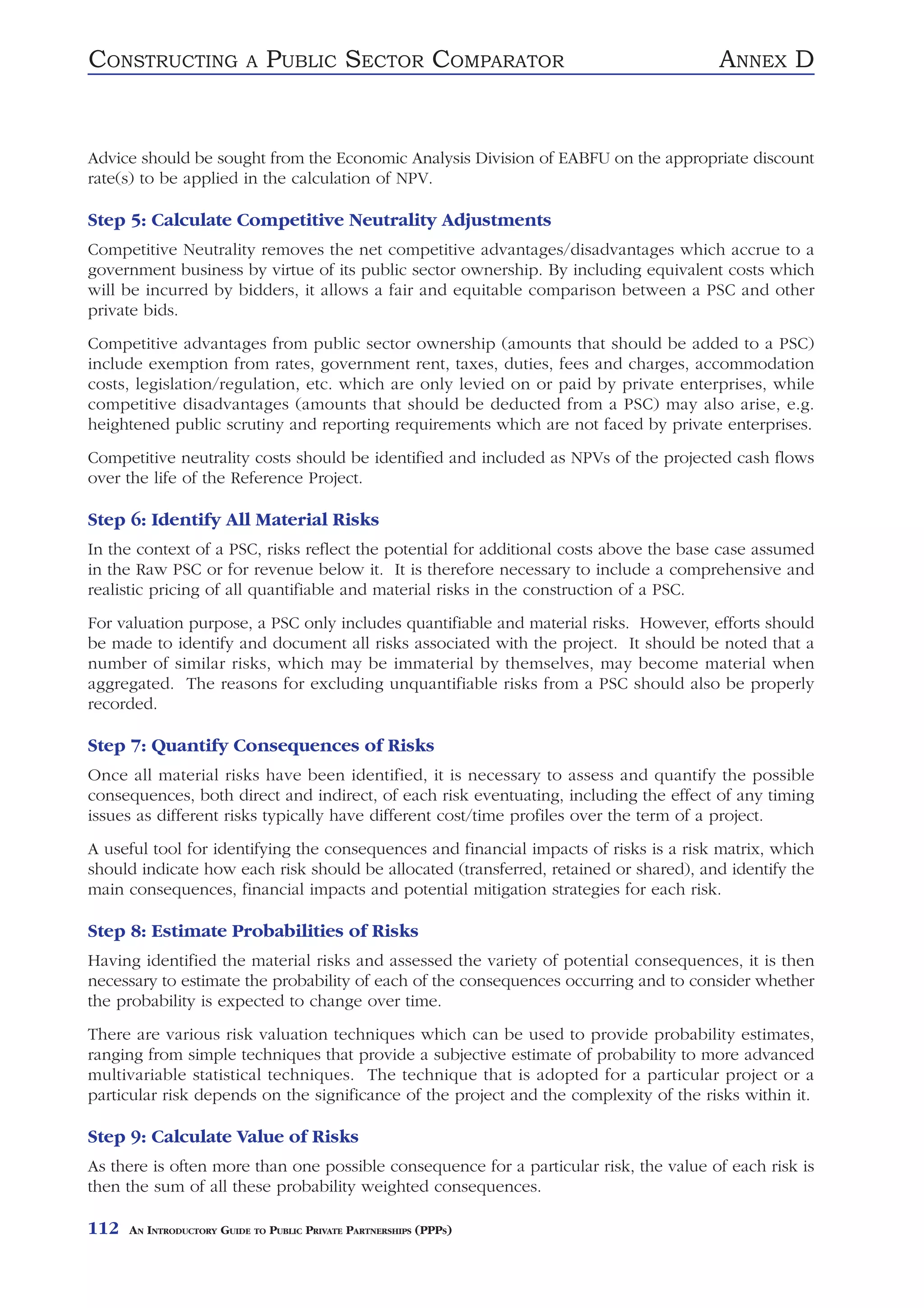 CONSTRUCTING               A   PUBLIC SECTOR COMPARATOR                                ANNEX D


Advice should be sought from the Economic Analysis Division of EABFU on the appropriate discount
rate(s) to be applied in the calculation of NPV.

Step 5: Calculate Competitive Neutrality Adjustments
Competitive Neutrality removes the net competitive advantages/disadvantages which accrue to a
government business by virtue of its public sector ownership. By including equivalent costs which
will be incurred by bidders, it allows a fair and equitable comparison between a PSC and other
private bids.
Competitive advantages from public sector ownership (amounts that should be added to a PSC)
include exemption from rates, government rent, taxes, duties, fees and charges, accommodation
costs, legislation/regulation, etc. which are only levied on or paid by private enterprises, while
competitive disadvantages (amounts that should be deducted from a PSC) may also arise, e.g.
heightened public scrutiny and reporting requirements which are not faced by private enterprises.
Competitive neutrality costs should be identified and included as NPVs of the projected cash flows
over the life of the Reference Project.

Step 6: Identify All Material Risks
In the context of a PSC, risks reflect the potential for additional costs above the base case assumed
in the Raw PSC or for revenue below it. It is therefore necessary to include a comprehensive and
realistic pricing of all quantifiable and material risks in the construction of a PSC.
For valuation purpose, a PSC only includes quantifiable and material risks. However, efforts should
be made to identify and document all risks associated with the project. It should be noted that a
number of similar risks, which may be immaterial by themselves, may become material when
aggregated. The reasons for excluding unquantifiable risks from a PSC should also be properly
recorded.

Step 7: Quantify Consequences of Risks
Once all material risks have been identified, it is necessary to assess and quantify the possible
consequences, both direct and indirect, of each risk eventuating, including the effect of any timing
issues as different risks typically have different cost/time profiles over the term of a project.
A useful tool for identifying the consequences and financial impacts of risks is a risk matrix, which
should indicate how each risk should be allocated (transferred, retained or shared), and identify the
main consequences, financial impacts and potential mitigation strategies for each risk.

Step 8: Estimate Probabilities of Risks
Having identified the material risks and assessed the variety of potential consequences, it is then
necessary to estimate the probability of each of the consequences occurring and to consider whether
the probability is expected to change over time.
There are various risk valuation techniques which can be used to provide probability estimates,
ranging from simple techniques that provide a subjective estimate of probability to more advanced
multivariable statistical techniques. The technique that is adopted for a particular project or a
particular risk depends on the significance of the project and the complexity of the risks within it.

Step 9: Calculate Value of Risks
As there is often more than one possible consequence for a particular risk, the value of each risk is
then the sum of all these probability weighted consequences.

112   AN INTRODUCTORY GUIDE TO PUBLIC PRIVATE PARTNERSHIPS (PPPS)
 