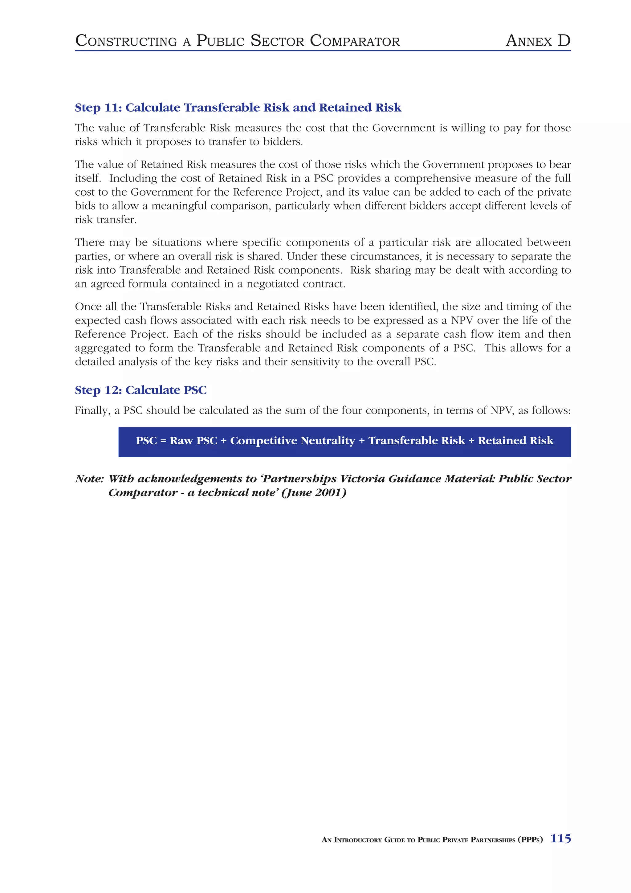 CONSTRUCTING          A   PUBLIC SECTOR COMPARATOR                                                  ANNEX D


Step 11: Calculate Transferable Risk and Retained Risk
The value of Transferable Risk measures the cost that the Government is willing to pay for those
risks which it proposes to transfer to bidders.
The value of Retained Risk measures the cost of those risks which the Government proposes to bear
itself. Including the cost of Retained Risk in a PSC provides a comprehensive measure of the full
cost to the Government for the Reference Project, and its value can be added to each of the private
bids to allow a meaningful comparison, particularly when different bidders accept different levels of
risk transfer.
There may be situations where specific components of a particular risk are allocated between
parties, or where an overall risk is shared. Under these circumstances, it is necessary to separate the
risk into Transferable and Retained Risk components. Risk sharing may be dealt with according to
an agreed formula contained in a negotiated contract.
Once all the Transferable Risks and Retained Risks have been identified, the size and timing of the
expected cash flows associated with each risk needs to be expressed as a NPV over the life of the
Reference Project. Each of the risks should be included as a separate cash flow item and then
aggregated to form the Transferable and Retained Risk components of a PSC. This allows for a
detailed analysis of the key risks and their sensitivity to the overall PSC.

Step 12: Calculate PSC
Finally, a PSC should be calculated as the sum of the four components, in terms of NPV, as follows:

            PSC = Raw PSC + Competitive Neutrality + Transferable Risk + Retained Risk


Note: With acknowledgements to ‘Partnerships Victoria Guidance Material: Public Sector
      Comparator - a technical note’ (June 2001)




                                                   AN INTRODUCTORY GUIDE TO PUBLIC PRIVATE PARTNERSHIPS (PPPS)   115
 