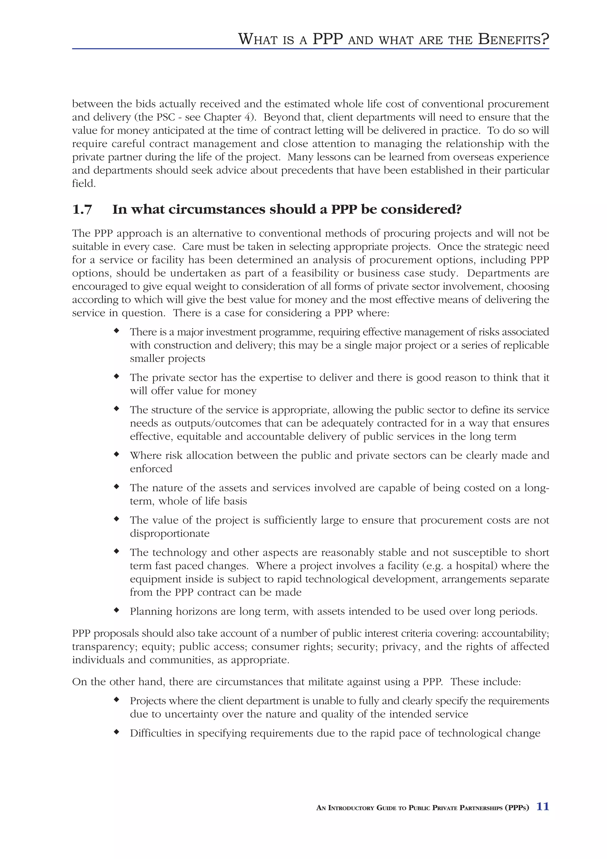 WHAT     IS A   PPP      AND WHAT ARE THE                    BENEFITS?


between the bids actually received and the estimated whole life cost of conventional procurement
and delivery (the PSC - see Chapter 4). Beyond that, client departments will need to ensure that the
value for money anticipated at the time of contract letting will be delivered in practice. To do so will
require careful contract management and close attention to managing the relationship with the
private partner during the life of the project. Many lessons can be learned from overseas experience
and departments should seek advice about precedents that have been established in their particular
field.

1.7     In what circumstances should a PPP be considered?
The PPP approach is an alternative to conventional methods of procuring projects and will not be
suitable in every case. Care must be taken in selecting appropriate projects. Once the strategic need
for a service or facility has been determined an analysis of procurement options, including PPP
options, should be undertaken as part of a feasibility or business case study. Departments are
encouraged to give equal weight to consideration of all forms of private sector involvement, choosing
according to which will give the best value for money and the most effective means of delivering the
service in question. There is a case for considering a PPP where:
            There is a major investment programme, requiring effective management of risks associated
            with construction and delivery; this may be a single major project or a series of replicable
            smaller projects
            The private sector has the expertise to deliver and there is good reason to think that it
            will offer value for money
            The structure of the service is appropriate, allowing the public sector to define its service
            needs as outputs/outcomes that can be adequately contracted for in a way that ensures
            effective, equitable and accountable delivery of public services in the long term
            Where risk allocation between the public and private sectors can be clearly made and
            enforced
            The nature of the assets and services involved are capable of being costed on a long-
            term, whole of life basis
            The value of the project is sufficiently large to ensure that procurement costs are not
            disproportionate
            The technology and other aspects are reasonably stable and not susceptible to short
            term fast paced changes. Where a project involves a facility (e.g. a hospital) where the
            equipment inside is subject to rapid technological development, arrangements separate
            from the PPP contract can be made
            Planning horizons are long term, with assets intended to be used over long periods.
PPP proposals should also take account of a number of public interest criteria covering: accountability;
transparency; equity; public access; consumer rights; security; privacy, and the rights of affected
individuals and communities, as appropriate.
On the other hand, there are circumstances that militate against using a PPP. These include:
            Projects where the client department is unable to fully and clearly specify the requirements
            due to uncertainty over the nature and quality of the intended service
            Difficulties in specifying requirements due to the rapid pace of technological change




                                                     AN INTRODUCTORY GUIDE TO PUBLIC PRIVATE PARTNERSHIPS (PPPS)   11
 