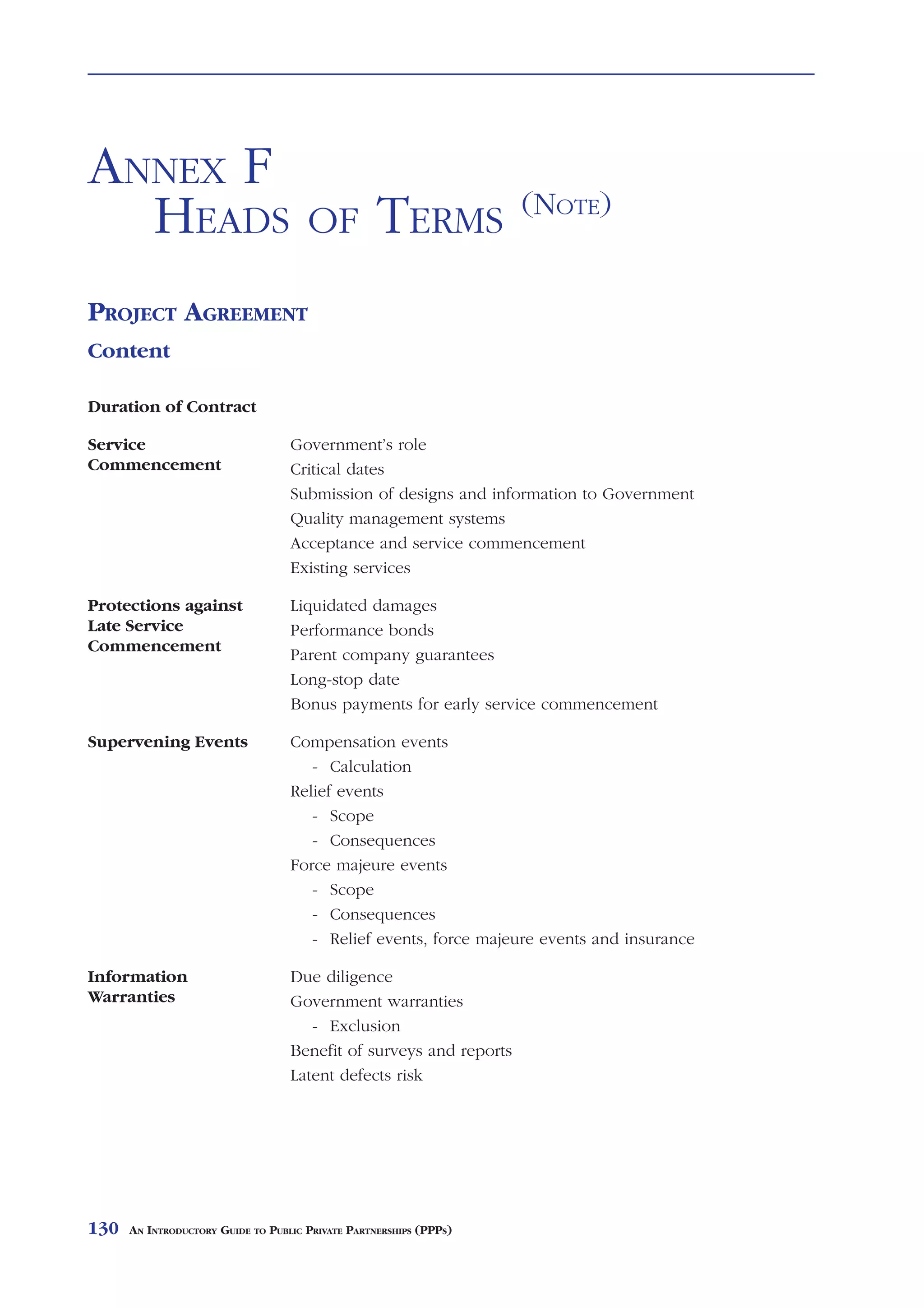 HEADS       OF    TERMS                                                                     ANNEX F



ANNEX F
                                                                    (NOTE)
  HEADS                               OF           TERMS
PROJECT AGREEMENT
Content

Duration of Contract

Service                            Government’s role
Commencement                       Critical dates
                                   Submission of designs and information to Government
                                   Quality management systems
                                   Acceptance and service commencement
                                   Existing services

Protections against                Liquidated damages
Late Service                       Performance bonds
Commencement
                                   Parent company guarantees
                                   Long-stop date
                                   Bonus payments for early service commencement

Supervening Events                 Compensation events
                                      - Calculation
                                   Relief events
                                      - Scope
                                      - Consequences
                                   Force majeure events
                                      - Scope
                                      - Consequences
                                      - Relief events, force majeure events and insurance

Information                        Due diligence
Warranties                         Government warranties
                                      - Exclusion
                                   Benefit of surveys and reports
                                   Latent defects risk




130   AN INTRODUCTORY GUIDE TO PUBLIC PRIVATE PARTNERSHIPS (PPPS)
 