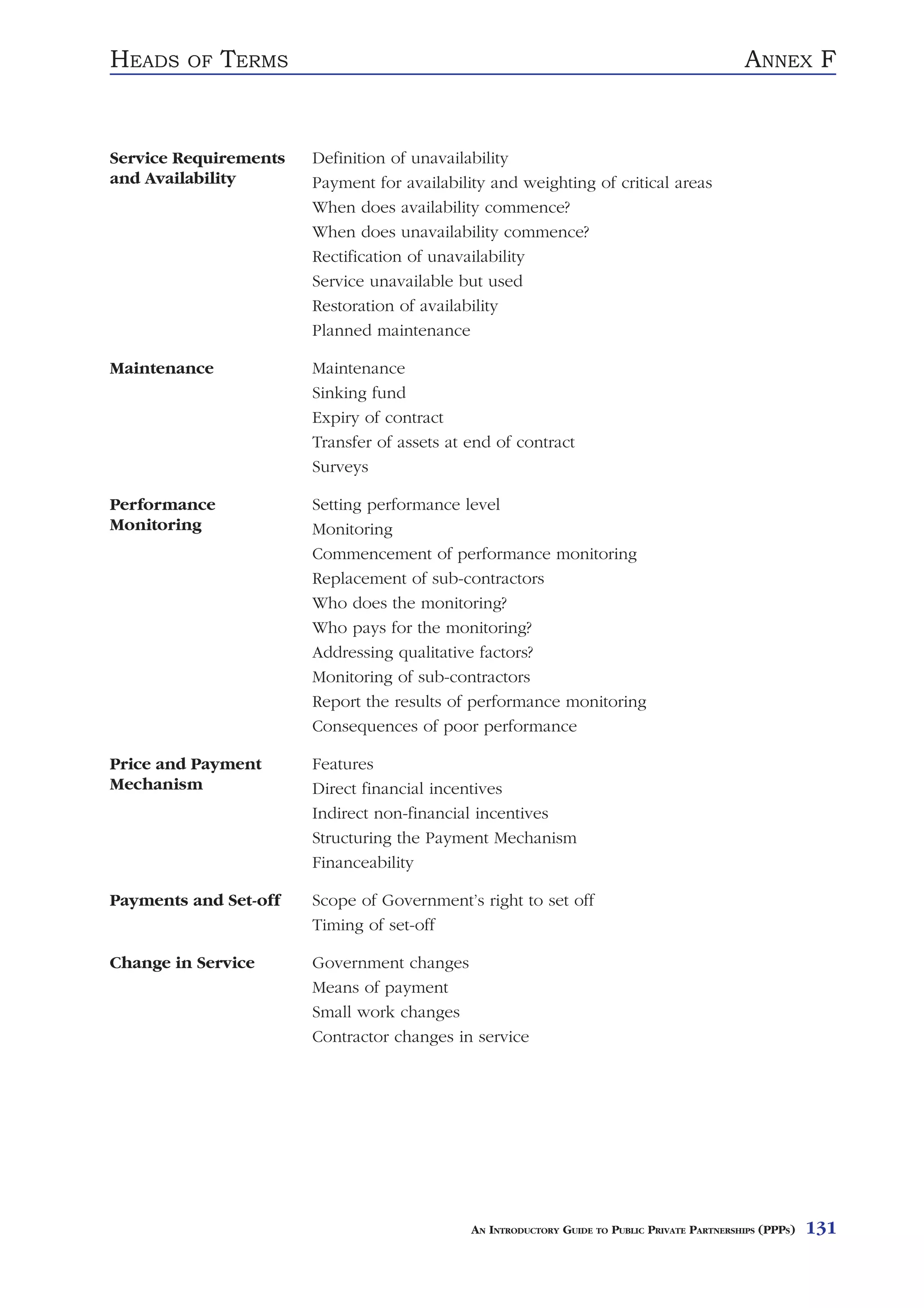 HEADS    OF   TERMS                                                                           ANNEX F


Service Requirements   Definition of unavailability
and Availability       Payment for availability and weighting of critical areas
                       When does availability commence?
                       When does unavailability commence?
                       Rectification of unavailability
                       Service unavailable but used
                       Restoration of availability
                       Planned maintenance

Maintenance            Maintenance
                       Sinking fund
                       Expiry of contract
                       Transfer of assets at end of contract
                       Surveys

Performance            Setting performance level
Monitoring             Monitoring
                       Commencement of performance monitoring
                       Replacement of sub-contractors
                       Who does the monitoring?
                       Who pays for the monitoring?
                       Addressing qualitative factors?
                       Monitoring of sub-contractors
                       Report the results of performance monitoring
                       Consequences of poor performance

Price and Payment      Features
Mechanism              Direct financial incentives
                       Indirect non-financial incentives
                       Structuring the Payment Mechanism
                       Financeability

Payments and Set-off   Scope of Government’s right to set off
                       Timing of set-off

Change in Service      Government changes
                       Means of payment
                       Small work changes
                       Contractor changes in service




                                             AN INTRODUCTORY GUIDE TO PUBLIC PRIVATE PARTNERSHIPS (PPPS)   131
 