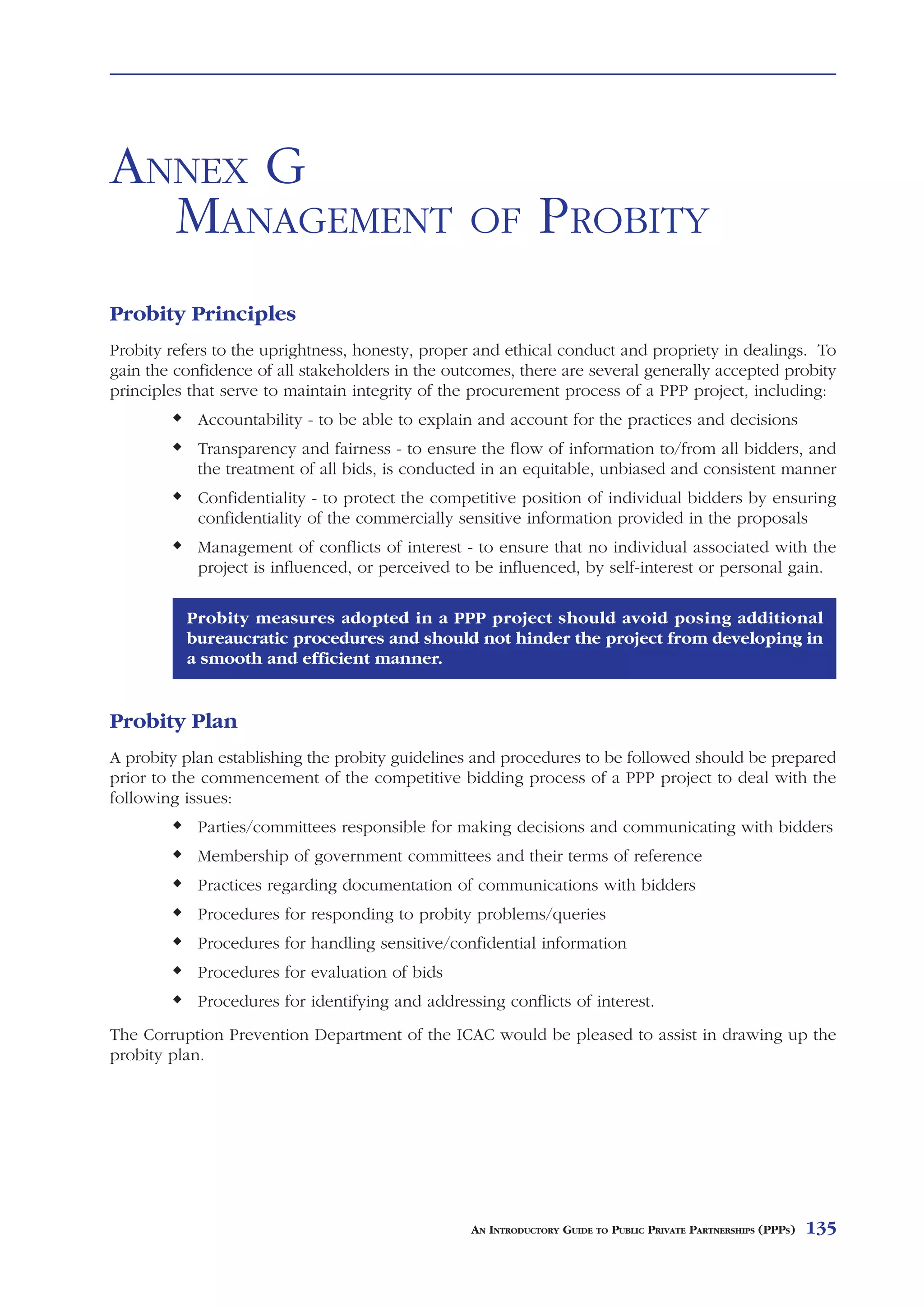 HEADS     OF   TERMS                                                                               ANNEX F



ANNEX G
  MANAGEMENT                                      OF          PROBITY
Probity Principles
Probity refers to the uprightness, honesty, proper and ethical conduct and propriety in dealings. To
gain the confidence of all stakeholders in the outcomes, there are several generally accepted probity
principles that serve to maintain integrity of the procurement process of a PPP project, including:
            Accountability - to be able to explain and account for the practices and decisions
            Transparency and fairness - to ensure the flow of information to/from all bidders, and
            the treatment of all bids, is conducted in an equitable, unbiased and consistent manner
            Confidentiality - to protect the competitive position of individual bidders by ensuring
            confidentiality of the commercially sensitive information provided in the proposals
            Management of conflicts of interest - to ensure that no individual associated with the
            project is influenced, or perceived to be influenced, by self-interest or personal gain.

          Probity measures adopted in a PPP project should avoid posing additional
          bureaucratic procedures and should not hinder the project from developing in
          a smooth and efficient manner.


Probity Plan
A probity plan establishing the probity guidelines and procedures to be followed should be prepared
prior to the commencement of the competitive bidding process of a PPP project to deal with the
following issues:
            Parties/committees responsible for making decisions and communicating with bidders
            Membership of government committees and their terms of reference
            Practices regarding documentation of communications with bidders
            Procedures for responding to probity problems/queries
            Procedures for handling sensitive/confidential information
            Procedures for evaluation of bids
            Procedures for identifying and addressing conflicts of interest.
The Corruption Prevention Department of the ICAC would be pleased to assist in drawing up the
probity plan.




                                                  AN INTRODUCTORY GUIDE TO PUBLIC PRIVATE PARTNERSHIPS (PPPS)   135
 