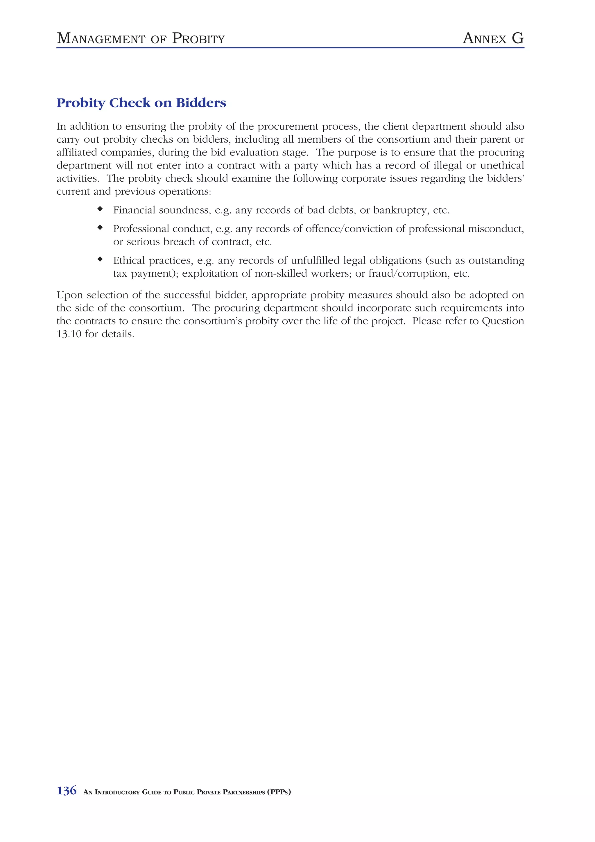 MANAGEMENT               OF    PROBITY                                                   ANNEX G


Probity Check on Bidders
In addition to ensuring the probity of the procurement process, the client department should also
carry out probity checks on bidders, including all members of the consortium and their parent or
affiliated companies, during the bid evaluation stage. The purpose is to ensure that the procuring
department will not enter into a contract with a party which has a record of illegal or unethical
activities. The probity check should examine the following corporate issues regarding the bidders’
current and previous operations:
              Financial soundness, e.g. any records of bad debts, or bankruptcy, etc.
              Professional conduct, e.g. any records of offence/conviction of professional misconduct,
              or serious breach of contract, etc.
              Ethical practices, e.g. any records of unfulfilled legal obligations (such as outstanding
              tax payment); exploitation of non-skilled workers; or fraud/corruption, etc.
Upon selection of the successful bidder, appropriate probity measures should also be adopted on
the side of the consortium. The procuring department should incorporate such requirements into
the contracts to ensure the consortium’s probity over the life of the project. Please refer to Question
13.10 for details.




136   AN INTRODUCTORY GUIDE TO PUBLIC PRIVATE PARTNERSHIPS (PPPS)
 
